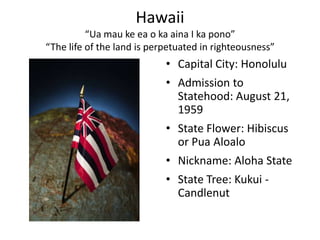 Hawaii
          “Ua mau ke ea o ka aina I ka pono”
“The life of the land is perpetuated in righteousness”
                            • Capital City: Honolulu
                            • Admission to
                              Statehood: August 21,
                              1959
                            • State Flower: Hibiscus
                              or Pua Aloalo
                            • Nickname: Aloha State
                            • State Tree: Kukui -
                              Candlenut
 