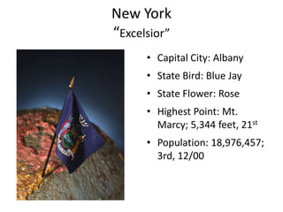 New York
“Excelsior”
      • Capital City: Albany
      • State Bird: Blue Jay
      • State Flower: Rose
      • Highest Point: Mt.
        Marcy; 5,344 feet, 21st
      • Population: 18,976,457;
        3rd, 12/00
 