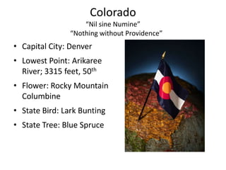 Colorado
                    “Nil sine Numine”
                “Nothing without Providence”
• Capital City: Denver
• Lowest Point: Arikaree
  River; 3315 feet, 50th
• Flower: Rocky Mountain
  Columbine
• State Bird: Lark Bunting
• State Tree: Blue Spruce
 