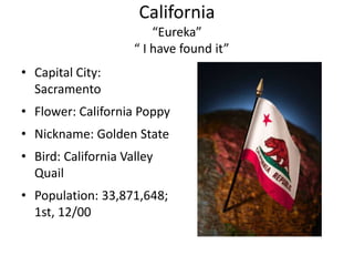 California
                         “Eureka”
                     “ I have found it”
• Capital City:
  Sacramento
• Flower: California Poppy
• Nickname: Golden State
• Bird: California Valley
  Quail
• Population: 33,871,648;
  1st, 12/00
 