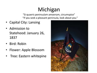 Michigan
           “Si quaeris peninsulam amoenam, circumspice”
           “If you seek a pleasant peninsula, look about you.”
• Capital City: Lansing
• Admission to
  Statehood: January 26,
  1837
• Bird: Robin
• Flower: Apple Blossom
• Tree: Eastern whitepine
 