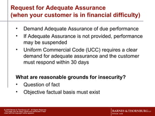 Request for Adequate Assurance  (when your customer is in financial difficulty) Demand Adequate Assurance of due performance If Adequate Assurance is not provided, performance may be suspended Uniform Commercial Code (UCC) requires a clear demand for adequate assurance and the customer must respond within 30 days What are reasonable grounds for insecurity? Question of fact Objective factual basis must exist  