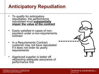Anticipatory Repudiation To qualify for anticipatory repudiation, the performance repudiated must  substantially impair the value of the contract Easily satisfied in cases of non-payment under a non-requirements contract In a Requirements Contract, customer may not have repudiated if it does not order its yearly requirements Aggrieved supplier is better off requesting adequate assurance of performance first 