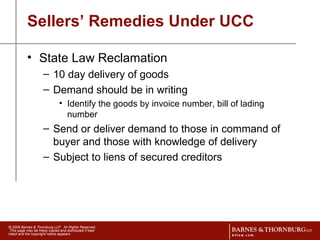 Sellers’ Remedies Under UCC State Law Reclamation 10 day delivery of goods Demand should be in writing  Identify the goods by invoice number, bill of lading number Send or deliver demand to those in command of buyer and those with knowledge of delivery  Subject to liens of secured creditors 
