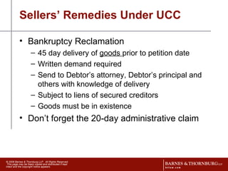 Sellers’ Remedies Under UCC Bankruptcy Reclamation 45 day delivery of  goods  prior to petition date Written demand required Send to Debtor’s attorney, Debtor’s principal and others with knowledge of delivery Subject to liens of secured creditors Goods must be in existence Don’t forget the 20-day administrative claim 