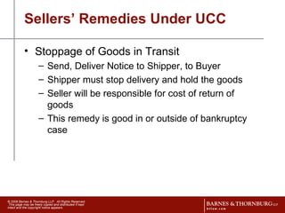 Sellers’ Remedies Under UCC Stoppage of Goods in Transit Send, Deliver Notice to Shipper, to Buyer Shipper must stop delivery and hold the goods Seller will be responsible for cost of return of goods This remedy is good in or outside of bankruptcy case 