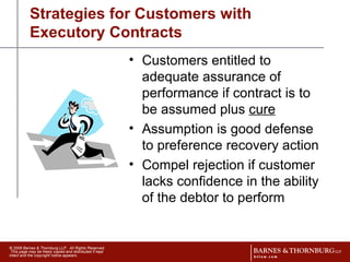 Strategies for Customers with Executory Contracts Customers entitled to adequate assurance of performance if contract is to be assumed plus  cure Assumption is good defense to preference recovery action Compel rejection if customer lacks confidence in the ability of the debtor to perform 