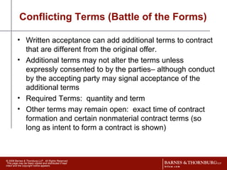 Conflicting Terms (Battle of the Forms) Written acceptance can add additional terms to contract that are different from the original offer. Additional terms may not alter the terms unless expressly consented to by the parties– although conduct by the accepting party may signal acceptance of the additional terms Required Terms:  quantity and term Other terms may remain open:  exact time of contract formation and certain nonmaterial contract terms (so long as intent to form a contract is shown) 