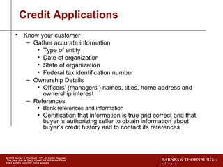 Credit Applications Know your customer Gather accurate information  Type of entity Date of organization State of organization Federal tax identification number Ownership Details Officers’ (managers’) names, titles, home address and ownership interest References Bank references and information  Certification that information is true and correct and that buyer is authorizing seller to obtain information about buyer’s credit history and to contact its references  