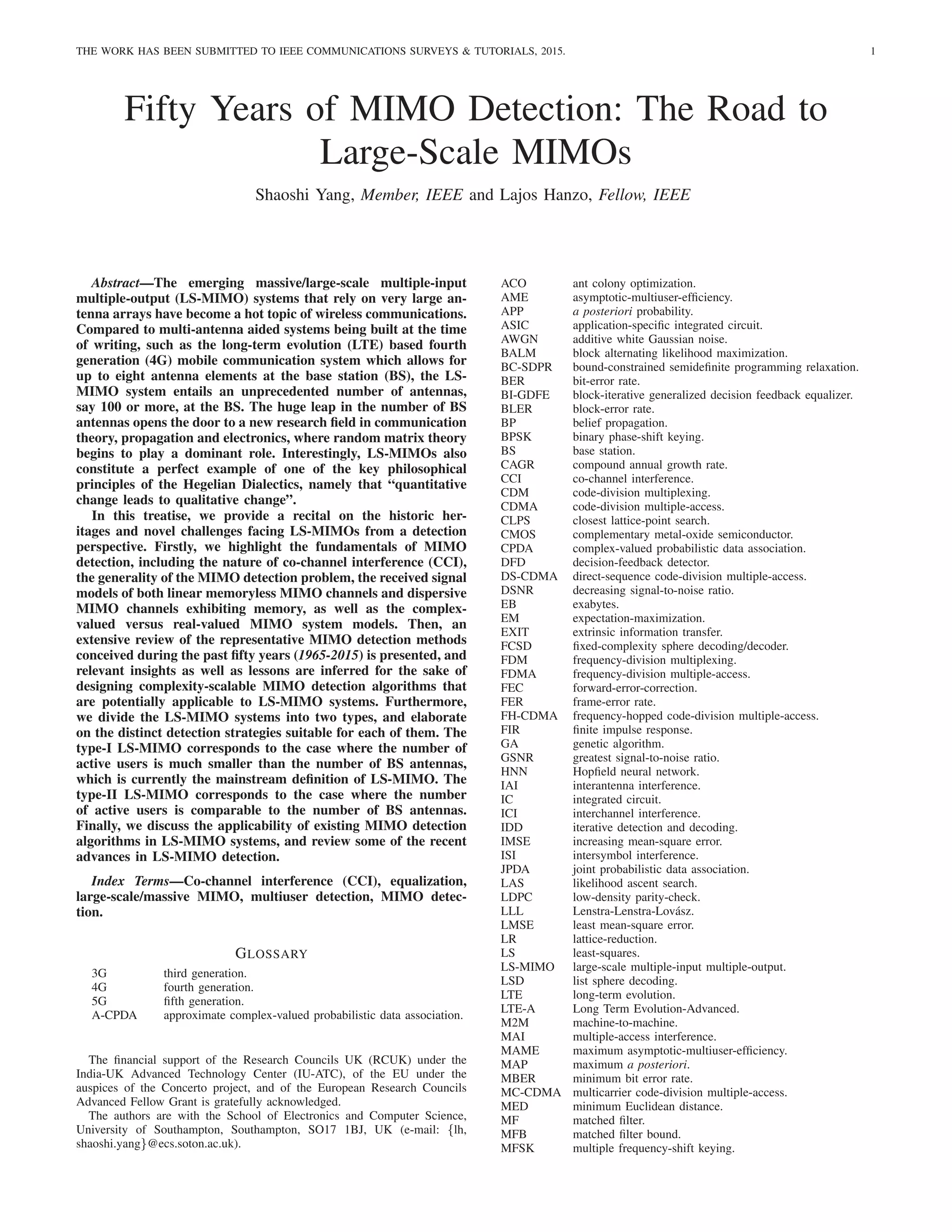 THE WORK HAS BEEN SUBMITTED TO IEEE COMMUNICATIONS SURVEYS & TUTORIALS, 2015. 1
Fifty Years of MIMO Detection: The Road to
Large-Scale MIMOs
Shaoshi Yang, Member, IEEE and Lajos Hanzo, Fellow, IEEE
Abstract—The emerging massive/large-scale multiple-input
multiple-output (LS-MIMO) systems that rely on very large an-
tenna arrays have become a hot topic of wireless communications.
Compared to multi-antenna aided systems being built at the time
of writing, such as the long-term evolution (LTE) based fourth
generation (4G) mobile communication system which allows for
up to eight antenna elements at the base station (BS), the LS-
MIMO system entails an unprecedented number of antennas,
say 100 or more, at the BS. The huge leap in the number of BS
antennas opens the door to a new research field in communication
theory, propagation and electronics, where random matrix theory
begins to play a dominant role. Interestingly, LS-MIMOs also
constitute a perfect example of one of the key philosophical
principles of the Hegelian Dialectics, namely that “quantitative
change leads to qualitative change”.
In this treatise, we provide a recital on the historic her-
itages and novel challenges facing LS-MIMOs from a detection
perspective. Firstly, we highlight the fundamentals of MIMO
detection, including the nature of co-channel interference (CCI),
the generality of the MIMO detection problem, the received signal
models of both linear memoryless MIMO channels and dispersive
MIMO channels exhibiting memory, as well as the complex-
valued versus real-valued MIMO system models. Then, an
extensive review of the representative MIMO detection methods
conceived during the past fifty years (1965-2015) is presented, and
relevant insights as well as lessons are inferred for the sake of
designing complexity-scalable MIMO detection algorithms that
are potentially applicable to LS-MIMO systems. Furthermore,
we divide the LS-MIMO systems into two types, and elaborate
on the distinct detection strategies suitable for each of them. The
type-I LS-MIMO corresponds to the case where the number of
active users is much smaller than the number of BS antennas,
which is currently the mainstream definition of LS-MIMO. The
type-II LS-MIMO corresponds to the case where the number
of active users is comparable to the number of BS antennas.
Finally, we discuss the applicability of existing MIMO detection
algorithms in LS-MIMO systems, and review some of the recent
advances in LS-MIMO detection.
Index Terms—Co-channel interference (CCI), equalization,
large-scale/massive MIMO, multiuser detection, MIMO detec-
tion.
GLOSSARY
3G third generation.
4G fourth generation.
5G fifth generation.
A-CPDA approximate complex-valued probabilistic data association.
The financial support of the Research Councils UK (RCUK) under the
India-UK Advanced Technology Center (IU-ATC), of the EU under the
auspices of the Concerto project, and of the European Research Councils
Advanced Fellow Grant is gratefully acknowledged.
The authors are with the School of Electronics and Computer Science,
University of Southampton, Southampton, SO17 1BJ, UK (e-mail: {lh,
shaoshi.yang}@ecs.soton.ac.uk).
ACO ant colony optimization.
AME asymptotic-multiuser-efficiency.
APP a posteriori probability.
ASIC application-specific integrated circuit.
AWGN additive white Gaussian noise.
BALM block alternating likelihood maximization.
BC-SDPR bound-constrained semidefinite programming relaxation.
BER bit-error rate.
BI-GDFE block-iterative generalized decision feedback equalizer.
BLER block-error rate.
BP belief propagation.
BPSK binary phase-shift keying.
BS base station.
CAGR compound annual growth rate.
CCI co-channel interference.
CDM code-division multiplexing.
CDMA code-division multiple-access.
CLPS closest lattice-point search.
CMOS complementary metal-oxide semiconductor.
CPDA complex-valued probabilistic data association.
DFD decision-feedback detector.
DS-CDMA direct-sequence code-division multiple-access.
DSNR decreasing signal-to-noise ratio.
EB exabytes.
EM expectation-maximization.
EXIT extrinsic information transfer.
FCSD fixed-complexity sphere decoding/decoder.
FDM frequency-division multiplexing.
FDMA frequency-division multiple-access.
FEC forward-error-correction.
FER frame-error rate.
FH-CDMA frequency-hopped code-division multiple-access.
FIR finite impulse response.
GA genetic algorithm.
GSNR greatest signal-to-noise ratio.
HNN Hopfield neural network.
IAI interantenna interference.
IC integrated circuit.
ICI interchannel interference.
IDD iterative detection and decoding.
IMSE increasing mean-square error.
ISI intersymbol interference.
JPDA joint probabilistic data association.
LAS likelihood ascent search.
LDPC low-density parity-check.
LLL Lenstra-Lenstra-Lovász.
LMSE least mean-square error.
LR lattice-reduction.
LS least-squares.
LS-MIMO large-scale multiple-input multiple-output.
LSD list sphere decoding.
LTE long-term evolution.
LTE-A Long Term Evolution-Advanced.
M2M machine-to-machine.
MAI multiple-access interference.
MAME maximum asymptotic-multiuser-efficiency.
MAP maximum a posteriori.
MBER minimum bit error rate.
MC-CDMA multicarrier code-division multiple-access.
MED minimum Euclidean distance.
MF matched filter.
MFB matched filter bound.
MFSK multiple frequency-shift keying.
 