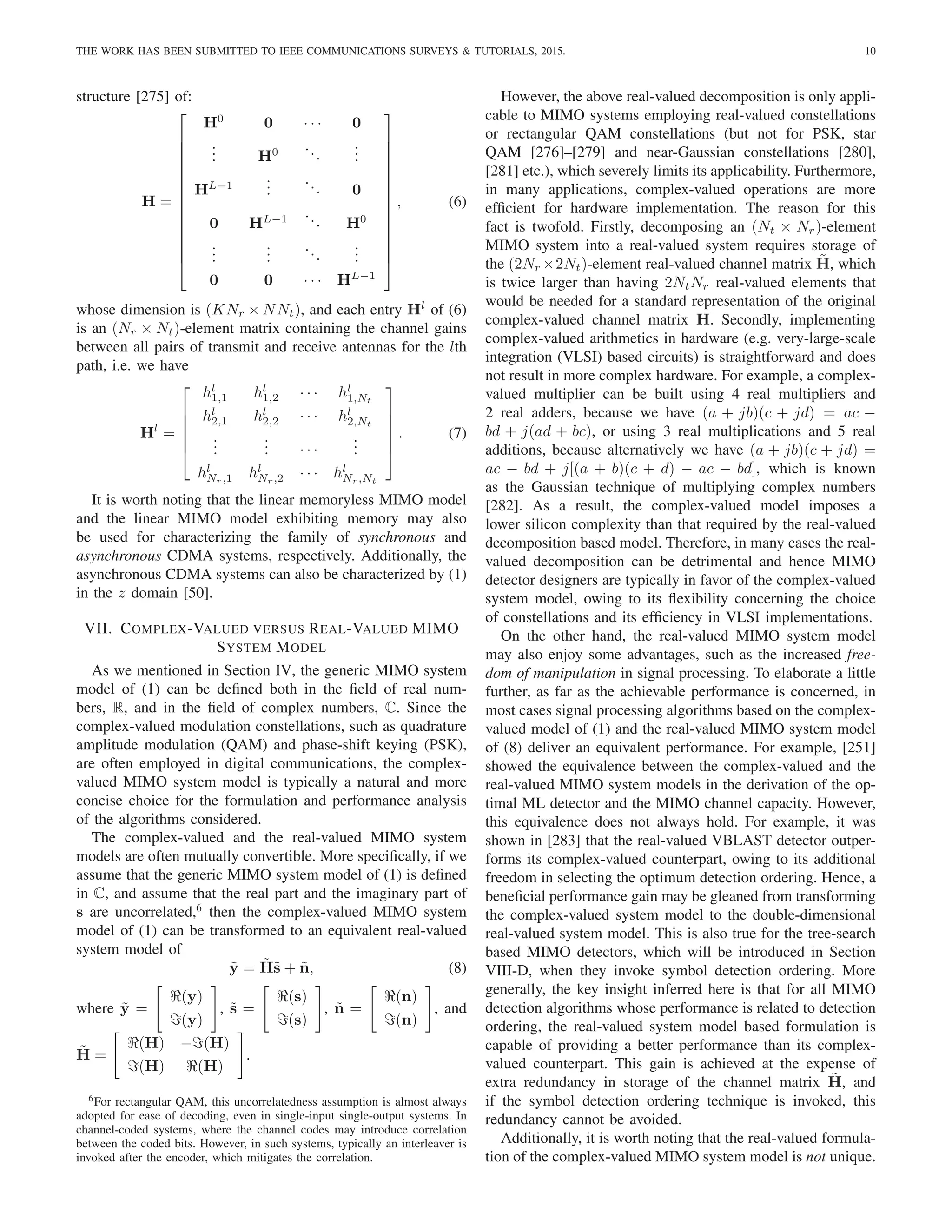 THE WORK HAS BEEN SUBMITTED TO IEEE COMMUNICATIONS SURVEYS & TUTORIALS, 2015. 10
structure [275] of:
H =















H0
0 · · · 0
.
.
. H0 ...
.
.
.
HL−1
.
.
.
... 0
0 HL−1 ... H0
.
.
.
.
.
.
...
.
.
.
0 0 · · · HL−1















, (6)
whose dimension is (KNr × NNt), and each entry Hl
of (6)
is an (Nr × Nt)-element matrix containing the channel gains
between all pairs of transmit and receive antennas for the lth
path, i.e. we have
Hl
=






hl
1,1 hl
1,2 · · · hl
1,Nt
hl
2,1 hl
2,2 · · · hl
2,Nt
.
.
.
.
.
. · · ·
.
.
.
hl
Nr,1 hl
Nr,2 · · · hl
Nr,Nt






. (7)
It is worth noting that the linear memoryless MIMO model
and the linear MIMO model exhibiting memory may also
be used for characterizing the family of synchronous and
asynchronous CDMA systems, respectively. Additionally, the
asynchronous CDMA systems can also be characterized by (1)
in the z domain [50].
VII. COMPLEX-VALUED VERSUS REAL-VALUED MIMO
SYSTEM MODEL
As we mentioned in Section IV, the generic MIMO system
model of (1) can be defined both in the field of real num-
bers, R, and in the field of complex numbers, C. Since the
complex-valued modulation constellations, such as quadrature
amplitude modulation (QAM) and phase-shift keying (PSK),
are often employed in digital communications, the complex-
valued MIMO system model is typically a natural and more
concise choice for the formulation and performance analysis
of the algorithms considered.
The complex-valued and the real-valued MIMO system
models are often mutually convertible. More specifically, if we
assume that the generic MIMO system model of (1) is defined
in C, and assume that the real part and the imaginary part of
s are uncorrelated,6
then the complex-valued MIMO system
model of (1) can be transformed to an equivalent real-valued
system model of
ỹ = H̃s̃ + ñ, (8)
where ỹ =
"
ℜ(y)
ℑ(y)
#
, s̃ =
"
ℜ(s)
ℑ(s)
#
, ñ =
"
ℜ(n)
ℑ(n)
#
, and
H̃ =
"
ℜ(H) −ℑ(H)
ℑ(H) ℜ(H)
#
.
6For rectangular QAM, this uncorrelatedness assumption is almost always
adopted for ease of decoding, even in single-input single-output systems. In
channel-coded systems, where the channel codes may introduce correlation
between the coded bits. However, in such systems, typically an interleaver is
invoked after the encoder, which mitigates the correlation.
However, the above real-valued decomposition is only appli-
cable to MIMO systems employing real-valued constellations
or rectangular QAM constellations (but not for PSK, star
QAM [276]–[279] and near-Gaussian constellations [280],
[281] etc.), which severely limits its applicability. Furthermore,
in many applications, complex-valued operations are more
efficient for hardware implementation. The reason for this
fact is twofold. Firstly, decomposing an (Nt × Nr)-element
MIMO system into a real-valued system requires storage of
the (2Nr ×2Nt)-element real-valued channel matrix H̃, which
is twice larger than having 2NtNr real-valued elements that
would be needed for a standard representation of the original
complex-valued channel matrix H. Secondly, implementing
complex-valued arithmetics in hardware (e.g. very-large-scale
integration (VLSI) based circuits) is straightforward and does
not result in more complex hardware. For example, a complex-
valued multiplier can be built using 4 real multipliers and
2 real adders, because we have (a + jb)(c + jd) = ac −
bd + j(ad + bc), or using 3 real multiplications and 5 real
additions, because alternatively we have (a + jb)(c + jd) =
ac − bd + j[(a + b)(c + d) − ac − bd], which is known
as the Gaussian technique of multiplying complex numbers
[282]. As a result, the complex-valued model imposes a
lower silicon complexity than that required by the real-valued
decomposition based model. Therefore, in many cases the real-
valued decomposition can be detrimental and hence MIMO
detector designers are typically in favor of the complex-valued
system model, owing to its flexibility concerning the choice
of constellations and its efficiency in VLSI implementations.
On the other hand, the real-valued MIMO system model
may also enjoy some advantages, such as the increased free-
dom of manipulation in signal processing. To elaborate a little
further, as far as the achievable performance is concerned, in
most cases signal processing algorithms based on the complex-
valued model of (1) and the real-valued MIMO system model
of (8) deliver an equivalent performance. For example, [251]
showed the equivalence between the complex-valued and the
real-valued MIMO system models in the derivation of the op-
timal ML detector and the MIMO channel capacity. However,
this equivalence does not always hold. For example, it was
shown in [283] that the real-valued VBLAST detector outper-
forms its complex-valued counterpart, owing to its additional
freedom in selecting the optimum detection ordering. Hence, a
beneficial performance gain may be gleaned from transforming
the complex-valued system model to the double-dimensional
real-valued system model. This is also true for the tree-search
based MIMO detectors, which will be introduced in Section
VIII-D, when they invoke symbol detection ordering. More
generally, the key insight inferred here is that for all MIMO
detection algorithms whose performance is related to detection
ordering, the real-valued system model based formulation is
capable of providing a better performance than its complex-
valued counterpart. This gain is achieved at the expense of
extra redundancy in storage of the channel matrix H̃, and
if the symbol detection ordering technique is invoked, this
redundancy cannot be avoided.
Additionally, it is worth noting that the real-valued formula-
tion of the complex-valued MIMO system model is not unique.
 