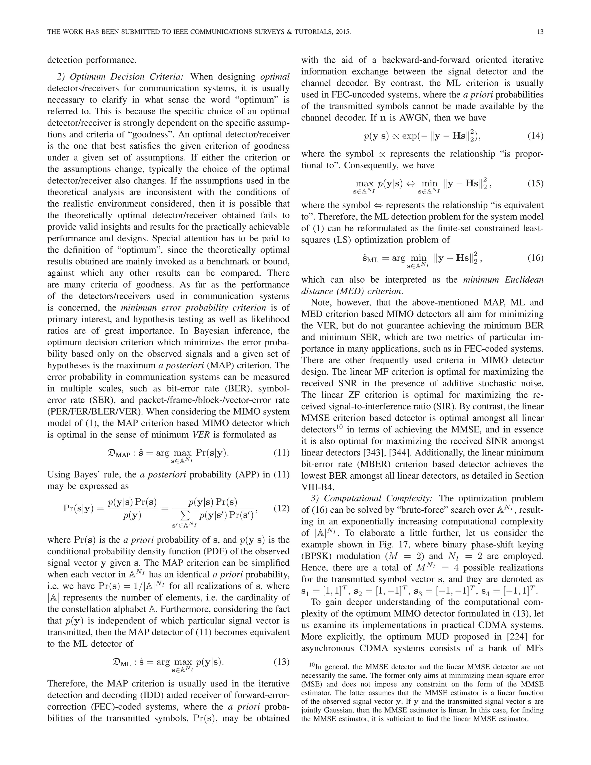 THE WORK HAS BEEN SUBMITTED TO IEEE COMMUNICATIONS SURVEYS & TUTORIALS, 2015. 13
detection performance.
2) Optimum Decision Criteria: When designing optimal
detectors/receivers for communication systems, it is usually
necessary to clarify in what sense the word “optimum” is
referred to. This is because the specific choice of an optimal
detector/receiver is strongly dependent on the specific assump-
tions and criteria of “goodness”. An optimal detector/receiver
is the one that best satisfies the given criterion of goodness
under a given set of assumptions. If either the criterion or
the assumptions change, typically the choice of the optimal
detector/receiver also changes. If the assumptions used in the
theoretical analysis are inconsistent with the conditions of
the realistic environment considered, then it is possible that
the theoretically optimal detector/receiver obtained fails to
provide valid insights and results for the practically achievable
performance and designs. Special attention has to be paid to
the definition of “optimum”, since the theoretically optimal
results obtained are mainly invoked as a benchmark or bound,
against which any other results can be compared. There
are many criteria of goodness. As far as the performance
of the detectors/receivers used in communication systems
is concerned, the minimum error probability criterion is of
primary interest, and hypothesis testing as well as likelihood
ratios are of great importance. In Bayesian inference, the
optimum decision criterion which minimizes the error proba-
bility based only on the observed signals and a given set of
hypotheses is the maximum a posteriori (MAP) criterion. The
error probability in communication systems can be measured
in multiple scales, such as bit-error rate (BER), symbol-
error rate (SER), and packet-/frame-/block-/vector-error rate
(PER/FER/BLER/VER). When considering the MIMO system
model of (1), the MAP criterion based MIMO detector which
is optimal in the sense of minimum VER is formulated as
DMAP : ŝ = arg max
s∈ANI
Pr(s|y). (11)
Using Bayes’ rule, the a posteriori probability (APP) in (11)
may be expressed as
Pr(s|y) =
p(y|s) Pr(s)
p(y)
=
p(y|s) Pr(s)
P
s′∈ANI
p(y|s′) Pr(s′)
, (12)
where Pr(s) is the a priori probability of s, and p(y|s) is the
conditional probability density function (PDF) of the observed
signal vector y given s. The MAP criterion can be simplified
when each vector in ANI
has an identical a priori probability,
i.e. we have Pr(s) = 1/|A|NI
for all realizations of s, where
|A| represents the number of elements, i.e. the cardinality of
the constellation alphabet A. Furthermore, considering the fact
that p(y) is independent of which particular signal vector is
transmitted, then the MAP detector of (11) becomes equivalent
to the ML detector of
DML : ŝ = arg max
s∈ANI
p(y|s). (13)
Therefore, the MAP criterion is usually used in the iterative
detection and decoding (IDD) aided receiver of forward-error-
correction (FEC)-coded systems, where the a priori proba-
bilities of the transmitted symbols, Pr(s), may be obtained
with the aid of a backward-and-forward oriented iterative
information exchange between the signal detector and the
channel decoder. By contrast, the ML criterion is usually
used in FEC-uncoded systems, where the a priori probabilities
of the transmitted symbols cannot be made available by the
channel decoder. If n is AWGN, then we have
p(y|s) ∝ exp(− ky − Hsk
2
2), (14)
where the symbol ∝ represents the relationship “is propor-
tional to”. Consequently, we have
max
s∈ANI
p(y|s) ⇔ min
s∈ANI
ky − Hsk
2
2 , (15)
where the symbol ⇔ represents the relationship “is equivalent
to”. Therefore, the ML detection problem for the system model
of (1) can be reformulated as the finite-set constrained least-
squares (LS) optimization problem of
ŝML = arg min
s∈ANI
ky − Hsk
2
2 , (16)
which can also be interpreted as the minimum Euclidean
distance (MED) criterion.
Note, however, that the above-mentioned MAP, ML and
MED criterion based MIMO detectors all aim for minimizing
the VER, but do not guarantee achieving the minimum BER
and minimum SER, which are two metrics of particular im-
portance in many applications, such as in FEC-coded systems.
There are other frequently used criteria in MIMO detector
design. The linear MF criterion is optimal for maximizing the
received SNR in the presence of additive stochastic noise.
The linear ZF criterion is optimal for maximizing the re-
ceived signal-to-interference ratio (SIR). By contrast, the linear
MMSE criterion based detector is optimal amongst all linear
detectors10
in terms of achieving the MMSE, and in essence
it is also optimal for maximizing the received SINR amongst
linear detectors [343], [344]. Additionally, the linear minimum
bit-error rate (MBER) criterion based detector achieves the
lowest BER amongst all linear detectors, as detailed in Section
VIII-B4.
3) Computational Complexity: The optimization problem
of (16) can be solved by “brute-force” search over ANI
, result-
ing in an exponentially increasing computational complexity
of |A|NI
. To elaborate a little further, let us consider the
example shown in Fig. 17, where binary phase-shift keying
(BPSK) modulation (M = 2) and NI = 2 are employed.
Hence, there are a total of MNI
= 4 possible realizations
for the transmitted symbol vector s, and they are denoted as
s1 = [1, 1]T
, s2 = [1, −1]T
, s3 = [−1, −1]T
, s4 = [−1, 1]T
.
To gain deeper understanding of the computational com-
plexity of the optimum MIMO detector formulated in (13), let
us examine its implementations in practical CDMA systems.
More explicitly, the optimum MUD proposed in [224] for
asynchronous CDMA systems consists of a bank of MFs
10In general, the MMSE detector and the linear MMSE detector are not
necessarily the same. The former only aims at minimizing mean-square error
(MSE) and does not impose any constraint on the form of the MMSE
estimator. The latter assumes that the MMSE estimator is a linear function
of the observed signal vector y. If y and the transmitted signal vector s are
jointly Gaussian, then the MMSE estimator is linear. In this case, for finding
the MMSE estimator, it is sufficient to find the linear MMSE estimator.
 