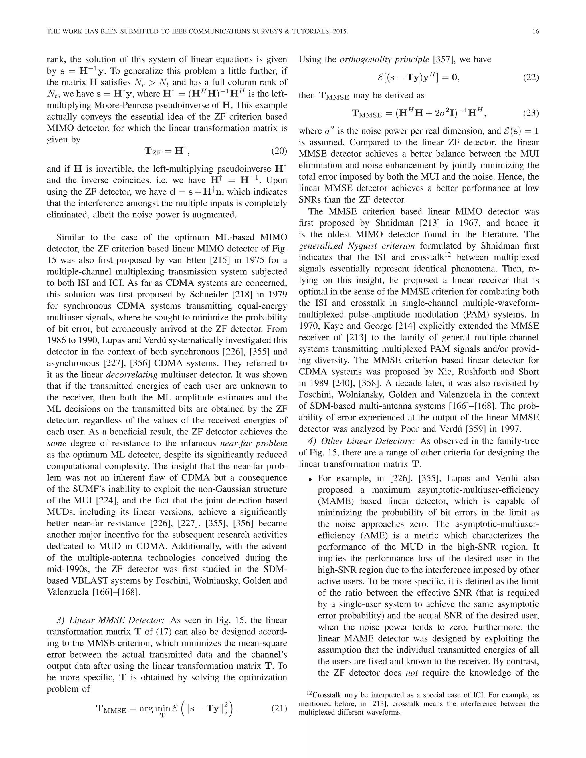 THE WORK HAS BEEN SUBMITTED TO IEEE COMMUNICATIONS SURVEYS & TUTORIALS, 2015. 16
rank, the solution of this system of linear equations is given
by s = H−1
y. To generalize this problem a little further, if
the matrix H satisfies Nr > Nt and has a full column rank of
Nt, we have s = H†
y, where H†
= (HH
H)−1
HH
is the left-
multiplying Moore-Penrose pseudoinverse of H. This example
actually conveys the essential idea of the ZF criterion based
MIMO detector, for which the linear transformation matrix is
given by
TZF = H†
, (20)
and if H is invertible, the left-multiplying pseudoinverse H†
and the inverse coincides, i.e. we have H†
= H−1
. Upon
using the ZF detector, we have d = s + H†
n, which indicates
that the interference amongst the multiple inputs is completely
eliminated, albeit the noise power is augmented.
Similar to the case of the optimum ML-based MIMO
detector, the ZF criterion based linear MIMO detector of Fig.
15 was also first proposed by van Etten [215] in 1975 for a
multiple-channel multiplexing transmission system subjected
to both ISI and ICI. As far as CDMA systems are concerned,
this solution was first proposed by Schneider [218] in 1979
for synchronous CDMA systems transmitting equal-energy
multiuser signals, where he sought to minimize the probability
of bit error, but erroneously arrived at the ZF detector. From
1986 to 1990, Lupas and Verdú systematically investigated this
detector in the context of both synchronous [226], [355] and
asynchronous [227], [356] CDMA systems. They referred to
it as the linear decorrelating multiuser detector. It was shown
that if the transmitted energies of each user are unknown to
the receiver, then both the ML amplitude estimates and the
ML decisions on the transmitted bits are obtained by the ZF
detector, regardless of the values of the received energies of
each user. As a beneficial result, the ZF detector achieves the
same degree of resistance to the infamous near-far problem
as the optimum ML detector, despite its significantly reduced
computational complexity. The insight that the near-far prob-
lem was not an inherent flaw of CDMA but a consequence
of the SUMF’s inability to exploit the non-Gaussian structure
of the MUI [224], and the fact that the joint detection based
MUDs, including its linear versions, achieve a significantly
better near-far resistance [226], [227], [355], [356] became
another major incentive for the subsequent research activities
dedicated to MUD in CDMA. Additionally, with the advent
of the multiple-antenna technologies conceived during the
mid-1990s, the ZF detector was first studied in the SDM-
based VBLAST systems by Foschini, Wolniansky, Golden and
Valenzuela [166]–[168].
3) Linear MMSE Detector: As seen in Fig. 15, the linear
transformation matrix T of (17) can also be designed accord-
ing to the MMSE criterion, which minimizes the mean-square
error between the actual transmitted data and the channel’s
output data after using the linear transformation matrix T. To
be more specific, T is obtained by solving the optimization
problem of
TMMSE = arg min
T
E

ks − Tyk
2
2

. (21)
Using the orthogonality principle [357], we have
E[(s − Ty)yH
] = 0, (22)
then TMMSE may be derived as
TMMSE = (HH
H + 2σ2
I)−1
HH
, (23)
where σ2
is the noise power per real dimension, and E(s) = 1
is assumed. Compared to the linear ZF detector, the linear
MMSE detector achieves a better balance between the MUI
elimination and noise enhancement by jointly minimizing the
total error imposed by both the MUI and the noise. Hence, the
linear MMSE detector achieves a better performance at low
SNRs than the ZF detector.
The MMSE criterion based linear MIMO detector was
first proposed by Shnidman [213] in 1967, and hence it
is the oldest MIMO detector found in the literature. The
generalized Nyquist criterion formulated by Shnidman first
indicates that the ISI and crosstalk12
between multiplexed
signals essentially represent identical phenomena. Then, re-
lying on this insight, he proposed a linear receiver that is
optimal in the sense of the MMSE criterion for combating both
the ISI and crosstalk in single-channel multiple-waveform-
multiplexed pulse-amplitude modulation (PAM) systems. In
1970, Kaye and George [214] explicitly extended the MMSE
receiver of [213] to the family of general multiple-channel
systems transmitting multiplexed PAM signals and/or provid-
ing diversity. The MMSE criterion based linear detector for
CDMA systems was proposed by Xie, Rushforth and Short
in 1989 [240], [358]. A decade later, it was also revisited by
Foschini, Wolniansky, Golden and Valenzuela in the context
of SDM-based multi-antenna systems [166]–[168]. The prob-
ability of error experienced at the output of the linear MMSE
detector was analyzed by Poor and Verdú [359] in 1997.
4) Other Linear Detectors: As observed in the family-tree
of Fig. 15, there are a range of other criteria for designing the
linear transformation matrix T.
• For example, in [226], [355], Lupas and Verdú also
proposed a maximum asymptotic-multiuser-efficiency
(MAME) based linear detector, which is capable of
minimizing the probability of bit errors in the limit as
the noise approaches zero. The asymptotic-multiuser-
efficiency (AME) is a metric which characterizes the
performance of the MUD in the high-SNR region. It
implies the performance loss of the desired user in the
high-SNR region due to the interference imposed by other
active users. To be more specific, it is defined as the limit
of the ratio between the effective SNR (that is required
by a single-user system to achieve the same asymptotic
error probability) and the actual SNR of the desired user,
when the noise power tends to zero. Furthermore, the
linear MAME detector was designed by exploiting the
assumption that the individual transmitted energies of all
the users are fixed and known to the receiver. By contrast,
the ZF detector does not require the knowledge of the
12Crosstalk may be interpreted as a special case of ICI. For example, as
mentioned before, in [213], crosstalk means the interference between the
multiplexed different waveforms.
 