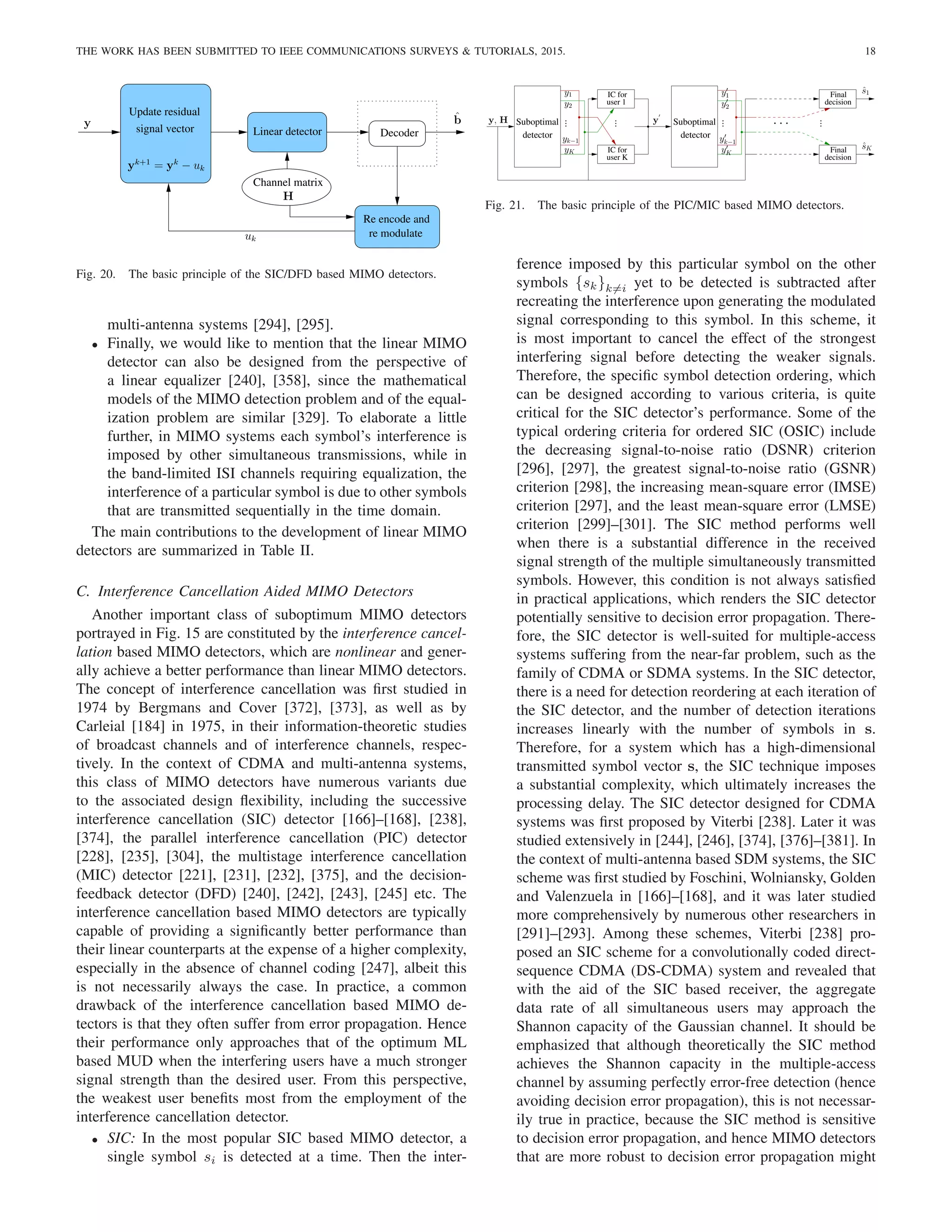 THE WORK HAS BEEN SUBMITTED TO IEEE COMMUNICATIONS SURVEYS  TUTORIALS, 2015. 18
Decoder
Update residual
signal vector Linear detector
Channel matrix
Re−encode and
re−modulate
y
H
yk+1
= yk
− uk
uk
b̂
Fig. 20. The basic principle of the SIC/DFD based MIMO detectors.
multi-antenna systems [294], [295].
• Finally, we would like to mention that the linear MIMO
detector can also be designed from the perspective of
a linear equalizer [240], [358], since the mathematical
models of the MIMO detection problem and of the equal-
ization problem are similar [329]. To elaborate a little
further, in MIMO systems each symbol’s interference is
imposed by other simultaneous transmissions, while in
the band-limited ISI channels requiring equalization, the
interference of a particular symbol is due to other symbols
that are transmitted sequentially in the time domain.
The main contributions to the development of linear MIMO
detectors are summarized in Table II.
C. Interference Cancellation Aided MIMO Detectors
Another important class of suboptimum MIMO detectors
portrayed in Fig. 15 are constituted by the interference cancel-
lation based MIMO detectors, which are nonlinear and gener-
ally achieve a better performance than linear MIMO detectors.
The concept of interference cancellation was first studied in
1974 by Bergmans and Cover [372], [373], as well as by
Carleial [184] in 1975, in their information-theoretic studies
of broadcast channels and of interference channels, respec-
tively. In the context of CDMA and multi-antenna systems,
this class of MIMO detectors have numerous variants due
to the associated design flexibility, including the successive
interference cancellation (SIC) detector [166]–[168], [238],
[374], the parallel interference cancellation (PIC) detector
[228], [235], [304], the multistage interference cancellation
(MIC) detector [221], [231], [232], [375], and the decision-
feedback detector (DFD) [240], [242], [243], [245] etc. The
interference cancellation based MIMO detectors are typically
capable of providing a significantly better performance than
their linear counterparts at the expense of a higher complexity,
especially in the absence of channel coding [247], albeit this
is not necessarily always the case. In practice, a common
drawback of the interference cancellation based MIMO de-
tectors is that they often suffer from error propagation. Hence
their performance only approaches that of the optimum ML
based MUD when the interfering users have a much stronger
signal strength than the desired user. From this perspective,
the weakest user benefits most from the employment of the
interference cancellation detector.
• SIC: In the most popular SIC based MIMO detector, a
single symbol si is detected at a time. Then the inter-
user K
IC for
user 1
IC for
Suboptimal
detector
Suboptimal
decision
Final
decision
Final
detector
.
.
. · · ·
y′
K
y′
k−1
y′
1
y′
2
.
.
. .
.
.
y
′
ŝ1
ŝK
yK
yk−1
y1
y2
.
.
.
y, H
Fig. 21. The basic principle of the PIC/MIC based MIMO detectors.
ference imposed by this particular symbol on the other
symbols {sk}k6=i yet to be detected is subtracted after
recreating the interference upon generating the modulated
signal corresponding to this symbol. In this scheme, it
is most important to cancel the effect of the strongest
interfering signal before detecting the weaker signals.
Therefore, the specific symbol detection ordering, which
can be designed according to various criteria, is quite
critical for the SIC detector’s performance. Some of the
typical ordering criteria for ordered SIC (OSIC) include
the decreasing signal-to-noise ratio (DSNR) criterion
[296], [297], the greatest signal-to-noise ratio (GSNR)
criterion [298], the increasing mean-square error (IMSE)
criterion [297], and the least mean-square error (LMSE)
criterion [299]–[301]. The SIC method performs well
when there is a substantial difference in the received
signal strength of the multiple simultaneously transmitted
symbols. However, this condition is not always satisfied
in practical applications, which renders the SIC detector
potentially sensitive to decision error propagation. There-
fore, the SIC detector is well-suited for multiple-access
systems suffering from the near-far problem, such as the
family of CDMA or SDMA systems. In the SIC detector,
there is a need for detection reordering at each iteration of
the SIC detector, and the number of detection iterations
increases linearly with the number of symbols in s.
Therefore, for a system which has a high-dimensional
transmitted symbol vector s, the SIC technique imposes
a substantial complexity, which ultimately increases the
processing delay. The SIC detector designed for CDMA
systems was first proposed by Viterbi [238]. Later it was
studied extensively in [244], [246], [374], [376]–[381]. In
the context of multi-antenna based SDM systems, the SIC
scheme was first studied by Foschini, Wolniansky, Golden
and Valenzuela in [166]–[168], and it was later studied
more comprehensively by numerous other researchers in
[291]–[293]. Among these schemes, Viterbi [238] pro-
posed an SIC scheme for a convolutionally coded direct-
sequence CDMA (DS-CDMA) system and revealed that
with the aid of the SIC based receiver, the aggregate
data rate of all simultaneous users may approach the
Shannon capacity of the Gaussian channel. It should be
emphasized that although theoretically the SIC method
achieves the Shannon capacity in the multiple-access
channel by assuming perfectly error-free detection (hence
avoiding decision error propagation), this is not necessar-
ily true in practice, because the SIC method is sensitive
to decision error propagation, and hence MIMO detectors
that are more robust to decision error propagation might
 
