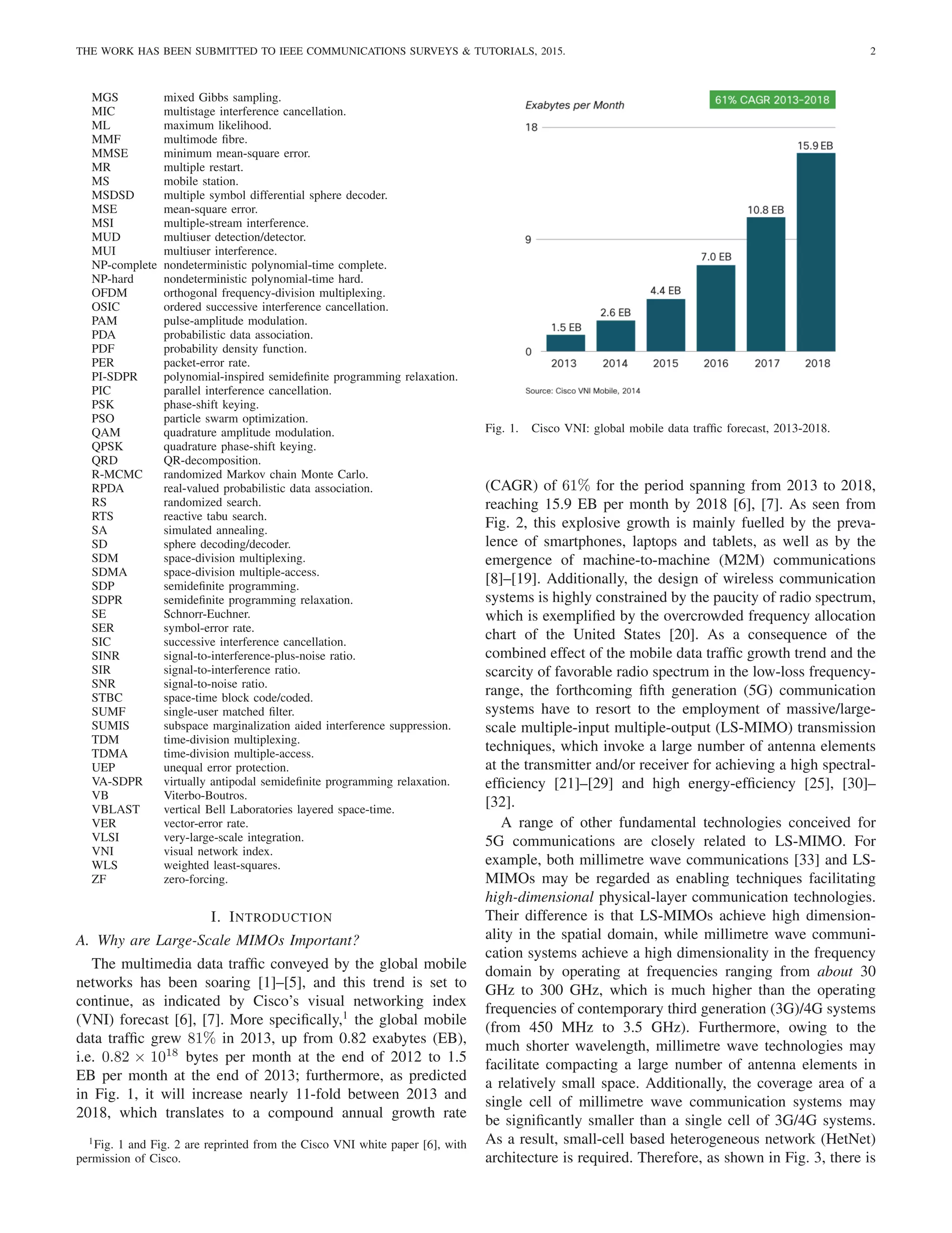 THE WORK HAS BEEN SUBMITTED TO IEEE COMMUNICATIONS SURVEYS & TUTORIALS, 2015. 2
MGS mixed Gibbs sampling.
MIC multistage interference cancellation.
ML maximum likelihood.
MMF multimode fibre.
MMSE minimum mean-square error.
MR multiple restart.
MS mobile station.
MSDSD multiple symbol differential sphere decoder.
MSE mean-square error.
MSI multiple-stream interference.
MUD multiuser detection/detector.
MUI multiuser interference.
NP-complete nondeterministic polynomial-time complete.
NP-hard nondeterministic polynomial-time hard.
OFDM orthogonal frequency-division multiplexing.
OSIC ordered successive interference cancellation.
PAM pulse-amplitude modulation.
PDA probabilistic data association.
PDF probability density function.
PER packet-error rate.
PI-SDPR polynomial-inspired semidefinite programming relaxation.
PIC parallel interference cancellation.
PSK phase-shift keying.
PSO particle swarm optimization.
QAM quadrature amplitude modulation.
QPSK quadrature phase-shift keying.
QRD QR-decomposition.
R-MCMC randomized Markov chain Monte Carlo.
RPDA real-valued probabilistic data association.
RS randomized search.
RTS reactive tabu search.
SA simulated annealing.
SD sphere decoding/decoder.
SDM space-division multiplexing.
SDMA space-division multiple-access.
SDP semidefinite programming.
SDPR semidefinite programming relaxation.
SE Schnorr-Euchner.
SER symbol-error rate.
SIC successive interference cancellation.
SINR signal-to-interference-plus-noise ratio.
SIR signal-to-interference ratio.
SNR signal-to-noise ratio.
STBC space-time block code/coded.
SUMF single-user matched filter.
SUMIS subspace marginalization aided interference suppression.
TDM time-division multiplexing.
TDMA time-division multiple-access.
UEP unequal error protection.
VA-SDPR virtually antipodal semidefinite programming relaxation.
VB Viterbo-Boutros.
VBLAST vertical Bell Laboratories layered space-time.
VER vector-error rate.
VLSI very-large-scale integration.
VNI visual network index.
WLS weighted least-squares.
ZF zero-forcing.
I. INTRODUCTION
A. Why are Large-Scale MIMOs Important?
The multimedia data traffic conveyed by the global mobile
networks has been soaring [1]–[5], and this trend is set to
continue, as indicated by Cisco’s visual networking index
(VNI) forecast [6], [7]. More specifically,1
the global mobile
data traffic grew 81% in 2013, up from 0.82 exabytes (EB),
i.e. 0.82 × 1018
bytes per month at the end of 2012 to 1.5
EB per month at the end of 2013; furthermore, as predicted
in Fig. 1, it will increase nearly 11-fold between 2013 and
2018, which translates to a compound annual growth rate
1Fig. 1 and Fig. 2 are reprinted from the Cisco VNI white paper [6], with
permission of Cisco.
Fig. 1. Cisco VNI: global mobile data traffic forecast, 2013-2018.
(CAGR) of 61% for the period spanning from 2013 to 2018,
reaching 15.9 EB per month by 2018 [6], [7]. As seen from
Fig. 2, this explosive growth is mainly fuelled by the preva-
lence of smartphones, laptops and tablets, as well as by the
emergence of machine-to-machine (M2M) communications
[8]–[19]. Additionally, the design of wireless communication
systems is highly constrained by the paucity of radio spectrum,
which is exemplified by the overcrowded frequency allocation
chart of the United States [20]. As a consequence of the
combined effect of the mobile data traffic growth trend and the
scarcity of favorable radio spectrum in the low-loss frequency-
range, the forthcoming fifth generation (5G) communication
systems have to resort to the employment of massive/large-
scale multiple-input multiple-output (LS-MIMO) transmission
techniques, which invoke a large number of antenna elements
at the transmitter and/or receiver for achieving a high spectral-
efficiency [21]–[29] and high energy-efficiency [25], [30]–
[32].
A range of other fundamental technologies conceived for
5G communications are closely related to LS-MIMO. For
example, both millimetre wave communications [33] and LS-
MIMOs may be regarded as enabling techniques facilitating
high-dimensional physical-layer communication technologies.
Their difference is that LS-MIMOs achieve high dimension-
ality in the spatial domain, while millimetre wave communi-
cation systems achieve a high dimensionality in the frequency
domain by operating at frequencies ranging from about 30
GHz to 300 GHz, which is much higher than the operating
frequencies of contemporary third generation (3G)/4G systems
(from 450 MHz to 3.5 GHz). Furthermore, owing to the
much shorter wavelength, millimetre wave technologies may
facilitate compacting a large number of antenna elements in
a relatively small space. Additionally, the coverage area of a
single cell of millimetre wave communication systems may
be significantly smaller than a single cell of 3G/4G systems.
As a result, small-cell based heterogeneous network (HetNet)
architecture is required. Therefore, as shown in Fig. 3, there is
 