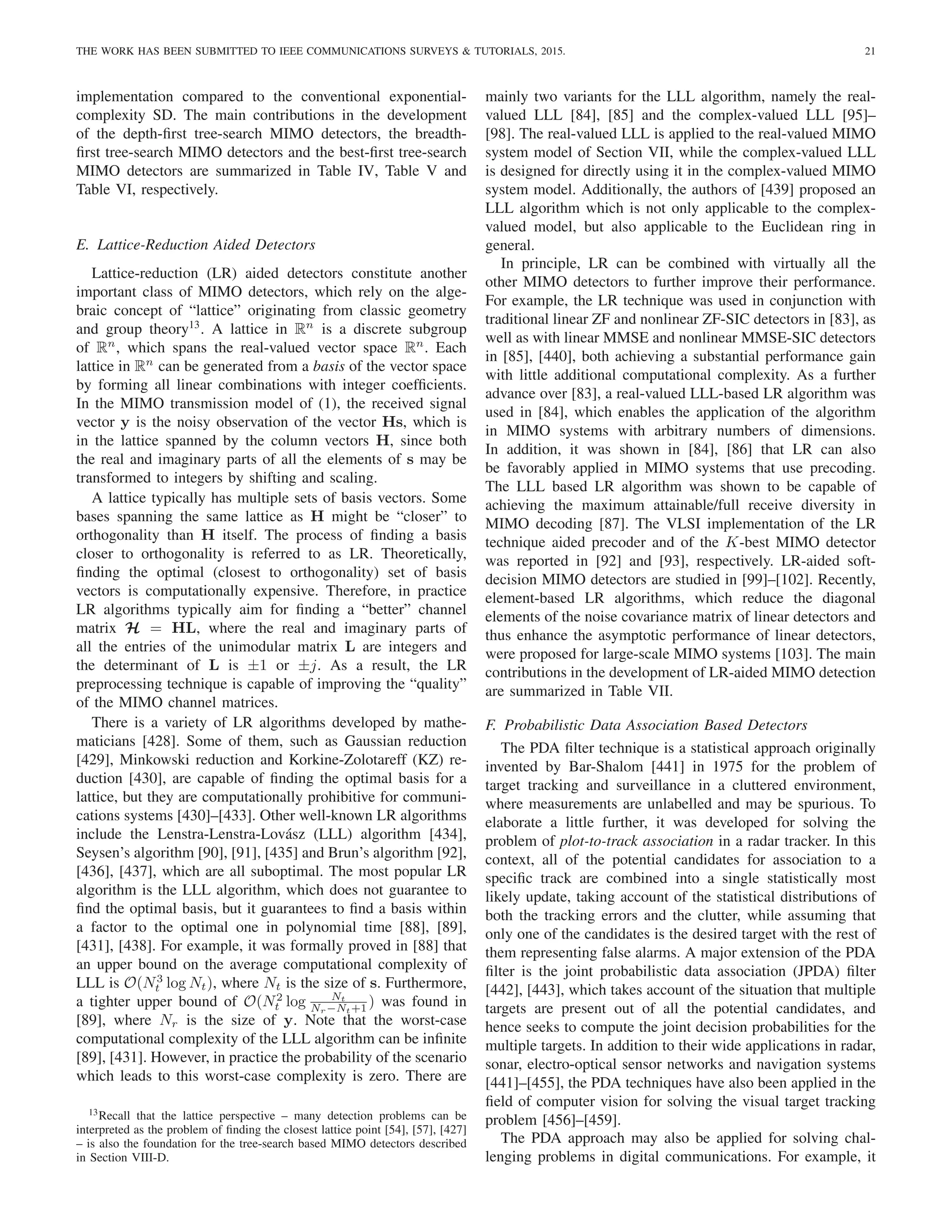 THE WORK HAS BEEN SUBMITTED TO IEEE COMMUNICATIONS SURVEYS  TUTORIALS, 2015. 21
implementation compared to the conventional exponential-
complexity SD. The main contributions in the development
of the depth-first tree-search MIMO detectors, the breadth-
first tree-search MIMO detectors and the best-first tree-search
MIMO detectors are summarized in Table IV, Table V and
Table VI, respectively.
E. Lattice-Reduction Aided Detectors
Lattice-reduction (LR) aided detectors constitute another
important class of MIMO detectors, which rely on the alge-
braic concept of “lattice” originating from classic geometry
and group theory13
. A lattice in Rn
is a discrete subgroup
of Rn
, which spans the real-valued vector space Rn
. Each
lattice in Rn
can be generated from a basis of the vector space
by forming all linear combinations with integer coefficients.
In the MIMO transmission model of (1), the received signal
vector y is the noisy observation of the vector Hs, which is
in the lattice spanned by the column vectors H, since both
the real and imaginary parts of all the elements of s may be
transformed to integers by shifting and scaling.
A lattice typically has multiple sets of basis vectors. Some
bases spanning the same lattice as H might be “closer” to
orthogonality than H itself. The process of finding a basis
closer to orthogonality is referred to as LR. Theoretically,
finding the optimal (closest to orthogonality) set of basis
vectors is computationally expensive. Therefore, in practice
LR algorithms typically aim for finding a “better” channel
matrix H = HL, where the real and imaginary parts of
all the entries of the unimodular matrix L are integers and
the determinant of L is ±1 or ±j. As a result, the LR
preprocessing technique is capable of improving the “quality”
of the MIMO channel matrices.
There is a variety of LR algorithms developed by mathe-
maticians [428]. Some of them, such as Gaussian reduction
[429], Minkowski reduction and Korkine-Zolotareff (KZ) re-
duction [430], are capable of finding the optimal basis for a
lattice, but they are computationally prohibitive for communi-
cations systems [430]–[433]. Other well-known LR algorithms
include the Lenstra-Lenstra-Lovász (LLL) algorithm [434],
Seysen’s algorithm [90], [91], [435] and Brun’s algorithm [92],
[436], [437], which are all suboptimal. The most popular LR
algorithm is the LLL algorithm, which does not guarantee to
find the optimal basis, but it guarantees to find a basis within
a factor to the optimal one in polynomial time [88], [89],
[431], [438]. For example, it was formally proved in [88] that
an upper bound on the average computational complexity of
LLL is O(N3
t log Nt), where Nt is the size of s. Furthermore,
a tighter upper bound of O(N2
t log Nt
Nr−Nt+1 ) was found in
[89], where Nr is the size of y. Note that the worst-case
computational complexity of the LLL algorithm can be infinite
[89], [431]. However, in practice the probability of the scenario
which leads to this worst-case complexity is zero. There are
13Recall that the lattice perspective – many detection problems can be
interpreted as the problem of finding the closest lattice point [54], [57], [427]
– is also the foundation for the tree-search based MIMO detectors described
in Section VIII-D.
mainly two variants for the LLL algorithm, namely the real-
valued LLL [84], [85] and the complex-valued LLL [95]–
[98]. The real-valued LLL is applied to the real-valued MIMO
system model of Section VII, while the complex-valued LLL
is designed for directly using it in the complex-valued MIMO
system model. Additionally, the authors of [439] proposed an
LLL algorithm which is not only applicable to the complex-
valued model, but also applicable to the Euclidean ring in
general.
In principle, LR can be combined with virtually all the
other MIMO detectors to further improve their performance.
For example, the LR technique was used in conjunction with
traditional linear ZF and nonlinear ZF-SIC detectors in [83], as
well as with linear MMSE and nonlinear MMSE-SIC detectors
in [85], [440], both achieving a substantial performance gain
with little additional computational complexity. As a further
advance over [83], a real-valued LLL-based LR algorithm was
used in [84], which enables the application of the algorithm
in MIMO systems with arbitrary numbers of dimensions.
In addition, it was shown in [84], [86] that LR can also
be favorably applied in MIMO systems that use precoding.
The LLL based LR algorithm was shown to be capable of
achieving the maximum attainable/full receive diversity in
MIMO decoding [87]. The VLSI implementation of the LR
technique aided precoder and of the K-best MIMO detector
was reported in [92] and [93], respectively. LR-aided soft-
decision MIMO detectors are studied in [99]–[102]. Recently,
element-based LR algorithms, which reduce the diagonal
elements of the noise covariance matrix of linear detectors and
thus enhance the asymptotic performance of linear detectors,
were proposed for large-scale MIMO systems [103]. The main
contributions in the development of LR-aided MIMO detection
are summarized in Table VII.
F. Probabilistic Data Association Based Detectors
The PDA filter technique is a statistical approach originally
invented by Bar-Shalom [441] in 1975 for the problem of
target tracking and surveillance in a cluttered environment,
where measurements are unlabelled and may be spurious. To
elaborate a little further, it was developed for solving the
problem of plot-to-track association in a radar tracker. In this
context, all of the potential candidates for association to a
specific track are combined into a single statistically most
likely update, taking account of the statistical distributions of
both the tracking errors and the clutter, while assuming that
only one of the candidates is the desired target with the rest of
them representing false alarms. A major extension of the PDA
filter is the joint probabilistic data association (JPDA) filter
[442], [443], which takes account of the situation that multiple
targets are present out of all the potential candidates, and
hence seeks to compute the joint decision probabilities for the
multiple targets. In addition to their wide applications in radar,
sonar, electro-optical sensor networks and navigation systems
[441]–[455], the PDA techniques have also been applied in the
field of computer vision for solving the visual target tracking
problem [456]–[459].
The PDA approach may also be applied for solving chal-
lenging problems in digital communications. For example, it
 