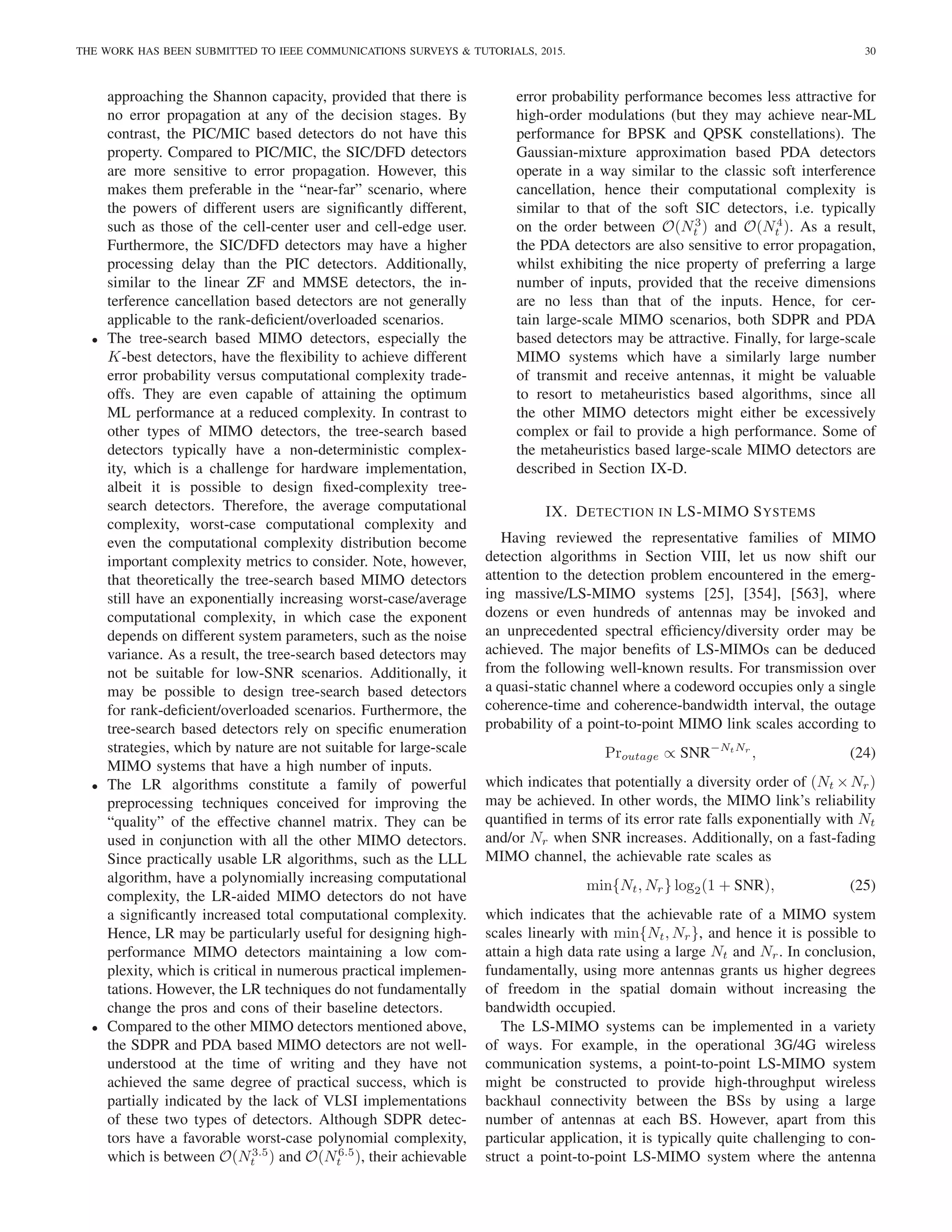 THE WORK HAS BEEN SUBMITTED TO IEEE COMMUNICATIONS SURVEYS  TUTORIALS, 2015. 30
approaching the Shannon capacity, provided that there is
no error propagation at any of the decision stages. By
contrast, the PIC/MIC based detectors do not have this
property. Compared to PIC/MIC, the SIC/DFD detectors
are more sensitive to error propagation. However, this
makes them preferable in the “near-far” scenario, where
the powers of different users are significantly different,
such as those of the cell-center user and cell-edge user.
Furthermore, the SIC/DFD detectors may have a higher
processing delay than the PIC detectors. Additionally,
similar to the linear ZF and MMSE detectors, the in-
terference cancellation based detectors are not generally
applicable to the rank-deficient/overloaded scenarios.
• The tree-search based MIMO detectors, especially the
K-best detectors, have the flexibility to achieve different
error probability versus computational complexity trade-
offs. They are even capable of attaining the optimum
ML performance at a reduced complexity. In contrast to
other types of MIMO detectors, the tree-search based
detectors typically have a non-deterministic complex-
ity, which is a challenge for hardware implementation,
albeit it is possible to design fixed-complexity tree-
search detectors. Therefore, the average computational
complexity, worst-case computational complexity and
even the computational complexity distribution become
important complexity metrics to consider. Note, however,
that theoretically the tree-search based MIMO detectors
still have an exponentially increasing worst-case/average
computational complexity, in which case the exponent
depends on different system parameters, such as the noise
variance. As a result, the tree-search based detectors may
not be suitable for low-SNR scenarios. Additionally, it
may be possible to design tree-search based detectors
for rank-deficient/overloaded scenarios. Furthermore, the
tree-search based detectors rely on specific enumeration
strategies, which by nature are not suitable for large-scale
MIMO systems that have a high number of inputs.
• The LR algorithms constitute a family of powerful
preprocessing techniques conceived for improving the
“quality” of the effective channel matrix. They can be
used in conjunction with all the other MIMO detectors.
Since practically usable LR algorithms, such as the LLL
algorithm, have a polynomially increasing computational
complexity, the LR-aided MIMO detectors do not have
a significantly increased total computational complexity.
Hence, LR may be particularly useful for designing high-
performance MIMO detectors maintaining a low com-
plexity, which is critical in numerous practical implemen-
tations. However, the LR techniques do not fundamentally
change the pros and cons of their baseline detectors.
• Compared to the other MIMO detectors mentioned above,
the SDPR and PDA based MIMO detectors are not well-
understood at the time of writing and they have not
achieved the same degree of practical success, which is
partially indicated by the lack of VLSI implementations
of these two types of detectors. Although SDPR detec-
tors have a favorable worst-case polynomial complexity,
which is between O(N3.5
t ) and O(N6.5
t ), their achievable
error probability performance becomes less attractive for
high-order modulations (but they may achieve near-ML
performance for BPSK and QPSK constellations). The
Gaussian-mixture approximation based PDA detectors
operate in a way similar to the classic soft interference
cancellation, hence their computational complexity is
similar to that of the soft SIC detectors, i.e. typically
on the order between O(N3
t ) and O(N4
t ). As a result,
the PDA detectors are also sensitive to error propagation,
whilst exhibiting the nice property of preferring a large
number of inputs, provided that the receive dimensions
are no less than that of the inputs. Hence, for cer-
tain large-scale MIMO scenarios, both SDPR and PDA
based detectors may be attractive. Finally, for large-scale
MIMO systems which have a similarly large number
of transmit and receive antennas, it might be valuable
to resort to metaheuristics based algorithms, since all
the other MIMO detectors might either be excessively
complex or fail to provide a high performance. Some of
the metaheuristics based large-scale MIMO detectors are
described in Section IX-D.
IX. DETECTION IN LS-MIMO SYSTEMS
Having reviewed the representative families of MIMO
detection algorithms in Section VIII, let us now shift our
attention to the detection problem encountered in the emerg-
ing massive/LS-MIMO systems [25], [354], [563], where
dozens or even hundreds of antennas may be invoked and
an unprecedented spectral efficiency/diversity order may be
achieved. The major benefits of LS-MIMOs can be deduced
from the following well-known results. For transmission over
a quasi-static channel where a codeword occupies only a single
coherence-time and coherence-bandwidth interval, the outage
probability of a point-to-point MIMO link scales according to
Proutage ∝ SNR−NtNr
, (24)
which indicates that potentially a diversity order of (Nt ×Nr)
may be achieved. In other words, the MIMO link’s reliability
quantified in terms of its error rate falls exponentially with Nt
and/or Nr when SNR increases. Additionally, on a fast-fading
MIMO channel, the achievable rate scales as
min{Nt, Nr} log2(1 + SNR), (25)
which indicates that the achievable rate of a MIMO system
scales linearly with min{Nt, Nr}, and hence it is possible to
attain a high data rate using a large Nt and Nr. In conclusion,
fundamentally, using more antennas grants us higher degrees
of freedom in the spatial domain without increasing the
bandwidth occupied.
The LS-MIMO systems can be implemented in a variety
of ways. For example, in the operational 3G/4G wireless
communication systems, a point-to-point LS-MIMO system
might be constructed to provide high-throughput wireless
backhaul connectivity between the BSs by using a large
number of antennas at each BS. However, apart from this
particular application, it is typically quite challenging to con-
struct a point-to-point LS-MIMO system where the antenna
 