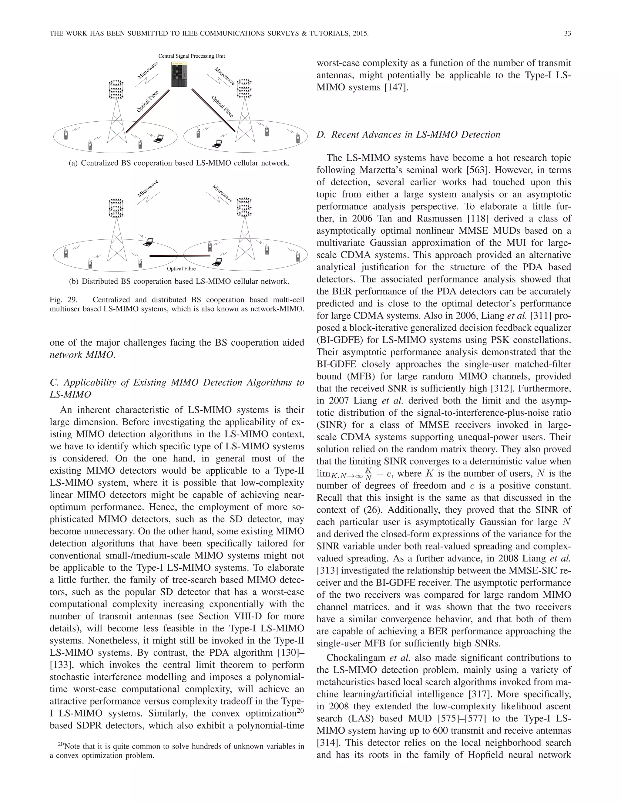 THE WORK HAS BEEN SUBMITTED TO IEEE COMMUNICATIONS SURVEYS  TUTORIALS, 2015. 33
M
icrowave
O
p
t
i
c
a
l
F
i
b
r
e
Central Signal Processing Unit
M
icrowave
O
p
t
i
c
a
l
F
i
b
r
e
3Com CoreBuilder 5000
TM
Switching Hub
cmgt cmgt
mgt fb fb fb fb fb fb fb fb
tpl6 tpl6 5302m 5302m
.
.
.
.
.
.
.
.
.
.
.
.
.
.
.
.
.
.
(a) Centralized BS cooperation based LS-MIMO cellular network.
M
icrowave
Optical Fibre
M
icrowave
.
.
.
.
.
.
.
.
.
.
.
.
.
.
.
.
.
.
(b) Distributed BS cooperation based LS-MIMO cellular network.
Fig. 29. Centralized and distributed BS cooperation based multi-cell
multiuser based LS-MIMO systems, which is also known as network-MIMO.
one of the major challenges facing the BS cooperation aided
network MIMO.
C. Applicability of Existing MIMO Detection Algorithms to
LS-MIMO
An inherent characteristic of LS-MIMO systems is their
large dimension. Before investigating the applicability of ex-
isting MIMO detection algorithms in the LS-MIMO context,
we have to identify which specific type of LS-MIMO systems
is considered. On the one hand, in general most of the
existing MIMO detectors would be applicable to a Type-II
LS-MIMO system, where it is possible that low-complexity
linear MIMO detectors might be capable of achieving near-
optimum performance. Hence, the employment of more so-
phisticated MIMO detectors, such as the SD detector, may
become unnecessary. On the other hand, some existing MIMO
detection algorithms that have been specifically tailored for
conventional small-/medium-scale MIMO systems might not
be applicable to the Type-I LS-MIMO systems. To elaborate
a little further, the family of tree-search based MIMO detec-
tors, such as the popular SD detector that has a worst-case
computational complexity increasing exponentially with the
number of transmit antennas (see Section VIII-D for more
details), will become less feasible in the Type-I LS-MIMO
systems. Nonetheless, it might still be invoked in the Type-II
LS-MIMO systems. By contrast, the PDA algorithm [130]–
[133], which invokes the central limit theorem to perform
stochastic interference modelling and imposes a polynomial-
time worst-case computational complexity, will achieve an
attractive performance versus complexity tradeoff in the Type-
I LS-MIMO systems. Similarly, the convex optimization20
based SDPR detectors, which also exhibit a polynomial-time
20Note that it is quite common to solve hundreds of unknown variables in
a convex optimization problem.
worst-case complexity as a function of the number of transmit
antennas, might potentially be applicable to the Type-I LS-
MIMO systems [147].
D. Recent Advances in LS-MIMO Detection
The LS-MIMO systems have become a hot research topic
following Marzetta’s seminal work [563]. However, in terms
of detection, several earlier works had touched upon this
topic from either a large system analysis or an asymptotic
performance analysis perspective. To elaborate a little fur-
ther, in 2006 Tan and Rasmussen [118] derived a class of
asymptotically optimal nonlinear MMSE MUDs based on a
multivariate Gaussian approximation of the MUI for large-
scale CDMA systems. This approach provided an alternative
analytical justification for the structure of the PDA based
detectors. The associated performance analysis showed that
the BER performance of the PDA detectors can be accurately
predicted and is close to the optimal detector’s performance
for large CDMA systems. Also in 2006, Liang et al. [311] pro-
posed a block-iterative generalized decision feedback equalizer
(BI-GDFE) for LS-MIMO systems using PSK constellations.
Their asymptotic performance analysis demonstrated that the
BI-GDFE closely approaches the single-user matched-filter
bound (MFB) for large random MIMO channels, provided
that the received SNR is sufficiently high [312]. Furthermore,
in 2007 Liang et al. derived both the limit and the asymp-
totic distribution of the signal-to-interference-plus-noise ratio
(SINR) for a class of MMSE receivers invoked in large-
scale CDMA systems supporting unequal-power users. Their
solution relied on the random matrix theory. They also proved
that the limiting SINR converges to a deterministic value when
limK,N→∞
K
N = c, where K is the number of users, N is the
number of degrees of freedom and c is a positive constant.
Recall that this insight is the same as that discussed in the
context of (26). Additionally, they proved that the SINR of
each particular user is asymptotically Gaussian for large N
and derived the closed-form expressions of the variance for the
SINR variable under both real-valued spreading and complex-
valued spreading. As a further advance, in 2008 Liang et al.
[313] investigated the relationship between the MMSE-SIC re-
ceiver and the BI-GDFE receiver. The asymptotic performance
of the two receivers was compared for large random MIMO
channel matrices, and it was shown that the two receivers
have a similar convergence behavior, and that both of them
are capable of achieving a BER performance approaching the
single-user MFB for sufficiently high SNRs.
Chockalingam et al. also made significant contributions to
the LS-MIMO detection problem, mainly using a variety of
metaheuristics based local search algorithms invoked from ma-
chine learning/artificial intelligence [317]. More specifically,
in 2008 they extended the low-complexity likelihood ascent
search (LAS) based MUD [575]–[577] to the Type-I LS-
MIMO system having up to 600 transmit and receive antennas
[314]. This detector relies on the local neighborhood search
and has its roots in the family of Hopfield neural network
 
