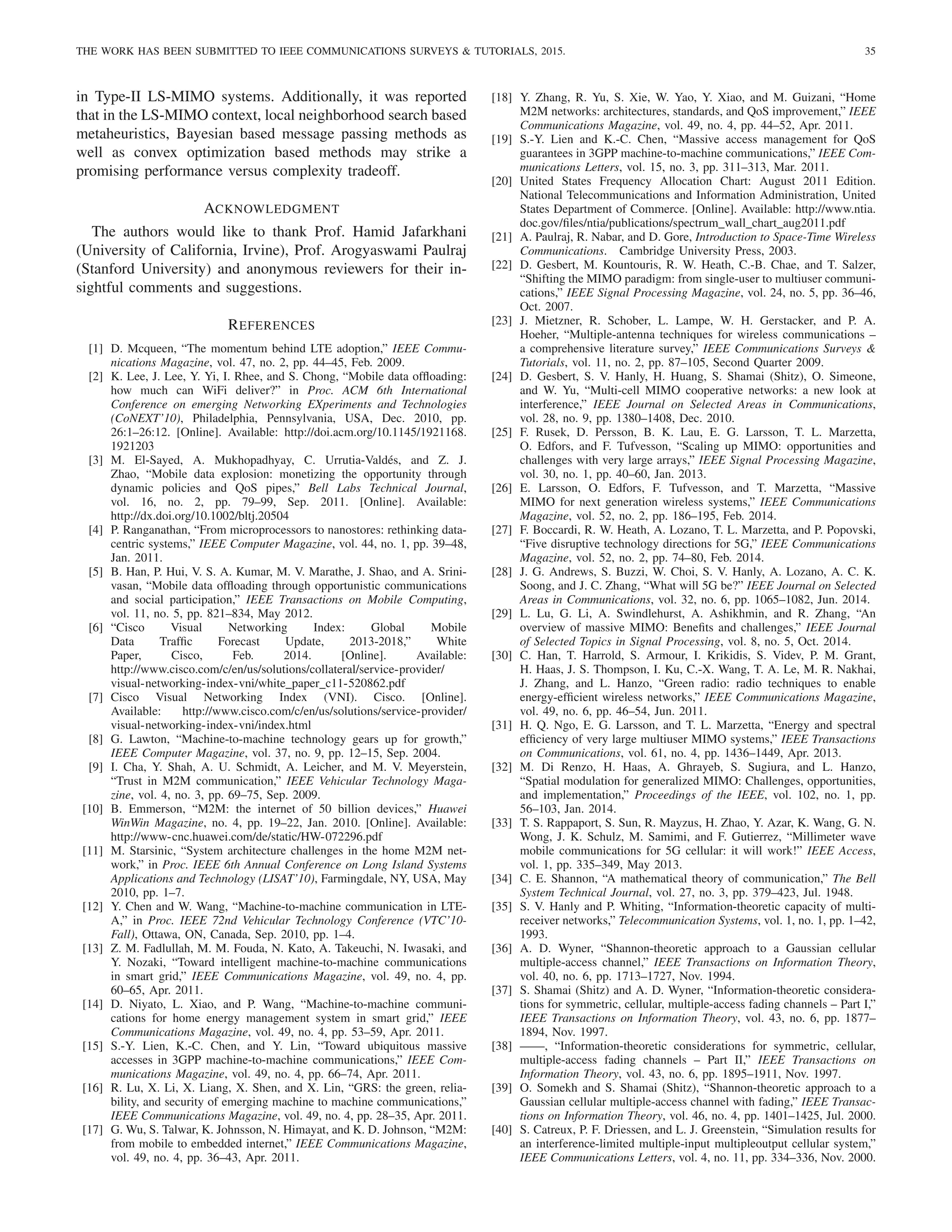 THE WORK HAS BEEN SUBMITTED TO IEEE COMMUNICATIONS SURVEYS  TUTORIALS, 2015. 35
in Type-II LS-MIMO systems. Additionally, it was reported
that in the LS-MIMO context, local neighborhood search based
metaheuristics, Bayesian based message passing methods as
well as convex optimization based methods may strike a
promising performance versus complexity tradeoff.
ACKNOWLEDGMENT
The authors would like to thank Prof. Hamid Jafarkhani
(University of California, Irvine), Prof. Arogyaswami Paulraj
(Stanford University) and anonymous reviewers for their in-
sightful comments and suggestions.
REFERENCES
[1] D. Mcqueen, “The momentum behind LTE adoption,” IEEE Commu-
nications Magazine, vol. 47, no. 2, pp. 44–45, Feb. 2009.
[2] K. Lee, J. Lee, Y. Yi, I. Rhee, and S. Chong, “Mobile data offloading:
how much can WiFi deliver?” in Proc. ACM 6th International
Conference on emerging Networking EXperiments and Technologies
(CoNEXT’10), Philadelphia, Pennsylvania, USA, Dec. 2010, pp.
26:1–26:12. [Online]. Available: http://doi.acm.org/10.1145/1921168.
1921203
[3] M. El-Sayed, A. Mukhopadhyay, C. Urrutia-Valdés, and Z. J.
Zhao, “Mobile data explosion: monetizing the opportunity through
dynamic policies and QoS pipes,” Bell Labs Technical Journal,
vol. 16, no. 2, pp. 79–99, Sep. 2011. [Online]. Available:
http://dx.doi.org/10.1002/bltj.20504
[4] P. Ranganathan, “From microprocessors to nanostores: rethinking data-
centric systems,” IEEE Computer Magazine, vol. 44, no. 1, pp. 39–48,
Jan. 2011.
[5] B. Han, P. Hui, V. S. A. Kumar, M. V. Marathe, J. Shao, and A. Srini-
vasan, “Mobile data offloading through opportunistic communications
and social participation,” IEEE Transactions on Mobile Computing,
vol. 11, no. 5, pp. 821–834, May 2012.
[6] “Cisco Visual Networking Index: Global Mobile
Data Traffic Forecast Update, 2013-2018,” White
Paper, Cisco, Feb. 2014. [Online]. Available:
http://www.cisco.com/c/en/us/solutions/collateral/service-provider/
visual-networking-index-vni/white paper c11-520862.pdf
[7] Cisco Visual Networking Index (VNI). Cisco. [Online].
Available: http://www.cisco.com/c/en/us/solutions/service-provider/
visual-networking-index-vni/index.html
[8] G. Lawton, “Machine-to-machine technology gears up for growth,”
IEEE Computer Magazine, vol. 37, no. 9, pp. 12–15, Sep. 2004.
[9] I. Cha, Y. Shah, A. U. Schmidt, A. Leicher, and M. V. Meyerstein,
“Trust in M2M communication,” IEEE Vehicular Technology Maga-
zine, vol. 4, no. 3, pp. 69–75, Sep. 2009.
[10] B. Emmerson, “M2M: the internet of 50 billion devices,” Huawei
WinWin Magazine, no. 4, pp. 19–22, Jan. 2010. [Online]. Available:
http://www-cnc.huawei.com/de/static/HW-072296.pdf
[11] M. Starsinic, “System architecture challenges in the home M2M net-
work,” in Proc. IEEE 6th Annual Conference on Long Island Systems
Applications and Technology (LISAT’10), Farmingdale, NY, USA, May
2010, pp. 1–7.
[12] Y. Chen and W. Wang, “Machine-to-machine communication in LTE-
A,” in Proc. IEEE 72nd Vehicular Technology Conference (VTC’10-
Fall), Ottawa, ON, Canada, Sep. 2010, pp. 1–4.
[13] Z. M. Fadlullah, M. M. Fouda, N. Kato, A. Takeuchi, N. Iwasaki, and
Y. Nozaki, “Toward intelligent machine-to-machine communications
in smart grid,” IEEE Communications Magazine, vol. 49, no. 4, pp.
60–65, Apr. 2011.
[14] D. Niyato, L. Xiao, and P. Wang, “Machine-to-machine communi-
cations for home energy management system in smart grid,” IEEE
Communications Magazine, vol. 49, no. 4, pp. 53–59, Apr. 2011.
[15] S.-Y. Lien, K.-C. Chen, and Y. Lin, “Toward ubiquitous massive
accesses in 3GPP machine-to-machine communications,” IEEE Com-
munications Magazine, vol. 49, no. 4, pp. 66–74, Apr. 2011.
[16] R. Lu, X. Li, X. Liang, X. Shen, and X. Lin, “GRS: the green, relia-
bility, and security of emerging machine to machine communications,”
IEEE Communications Magazine, vol. 49, no. 4, pp. 28–35, Apr. 2011.
[17] G. Wu, S. Talwar, K. Johnsson, N. Himayat, and K. D. Johnson, “M2M:
from mobile to embedded internet,” IEEE Communications Magazine,
vol. 49, no. 4, pp. 36–43, Apr. 2011.
[18] Y. Zhang, R. Yu, S. Xie, W. Yao, Y. Xiao, and M. Guizani, “Home
M2M networks: architectures, standards, and QoS improvement,” IEEE
Communications Magazine, vol. 49, no. 4, pp. 44–52, Apr. 2011.
[19] S.-Y. Lien and K.-C. Chen, “Massive access management for QoS
guarantees in 3GPP machine-to-machine communications,” IEEE Com-
munications Letters, vol. 15, no. 3, pp. 311–313, Mar. 2011.
[20] United States Frequency Allocation Chart: August 2011 Edition.
National Telecommunications and Information Administration, United
States Department of Commerce. [Online]. Available: http://www.ntia.
doc.gov/files/ntia/publications/spectrum wall chart aug2011.pdf
[21] A. Paulraj, R. Nabar, and D. Gore, Introduction to Space-Time Wireless
Communications. Cambridge University Press, 2003.
[22] D. Gesbert, M. Kountouris, R. W. Heath, C.-B. Chae, and T. Salzer,
“Shifting the MIMO paradigm: from single-user to multiuser communi-
cations,” IEEE Signal Processing Magazine, vol. 24, no. 5, pp. 36–46,
Oct. 2007.
[23] J. Mietzner, R. Schober, L. Lampe, W. H. Gerstacker, and P. A.
Hoeher, “Multiple-antenna techniques for wireless communications –
a comprehensive literature survey,” IEEE Communications Surveys 
Tutorials, vol. 11, no. 2, pp. 87–105, Second Quarter 2009.
[24] D. Gesbert, S. V. Hanly, H. Huang, S. Shamai (Shitz), O. Simeone,
and W. Yu, “Multi-cell MIMO cooperative networks: a new look at
interference,” IEEE Journal on Selected Areas in Communications,
vol. 28, no. 9, pp. 1380–1408, Dec. 2010.
[25] F. Rusek, D. Persson, B. K. Lau, E. G. Larsson, T. L. Marzetta,
O. Edfors, and F. Tufvesson, “Scaling up MIMO: opportunities and
challenges with very large arrays,” IEEE Signal Processing Magazine,
vol. 30, no. 1, pp. 40–60, Jan. 2013.
[26] E. Larsson, O. Edfors, F. Tufvesson, and T. Marzetta, “Massive
MIMO for next generation wireless systems,” IEEE Communications
Magazine, vol. 52, no. 2, pp. 186–195, Feb. 2014.
[27] F. Boccardi, R. W. Heath, A. Lozano, T. L. Marzetta, and P. Popovski,
“Five disruptive technology directions for 5G,” IEEE Communications
Magazine, vol. 52, no. 2, pp. 74–80, Feb. 2014.
[28] J. G. Andrews, S. Buzzi, W. Choi, S. V. Hanly, A. Lozano, A. C. K.
Soong, and J. C. Zhang, “What will 5G be?” IEEE Journal on Selected
Areas in Communications, vol. 32, no. 6, pp. 1065–1082, Jun. 2014.
[29] L. Lu, G. Li, A. Swindlehurst, A. Ashikhmin, and R. Zhang, “An
overview of massive MIMO: Benefits and challenges,” IEEE Journal
of Selected Topics in Signal Processing, vol. 8, no. 5, Oct. 2014.
[30] C. Han, T. Harrold, S. Armour, I. Krikidis, S. Videv, P. M. Grant,
H. Haas, J. S. Thompson, I. Ku, C.-X. Wang, T. A. Le, M. R. Nakhai,
J. Zhang, and L. Hanzo, “Green radio: radio techniques to enable
energy-efficient wireless networks,” IEEE Communications Magazine,
vol. 49, no. 6, pp. 46–54, Jun. 2011.
[31] H. Q. Ngo, E. G. Larsson, and T. L. Marzetta, “Energy and spectral
efficiency of very large multiuser MIMO systems,” IEEE Transactions
on Communications, vol. 61, no. 4, pp. 1436–1449, Apr. 2013.
[32] M. Di Renzo, H. Haas, A. Ghrayeb, S. Sugiura, and L. Hanzo,
“Spatial modulation for generalized MIMO: Challenges, opportunities,
and implementation,” Proceedings of the IEEE, vol. 102, no. 1, pp.
56–103, Jan. 2014.
[33] T. S. Rappaport, S. Sun, R. Mayzus, H. Zhao, Y. Azar, K. Wang, G. N.
Wong, J. K. Schulz, M. Samimi, and F. Gutierrez, “Millimeter wave
mobile communications for 5G cellular: it will work!” IEEE Access,
vol. 1, pp. 335–349, May 2013.
[34] C. E. Shannon, “A mathematical theory of communication,” The Bell
System Technical Journal, vol. 27, no. 3, pp. 379–423, Jul. 1948.
[35] S. V. Hanly and P. Whiting, “Information-theoretic capacity of multi-
receiver networks,” Telecommunication Systems, vol. 1, no. 1, pp. 1–42,
1993.
[36] A. D. Wyner, “Shannon-theoretic approach to a Gaussian cellular
multiple-access channel,” IEEE Transactions on Information Theory,
vol. 40, no. 6, pp. 1713–1727, Nov. 1994.
[37] S. Shamai (Shitz) and A. D. Wyner, “Information-theoretic considera-
tions for symmetric, cellular, multiple-access fading channels – Part I,”
IEEE Transactions on Information Theory, vol. 43, no. 6, pp. 1877–
1894, Nov. 1997.
[38] ——, “Information-theoretic considerations for symmetric, cellular,
multiple-access fading channels – Part II,” IEEE Transactions on
Information Theory, vol. 43, no. 6, pp. 1895–1911, Nov. 1997.
[39] O. Somekh and S. Shamai (Shitz), “Shannon-theoretic approach to a
Gaussian cellular multiple-access channel with fading,” IEEE Transac-
tions on Information Theory, vol. 46, no. 4, pp. 1401–1425, Jul. 2000.
[40] S. Catreux, P. F. Driessen, and L. J. Greenstein, “Simulation results for
an interference-limited multiple-input multipleoutput cellular system,”
IEEE Communications Letters, vol. 4, no. 11, pp. 334–336, Nov. 2000.
 