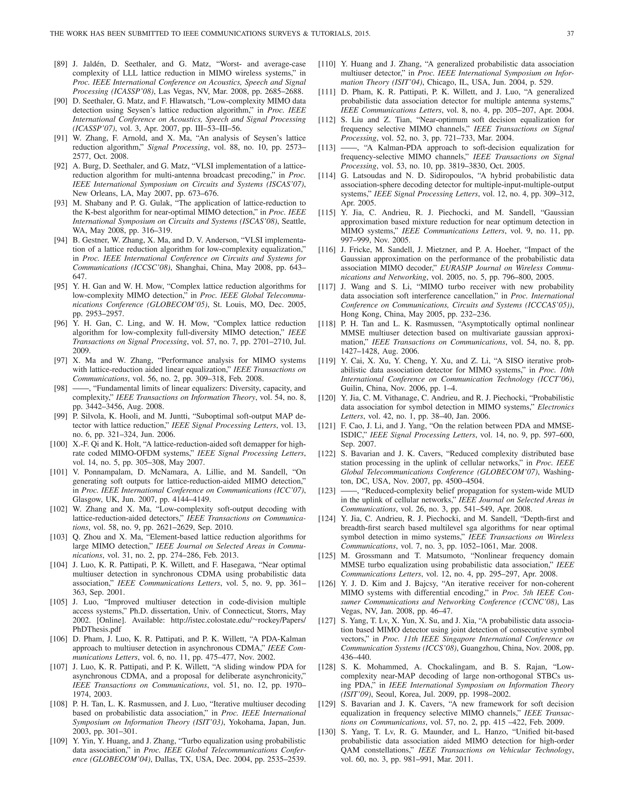 THE WORK HAS BEEN SUBMITTED TO IEEE COMMUNICATIONS SURVEYS  TUTORIALS, 2015. 37
[89] J. Jaldén, D. Seethaler, and G. Matz, “Worst- and average-case
complexity of LLL lattice reduction in MIMO wireless systems,” in
Proc. IEEE International Conference on Acoustics, Speech and Signal
Processing (ICASSP’08), Las Vegas, NV, Mar. 2008, pp. 2685–2688.
[90] D. Seethaler, G. Matz, and F. Hlawatsch, “Low-complexity MIMO data
detection using Seysen’s lattice reduction algorithm,” in Proc. IEEE
International Conference on Acoustics, Speech and Signal Processing
(ICASSP’07), vol. 3, Apr. 2007, pp. III–53–III–56.
[91] W. Zhang, F. Arnold, and X. Ma, “An analysis of Seysen’s lattice
reduction algorithm,” Signal Processing, vol. 88, no. 10, pp. 2573–
2577, Oct. 2008.
[92] A. Burg, D. Seethaler, and G. Matz, “VLSI implementation of a lattice-
reduction algorithm for multi-antenna broadcast precoding,” in Proc.
IEEE International Symposium on Circuits and Systems (ISCAS’07),
New Orleans, LA, May 2007, pp. 673–676.
[93] M. Shabany and P. G. Gulak, “The application of lattice-reduction to
the K-best algorithm for near-optimal MIMO detection,” in Proc. IEEE
International Symposium on Circuits and Systems (ISCAS’08), Seattle,
WA, May 2008, pp. 316–319.
[94] B. Gestner, W. Zhang, X. Ma, and D. V. Anderson, “VLSI implementa-
tion of a lattice reduction algorithm for low-complexity equalization,”
in Proc. IEEE International Conference on Circuits and Systems for
Communications (ICCSC’08), Shanghai, China, May 2008, pp. 643–
647.
[95] Y. H. Gan and W. H. Mow, “Complex lattice reduction algorithms for
low-complexity MIMO detection,” in Proc. IEEE Global Telecommu-
nications Conference (GLOBECOM’05), St. Louis, MO, Dec. 2005,
pp. 2953–2957.
[96] Y. H. Gan, C. Ling, and W. H. Mow, “Complex lattice reduction
algorithm for low-complexity full-diversity MIMO detection,” IEEE
Transactions on Signal Processing, vol. 57, no. 7, pp. 2701–2710, Jul.
2009.
[97] X. Ma and W. Zhang, “Performance analysis for MIMO systems
with lattice-reduction aided linear equalization,” IEEE Transactions on
Communications, vol. 56, no. 2, pp. 309–318, Feb. 2008.
[98] ——, “Fundamental limits of linear equalizers: Diversity, capacity, and
complexity,” IEEE Transactions on Information Theory, vol. 54, no. 8,
pp. 3442–3456, Aug. 2008.
[99] P. Silvola, K. Hooli, and M. Juntti, “Suboptimal soft-output MAP de-
tector with lattice reduction,” IEEE Signal Processing Letters, vol. 13,
no. 6, pp. 321–324, Jun. 2006.
[100] X.-F. Qi and K. Holt, “A lattice-reduction-aided soft demapper for high-
rate coded MIMO-OFDM systems,” IEEE Signal Processing Letters,
vol. 14, no. 5, pp. 305–308, May 2007.
[101] V. Ponnampalam, D. McNamara, A. Lillie, and M. Sandell, “On
generating soft outputs for lattice-reduction-aided MIMO detection,”
in Proc. IEEE International Conference on Communications (ICC’07),
Glasgow, UK, Jun. 2007, pp. 4144–4149.
[102] W. Zhang and X. Ma, “Low-complexity soft-output decoding with
lattice-reduction-aided detectors,” IEEE Transactions on Communica-
tions, vol. 58, no. 9, pp. 2621–2629, Sep. 2010.
[103] Q. Zhou and X. Ma, “Element-based lattice reduction algorithms for
large MIMO detection,” IEEE Journal on Selected Areas in Commu-
nications, vol. 31, no. 2, pp. 274–286, Feb. 2013.
[104] J. Luo, K. R. Pattipati, P. K. Willett, and F. Hasegawa, “Near optimal
multiuser detection in synchronous CDMA using probabilistic data
association,” IEEE Communications Letters, vol. 5, no. 9, pp. 361–
363, Sep. 2001.
[105] J. Luo, “Improved multiuser detection in code-division multiple
access systems,” Ph.D. dissertation, Univ. of Connecticut, Storrs, May
2002. [Online]. Available: http://istec.colostate.edu/∼rockey/Papers/
PhDThesis.pdf
[106] D. Pham, J. Luo, K. R. Pattipati, and P. K. Willett, “A PDA-Kalman
approach to multiuser detection in asynchronous CDMA,” IEEE Com-
munications Letters, vol. 6, no. 11, pp. 475–477, Nov. 2002.
[107] J. Luo, K. R. Pattipati, and P. K. Willett, “A sliding window PDA for
asynchronous CDMA, and a proposal for deliberate asynchronicity,”
IEEE Transactions on Communications, vol. 51, no. 12, pp. 1970–
1974, 2003.
[108] P. H. Tan, L. K. Rasmussen, and J. Luo, “Iterative multiuser decoding
based on probabilistic data association,” in Proc. IEEE International
Symposium on Information Theory (ISIT’03), Yokohama, Japan, Jun.
2003, pp. 301–301.
[109] Y. Yin, Y. Huang, and J. Zhang, “Turbo equalization using probabilistic
data association,” in Proc. IEEE Global Telecommunications Confer-
ence (GLOBECOM’04), Dallas, TX, USA, Dec. 2004, pp. 2535–2539.
[110] Y. Huang and J. Zhang, “A generalized probabilistic data association
multiuser detector,” in Proc. IEEE International Symposium on Infor-
mation Theory (ISIT’04), Chicago, IL, USA, Jun. 2004, p. 529.
[111] D. Pham, K. R. Pattipati, P. K. Willett, and J. Luo, “A generalized
probabilistic data association detector for multiple antenna systems,”
IEEE Communications Letters, vol. 8, no. 4, pp. 205–207, Apr. 2004.
[112] S. Liu and Z. Tian, “Near-optimum soft decision equalization for
frequency selective MIMO channels,” IEEE Transactions on Signal
Processing, vol. 52, no. 3, pp. 721–733, Mar. 2004.
[113] ——, “A Kalman-PDA approach to soft-decision equalization for
frequency-selective MIMO channels,” IEEE Transactions on Signal
Processing, vol. 53, no. 10, pp. 3819–3830, Oct. 2005.
[114] G. Latsoudas and N. D. Sidiropoulos, “A hybrid probabilistic data
association-sphere decoding detector for multiple-input-multiple-output
systems,” IEEE Signal Processing Letters, vol. 12, no. 4, pp. 309–312,
Apr. 2005.
[115] Y. Jia, C. Andrieu, R. J. Piechocki, and M. Sandell, “Gaussian
approximation based mixture reduction for near optimum detection in
MIMO systems,” IEEE Communications Letters, vol. 9, no. 11, pp.
997–999, Nov. 2005.
[116] J. Fricke, M. Sandell, J. Mietzner, and P. A. Hoeher, “Impact of the
Gaussian approximation on the performance of the probabilistic data
association MIMO decoder,” EURASIP Journal on Wireless Commu-
nications and Networking, vol. 2005, no. 5, pp. 796–800, 2005.
[117] J. Wang and S. Li, “MIMO turbo receiver with new probability
data association soft interference cancellation,” in Proc. International
Conference on Communications, Circuits and Systems (ICCCAS’05)),
Hong Kong, China, May 2005, pp. 232–236.
[118] P. H. Tan and L. K. Rasmussen, “Asymptotically optimal nonlinear
MMSE multiuser detection based on multivariate gaussian approxi-
mation,” IEEE Transactions on Communications, vol. 54, no. 8, pp.
1427–1428, Aug. 2006.
[119] Y. Cai, X. Xu, Y. Cheng, Y. Xu, and Z. Li, “A SISO iterative prob-
abilistic data association detector for MIMO systems,” in Proc. 10th
International Conference on Communication Technology (ICCT’06),
Guilin, China, Nov. 2006, pp. 1–4.
[120] Y. Jia, C. M. Vithanage, C. Andrieu, and R. J. Piechocki, “Probabilistic
data association for symbol detection in MIMO systems,” Electronics
Letters, vol. 42, no. 1, pp. 38–40, Jan. 2006.
[121] F. Cao, J. Li, and J. Yang, “On the relation between PDA and MMSE-
ISDIC,” IEEE Signal Processing Letters, vol. 14, no. 9, pp. 597–600,
Sep. 2007.
[122] S. Bavarian and J. K. Cavers, “Reduced complexity distributed base
station processing in the uplink of cellular networks,” in Proc. IEEE
Global Telecommunications Conference (GLOBECOM’07), Washing-
ton, DC, USA, Nov. 2007, pp. 4500–4504.
[123] ——, “Reduced-complexity belief propagation for system-wide MUD
in the uplink of cellular networks,” IEEE Journal on Selected Areas in
Communications, vol. 26, no. 3, pp. 541–549, Apr. 2008.
[124] Y. Jia, C. Andrieu, R. J. Piechocki, and M. Sandell, “Depth-first and
breadth-first search based multilevel sga algorithms for near optimal
symbol detection in mimo systems,” IEEE Transactions on Wireless
Communications, vol. 7, no. 3, pp. 1052–1061, Mar. 2008.
[125] M. Grossmann and T. Matsumoto, “Nonlinear frequency domain
MMSE turbo equalization using probabilistic data association,” IEEE
Communications Letters, vol. 12, no. 4, pp. 295–297, Apr. 2008.
[126] Y. J. D. Kim and J. Bajcsy, “An iterative receiver for non-coherent
MIMO systems with differential encoding,” in Proc. 5th IEEE Con-
sumer Communications and Networking Conference (CCNC’08), Las
Vegas, NV, Jan. 2008, pp. 46–47.
[127] S. Yang, T. Lv, X. Yun, X. Su, and J. Xia, “A probabilistic data associa-
tion based MIMO detector using joint detection of consecutive symbol
vectors,” in Proc. 11th IEEE Singapore International Conference on
Communication Systems (ICCS’08), Guangzhou, China, Nov. 2008, pp.
436–440.
[128] S. K. Mohammed, A. Chockalingam, and B. S. Rajan, “Low-
complexity near-MAP decoding of large non-orthogonal STBCs us-
ing PDA,” in IEEE International Symposium on Information Theory
(ISIT’09), Seoul, Korea, Jul. 2009, pp. 1998–2002.
[129] S. Bavarian and J. K. Cavers, “A new framework for soft decision
equalization in frequency selective MIMO channels,” IEEE Transac-
tions on Communications, vol. 57, no. 2, pp. 415 –422, Feb. 2009.
[130] S. Yang, T. Lv, R. G. Maunder, and L. Hanzo, “Unified bit-based
probabilistic data association aided MIMO detection for high-order
QAM constellations,” IEEE Transactions on Vehicular Technology,
vol. 60, no. 3, pp. 981–991, Mar. 2011.
 
