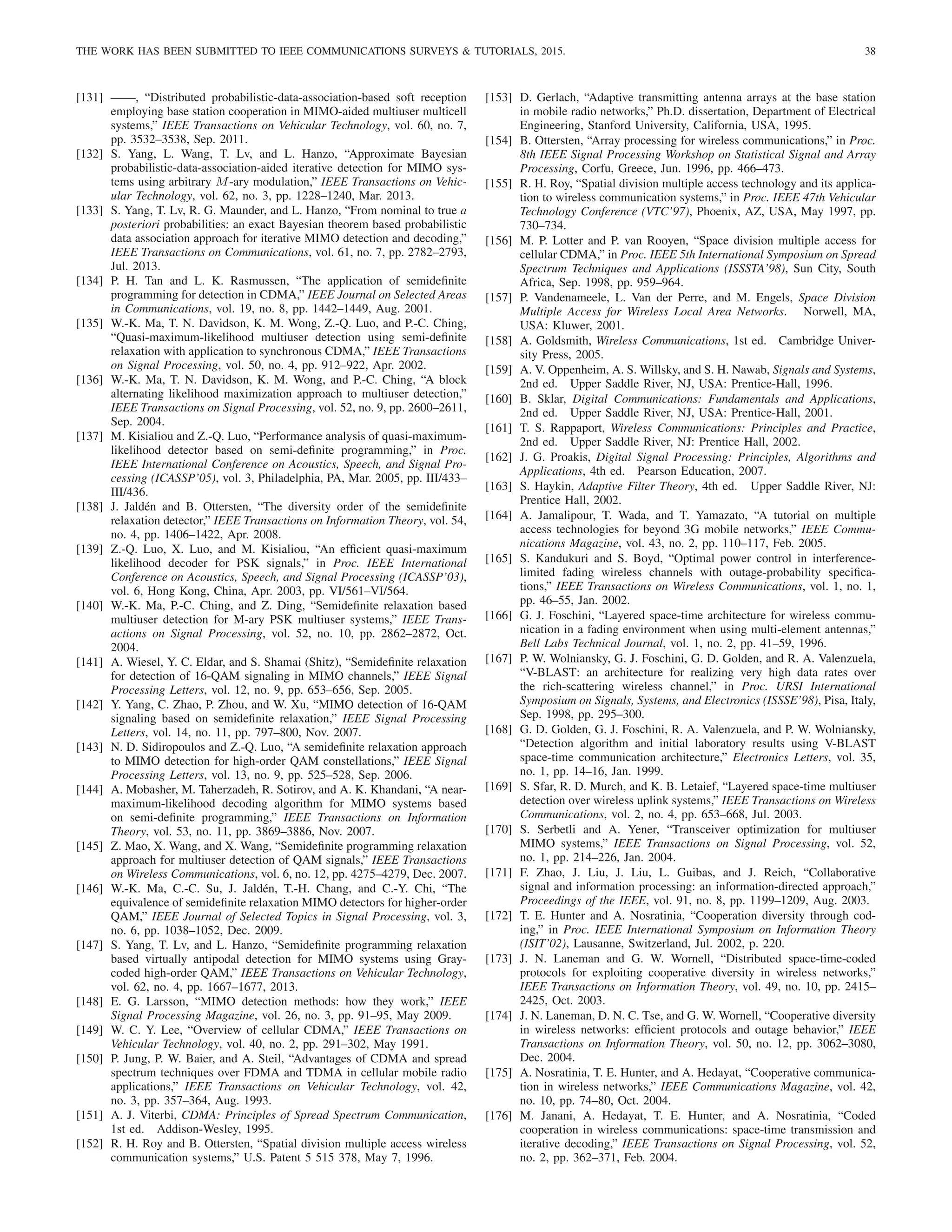 THE WORK HAS BEEN SUBMITTED TO IEEE COMMUNICATIONS SURVEYS  TUTORIALS, 2015. 38
[131] ——, “Distributed probabilistic-data-association-based soft reception
employing base station cooperation in MIMO-aided multiuser multicell
systems,” IEEE Transactions on Vehicular Technology, vol. 60, no. 7,
pp. 3532–3538, Sep. 2011.
[132] S. Yang, L. Wang, T. Lv, and L. Hanzo, “Approximate Bayesian
probabilistic-data-association-aided iterative detection for MIMO sys-
tems using arbitrary M-ary modulation,” IEEE Transactions on Vehic-
ular Technology, vol. 62, no. 3, pp. 1228–1240, Mar. 2013.
[133] S. Yang, T. Lv, R. G. Maunder, and L. Hanzo, “From nominal to true a
posteriori probabilities: an exact Bayesian theorem based probabilistic
data association approach for iterative MIMO detection and decoding,”
IEEE Transactions on Communications, vol. 61, no. 7, pp. 2782–2793,
Jul. 2013.
[134] P. H. Tan and L. K. Rasmussen, “The application of semidefinite
programming for detection in CDMA,” IEEE Journal on Selected Areas
in Communications, vol. 19, no. 8, pp. 1442–1449, Aug. 2001.
[135] W.-K. Ma, T. N. Davidson, K. M. Wong, Z.-Q. Luo, and P.-C. Ching,
“Quasi-maximum-likelihood multiuser detection using semi-definite
relaxation with application to synchronous CDMA,” IEEE Transactions
on Signal Processing, vol. 50, no. 4, pp. 912–922, Apr. 2002.
[136] W.-K. Ma, T. N. Davidson, K. M. Wong, and P.-C. Ching, “A block
alternating likelihood maximization approach to multiuser detection,”
IEEE Transactions on Signal Processing, vol. 52, no. 9, pp. 2600–2611,
Sep. 2004.
[137] M. Kisialiou and Z.-Q. Luo, “Performance analysis of quasi-maximum-
likelihood detector based on semi-definite programming,” in Proc.
IEEE International Conference on Acoustics, Speech, and Signal Pro-
cessing (ICASSP’05), vol. 3, Philadelphia, PA, Mar. 2005, pp. III/433–
III/436.
[138] J. Jaldén and B. Ottersten, “The diversity order of the semidefinite
relaxation detector,” IEEE Transactions on Information Theory, vol. 54,
no. 4, pp. 1406–1422, Apr. 2008.
[139] Z.-Q. Luo, X. Luo, and M. Kisialiou, “An efficient quasi-maximum
likelihood decoder for PSK signals,” in Proc. IEEE International
Conference on Acoustics, Speech, and Signal Processing (ICASSP’03),
vol. 6, Hong Kong, China, Apr. 2003, pp. VI/561–VI/564.
[140] W.-K. Ma, P.-C. Ching, and Z. Ding, “Semidefinite relaxation based
multiuser detection for M-ary PSK multiuser systems,” IEEE Trans-
actions on Signal Processing, vol. 52, no. 10, pp. 2862–2872, Oct.
2004.
[141] A. Wiesel, Y. C. Eldar, and S. Shamai (Shitz), “Semidefinite relaxation
for detection of 16-QAM signaling in MIMO channels,” IEEE Signal
Processing Letters, vol. 12, no. 9, pp. 653–656, Sep. 2005.
[142] Y. Yang, C. Zhao, P. Zhou, and W. Xu, “MIMO detection of 16-QAM
signaling based on semidefinite relaxation,” IEEE Signal Processing
Letters, vol. 14, no. 11, pp. 797–800, Nov. 2007.
[143] N. D. Sidiropoulos and Z.-Q. Luo, “A semidefinite relaxation approach
to MIMO detection for high-order QAM constellations,” IEEE Signal
Processing Letters, vol. 13, no. 9, pp. 525–528, Sep. 2006.
[144] A. Mobasher, M. Taherzadeh, R. Sotirov, and A. K. Khandani, “A near-
maximum-likelihood decoding algorithm for MIMO systems based
on semi-definite programming,” IEEE Transactions on Information
Theory, vol. 53, no. 11, pp. 3869–3886, Nov. 2007.
[145] Z. Mao, X. Wang, and X. Wang, “Semidefinite programming relaxation
approach for multiuser detection of QAM signals,” IEEE Transactions
on Wireless Communications, vol. 6, no. 12, pp. 4275–4279, Dec. 2007.
[146] W.-K. Ma, C.-C. Su, J. Jaldén, T.-H. Chang, and C.-Y. Chi, “The
equivalence of semidefinite relaxation MIMO detectors for higher-order
QAM,” IEEE Journal of Selected Topics in Signal Processing, vol. 3,
no. 6, pp. 1038–1052, Dec. 2009.
[147] S. Yang, T. Lv, and L. Hanzo, “Semidefinite programming relaxation
based virtually antipodal detection for MIMO systems using Gray-
coded high-order QAM,” IEEE Transactions on Vehicular Technology,
vol. 62, no. 4, pp. 1667–1677, 2013.
[148] E. G. Larsson, “MIMO detection methods: how they work,” IEEE
Signal Processing Magazine, vol. 26, no. 3, pp. 91–95, May 2009.
[149] W. C. Y. Lee, “Overview of cellular CDMA,” IEEE Transactions on
Vehicular Technology, vol. 40, no. 2, pp. 291–302, May 1991.
[150] P. Jung, P. W. Baier, and A. Steil, “Advantages of CDMA and spread
spectrum techniques over FDMA and TDMA in cellular mobile radio
applications,” IEEE Transactions on Vehicular Technology, vol. 42,
no. 3, pp. 357–364, Aug. 1993.
[151] A. J. Viterbi, CDMA: Principles of Spread Spectrum Communication,
1st ed. Addison-Wesley, 1995.
[152] R. H. Roy and B. Ottersten, “Spatial division multiple access wireless
communication systems,” U.S. Patent 5 515 378, May 7, 1996.
[153] D. Gerlach, “Adaptive transmitting antenna arrays at the base station
in mobile radio networks,” Ph.D. dissertation, Department of Electrical
Engineering, Stanford University, California, USA, 1995.
[154] B. Ottersten, “Array processing for wireless communications,” in Proc.
8th IEEE Signal Processing Workshop on Statistical Signal and Array
Processing, Corfu, Greece, Jun. 1996, pp. 466–473.
[155] R. H. Roy, “Spatial division multiple access technology and its applica-
tion to wireless communication systems,” in Proc. IEEE 47th Vehicular
Technology Conference (VTC’97), Phoenix, AZ, USA, May 1997, pp.
730–734.
[156] M. P. Lotter and P. van Rooyen, “Space division multiple access for
cellular CDMA,” in Proc. IEEE 5th International Symposium on Spread
Spectrum Techniques and Applications (ISSSTA’98), Sun City, South
Africa, Sep. 1998, pp. 959–964.
[157] P. Vandenameele, L. Van der Perre, and M. Engels, Space Division
Multiple Access for Wireless Local Area Networks. Norwell, MA,
USA: Kluwer, 2001.
[158] A. Goldsmith, Wireless Communications, 1st ed. Cambridge Univer-
sity Press, 2005.
[159] A. V. Oppenheim, A. S. Willsky, and S. H. Nawab, Signals and Systems,
2nd ed. Upper Saddle River, NJ, USA: Prentice-Hall, 1996.
[160] B. Sklar, Digital Communications: Fundamentals and Applications,
2nd ed. Upper Saddle River, NJ, USA: Prentice-Hall, 2001.
[161] T. S. Rappaport, Wireless Communications: Principles and Practice,
2nd ed. Upper Saddle River, NJ: Prentice Hall, 2002.
[162] J. G. Proakis, Digital Signal Processing: Principles, Algorithms and
Applications, 4th ed. Pearson Education, 2007.
[163] S. Haykin, Adaptive Filter Theory, 4th ed. Upper Saddle River, NJ:
Prentice Hall, 2002.
[164] A. Jamalipour, T. Wada, and T. Yamazato, “A tutorial on multiple
access technologies for beyond 3G mobile networks,” IEEE Commu-
nications Magazine, vol. 43, no. 2, pp. 110–117, Feb. 2005.
[165] S. Kandukuri and S. Boyd, “Optimal power control in interference-
limited fading wireless channels with outage-probability specifica-
tions,” IEEE Transactions on Wireless Communications, vol. 1, no. 1,
pp. 46–55, Jan. 2002.
[166] G. J. Foschini, “Layered space-time architecture for wireless commu-
nication in a fading environment when using multi-element antennas,”
Bell Labs Technical Journal, vol. 1, no. 2, pp. 41–59, 1996.
[167] P. W. Wolniansky, G. J. Foschini, G. D. Golden, and R. A. Valenzuela,
“V-BLAST: an architecture for realizing very high data rates over
the rich-scattering wireless channel,” in Proc. URSI International
Symposium on Signals, Systems, and Electronics (ISSSE’98), Pisa, Italy,
Sep. 1998, pp. 295–300.
[168] G. D. Golden, G. J. Foschini, R. A. Valenzuela, and P. W. Wolniansky,
“Detection algorithm and initial laboratory results using V-BLAST
space-time communication architecture,” Electronics Letters, vol. 35,
no. 1, pp. 14–16, Jan. 1999.
[169] S. Sfar, R. D. Murch, and K. B. Letaief, “Layered space-time multiuser
detection over wireless uplink systems,” IEEE Transactions on Wireless
Communications, vol. 2, no. 4, pp. 653–668, Jul. 2003.
[170] S. Serbetli and A. Yener, “Transceiver optimization for multiuser
MIMO systems,” IEEE Transactions on Signal Processing, vol. 52,
no. 1, pp. 214–226, Jan. 2004.
[171] F. Zhao, J. Liu, J. Liu, L. Guibas, and J. Reich, “Collaborative
signal and information processing: an information-directed approach,”
Proceedings of the IEEE, vol. 91, no. 8, pp. 1199–1209, Aug. 2003.
[172] T. E. Hunter and A. Nosratinia, “Cooperation diversity through cod-
ing,” in Proc. IEEE International Symposium on Information Theory
(ISIT’02), Lausanne, Switzerland, Jul. 2002, p. 220.
[173] J. N. Laneman and G. W. Wornell, “Distributed space-time-coded
protocols for exploiting cooperative diversity in wireless networks,”
IEEE Transactions on Information Theory, vol. 49, no. 10, pp. 2415–
2425, Oct. 2003.
[174] J. N. Laneman, D. N. C. Tse, and G. W. Wornell, “Cooperative diversity
in wireless networks: efficient protocols and outage behavior,” IEEE
Transactions on Information Theory, vol. 50, no. 12, pp. 3062–3080,
Dec. 2004.
[175] A. Nosratinia, T. E. Hunter, and A. Hedayat, “Cooperative communica-
tion in wireless networks,” IEEE Communications Magazine, vol. 42,
no. 10, pp. 74–80, Oct. 2004.
[176] M. Janani, A. Hedayat, T. E. Hunter, and A. Nosratinia, “Coded
cooperation in wireless communications: space-time transmission and
iterative decoding,” IEEE Transactions on Signal Processing, vol. 52,
no. 2, pp. 362–371, Feb. 2004.
 