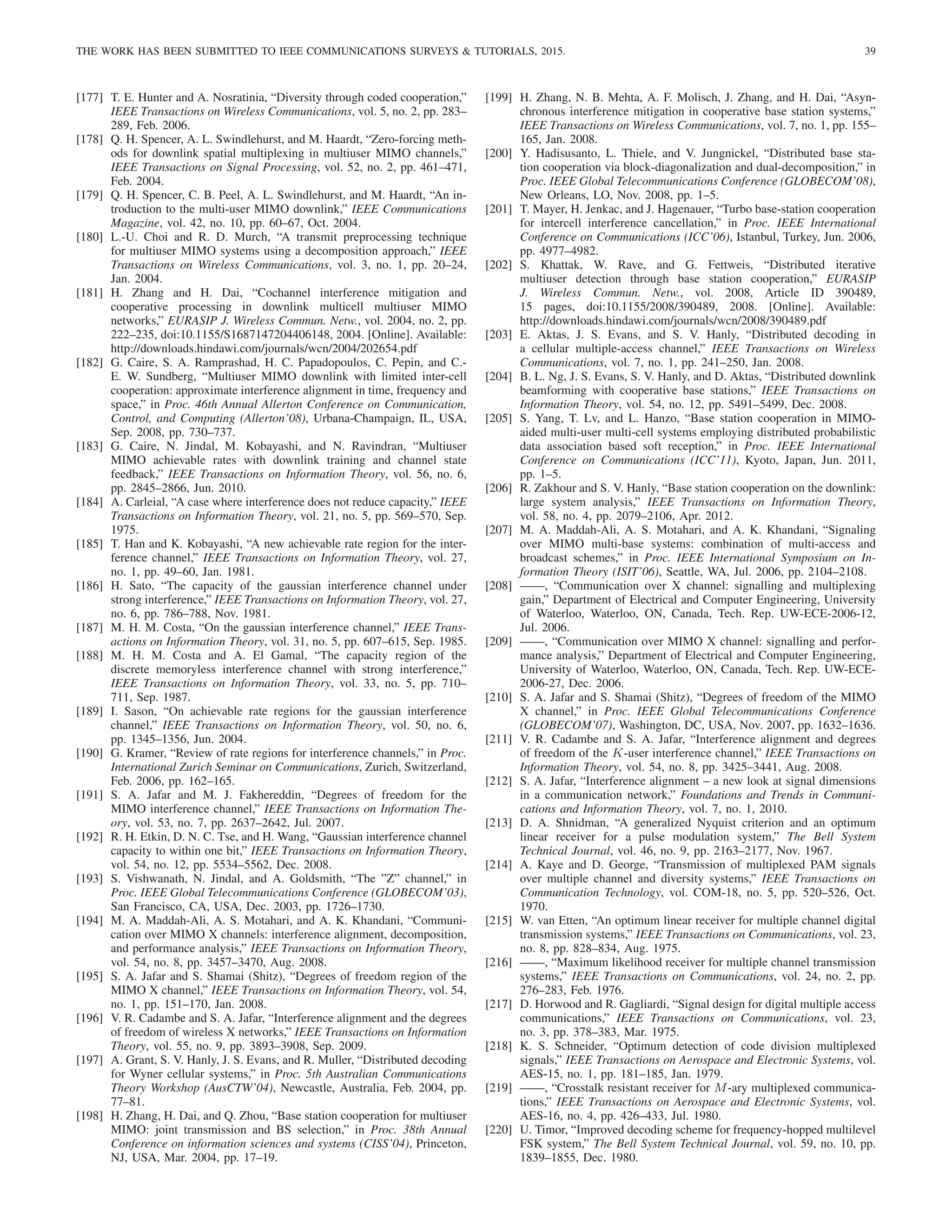THE WORK HAS BEEN SUBMITTED TO IEEE COMMUNICATIONS SURVEYS  TUTORIALS, 2015. 39
[177] T. E. Hunter and A. Nosratinia, “Diversity through coded cooperation,”
IEEE Transactions on Wireless Communications, vol. 5, no. 2, pp. 283–
289, Feb. 2006.
[178] Q. H. Spencer, A. L. Swindlehurst, and M. Haardt, “Zero-forcing meth-
ods for downlink spatial multiplexing in multiuser MIMO channels,”
IEEE Transactions on Signal Processing, vol. 52, no. 2, pp. 461–471,
Feb. 2004.
[179] Q. H. Spencer, C. B. Peel, A. L. Swindlehurst, and M. Haardt, “An in-
troduction to the multi-user MIMO downlink,” IEEE Communications
Magazine, vol. 42, no. 10, pp. 60–67, Oct. 2004.
[180] L.-U. Choi and R. D. Murch, “A transmit preprocessing technique
for multiuser MIMO systems using a decomposition approach,” IEEE
Transactions on Wireless Communications, vol. 3, no. 1, pp. 20–24,
Jan. 2004.
[181] H. Zhang and H. Dai, “Cochannel interference mitigation and
cooperative processing in downlink multicell multiuser MIMO
networks,” EURASIP J. Wireless Commun. Netw., vol. 2004, no. 2, pp.
222–235, doi:10.1155/S1687147204406148, 2004. [Online]. Available:
http://downloads.hindawi.com/journals/wcn/2004/202654.pdf
[182] G. Caire, S. A. Ramprashad, H. C. Papadopoulos, C. Pepin, and C.-
E. W. Sundberg, “Multiuser MIMO downlink with limited inter-cell
cooperation: approximate interference alignment in time, frequency and
space,” in Proc. 46th Annual Allerton Conference on Communication,
Control, and Computing (Allerton’08), Urbana-Champaign, IL, USA,
Sep. 2008, pp. 730–737.
[183] G. Caire, N. Jindal, M. Kobayashi, and N. Ravindran, “Multiuser
MIMO achievable rates with downlink training and channel state
feedback,” IEEE Transactions on Information Theory, vol. 56, no. 6,
pp. 2845–2866, Jun. 2010.
[184] A. Carleial, “A case where interference does not reduce capacity,” IEEE
Transactions on Information Theory, vol. 21, no. 5, pp. 569–570, Sep.
1975.
[185] T. Han and K. Kobayashi, “A new achievable rate region for the inter-
ference channel,” IEEE Transactions on Information Theory, vol. 27,
no. 1, pp. 49–60, Jan. 1981.
[186] H. Sato, “The capacity of the gaussian interference channel under
strong interference,” IEEE Transactions on Information Theory, vol. 27,
no. 6, pp. 786–788, Nov. 1981.
[187] M. H. M. Costa, “On the gaussian interference channel,” IEEE Trans-
actions on Information Theory, vol. 31, no. 5, pp. 607–615, Sep. 1985.
[188] M. H. M. Costa and A. El Gamal, “The capacity region of the
discrete memoryless interference channel with strong interference,”
IEEE Transactions on Information Theory, vol. 33, no. 5, pp. 710–
711, Sep. 1987.
[189] I. Sason, “On achievable rate regions for the gaussian interference
channel,” IEEE Transactions on Information Theory, vol. 50, no. 6,
pp. 1345–1356, Jun. 2004.
[190] G. Kramer, “Review of rate regions for interference channels,” in Proc.
International Zurich Seminar on Communications, Zurich, Switzerland,
Feb. 2006, pp. 162–165.
[191] S. A. Jafar and M. J. Fakhereddin, “Degrees of freedom for the
MIMO interference channel,” IEEE Transactions on Information The-
ory, vol. 53, no. 7, pp. 2637–2642, Jul. 2007.
[192] R. H. Etkin, D. N. C. Tse, and H. Wang, “Gaussian interference channel
capacity to within one bit,” IEEE Transactions on Information Theory,
vol. 54, no. 12, pp. 5534–5562, Dec. 2008.
[193] S. Vishwanath, N. Jindal, and A. Goldsmith, “The ”Z” channel,” in
Proc. IEEE Global Telecommunications Conference (GLOBECOM’03),
San Francisco, CA, USA, Dec. 2003, pp. 1726–1730.
[194] M. A. Maddah-Ali, A. S. Motahari, and A. K. Khandani, “Communi-
cation over MIMO X channels: interference alignment, decomposition,
and performance analysis,” IEEE Transactions on Information Theory,
vol. 54, no. 8, pp. 3457–3470, Aug. 2008.
[195] S. A. Jafar and S. Shamai (Shitz), “Degrees of freedom region of the
MIMO X channel,” IEEE Transactions on Information Theory, vol. 54,
no. 1, pp. 151–170, Jan. 2008.
[196] V. R. Cadambe and S. A. Jafar, “Interference alignment and the degrees
of freedom of wireless X networks,” IEEE Transactions on Information
Theory, vol. 55, no. 9, pp. 3893–3908, Sep. 2009.
[197] A. Grant, S. V. Hanly, J. S. Evans, and R. Muller, “Distributed decoding
for Wyner cellular systems,” in Proc. 5th Australian Communications
Theory Workshop (AusCTW’04), Newcastle, Australia, Feb. 2004, pp.
77–81.
[198] H. Zhang, H. Dai, and Q. Zhou, “Base station cooperation for multiuser
MIMO: joint transmission and BS selection,” in Proc. 38th Annual
Conference on information sciences and systems (CISS’04), Princeton,
NJ, USA, Mar. 2004, pp. 17–19.
[199] H. Zhang, N. B. Mehta, A. F. Molisch, J. Zhang, and H. Dai, “Asyn-
chronous interference mitigation in cooperative base station systems,”
IEEE Transactions on Wireless Communications, vol. 7, no. 1, pp. 155–
165, Jan. 2008.
[200] Y. Hadisusanto, L. Thiele, and V. Jungnickel, “Distributed base sta-
tion cooperation via block-diagonalization and dual-decomposition,” in
Proc. IEEE Global Telecommunications Conference (GLOBECOM’08),
New Orleans, LO, Nov. 2008, pp. 1–5.
[201] T. Mayer, H. Jenkac, and J. Hagenauer, “Turbo base-station cooperation
for intercell interference cancellation,” in Proc. IEEE International
Conference on Communications (ICC’06), Istanbul, Turkey, Jun. 2006,
pp. 4977–4982.
[202] S. Khattak, W. Rave, and G. Fettweis, “Distributed iterative
multiuser detection through base station cooperation,” EURASIP
J. Wireless Commun. Netw., vol. 2008, Article ID 390489,
15 pages, doi:10.1155/2008/390489, 2008. [Online]. Available:
http://downloads.hindawi.com/journals/wcn/2008/390489.pdf
[203] E. Aktas, J. S. Evans, and S. V. Hanly, “Distributed decoding in
a cellular multiple-access channel,” IEEE Transactions on Wireless
Communications, vol. 7, no. 1, pp. 241–250, Jan. 2008.
[204] B. L. Ng, J. S. Evans, S. V. Hanly, and D. Aktas, “Distributed downlink
beamforming with cooperative base stations,” IEEE Transactions on
Information Theory, vol. 54, no. 12, pp. 5491–5499, Dec. 2008.
[205] S. Yang, T. Lv, and L. Hanzo, “Base station cooperation in MIMO-
aided multi-user multi-cell systems employing distributed probabilistic
data association based soft reception,” in Proc. IEEE International
Conference on Communications (ICC’11), Kyoto, Japan, Jun. 2011,
pp. 1–5.
[206] R. Zakhour and S. V. Hanly, “Base station cooperation on the downlink:
large system analysis,” IEEE Transactions on Information Theory,
vol. 58, no. 4, pp. 2079–2106, Apr. 2012.
[207] M. A. Maddah-Ali, A. S. Motahari, and A. K. Khandani, “Signaling
over MIMO multi-base systems: combination of multi-access and
broadcast schemes,” in Proc. IEEE International Symposium on In-
formation Theory (ISIT’06), Seattle, WA, Jul. 2006, pp. 2104–2108.
[208] ——, “Communication over X channel: signalling and multiplexing
gain,” Department of Electrical and Computer Engineering, University
of Waterloo, Waterloo, ON, Canada, Tech. Rep. UW-ECE-2006-12,
Jul. 2006.
[209] ——, “Communication over MIMO X channel: signalling and perfor-
mance analysis,” Department of Electrical and Computer Engineering,
University of Waterloo, Waterloo, ON, Canada, Tech. Rep. UW-ECE-
2006-27, Dec. 2006.
[210] S. A. Jafar and S. Shamai (Shitz), “Degrees of freedom of the MIMO
X channel,” in Proc. IEEE Global Telecommunications Conference
(GLOBECOM’07), Washington, DC, USA, Nov. 2007, pp. 1632–1636.
[211] V. R. Cadambe and S. A. Jafar, “Interference alignment and degrees
of freedom of the K-user interference channel,” IEEE Transactions on
Information Theory, vol. 54, no. 8, pp. 3425–3441, Aug. 2008.
[212] S. A. Jafar, “Interference alignment – a new look at signal dimensions
in a communication network,” Foundations and Trends in Communi-
cations and Information Theory, vol. 7, no. 1, 2010.
[213] D. A. Shnidman, “A generalized Nyquist criterion and an optimum
linear receiver for a pulse modulation system,” The Bell System
Technical Journal, vol. 46, no. 9, pp. 2163–2177, Nov. 1967.
[214] A. Kaye and D. George, “Transmission of multiplexed PAM signals
over multiple channel and diversity systems,” IEEE Transactions on
Communication Technology, vol. COM-18, no. 5, pp. 520–526, Oct.
1970.
[215] W. van Etten, “An optimum linear receiver for multiple channel digital
transmission systems,” IEEE Transactions on Communications, vol. 23,
no. 8, pp. 828–834, Aug. 1975.
[216] ——, “Maximum likelihood receiver for multiple channel transmission
systems,” IEEE Transactions on Communications, vol. 24, no. 2, pp.
276–283, Feb. 1976.
[217] D. Horwood and R. Gagliardi, “Signal design for digital multiple access
communications,” IEEE Transactions on Communications, vol. 23,
no. 3, pp. 378–383, Mar. 1975.
[218] K. S. Schneider, “Optimum detection of code division multiplexed
signals,” IEEE Transactions on Aerospace and Electronic Systems, vol.
AES-15, no. 1, pp. 181–185, Jan. 1979.
[219] ——, “Crosstalk resistant receiver for M-ary multiplexed communica-
tions,” IEEE Transactions on Aerospace and Electronic Systems, vol.
AES-16, no. 4, pp. 426–433, Jul. 1980.
[220] U. Timor, “Improved decoding scheme for frequency-hopped multilevel
FSK system,” The Bell System Technical Journal, vol. 59, no. 10, pp.
1839–1855, Dec. 1980.
 