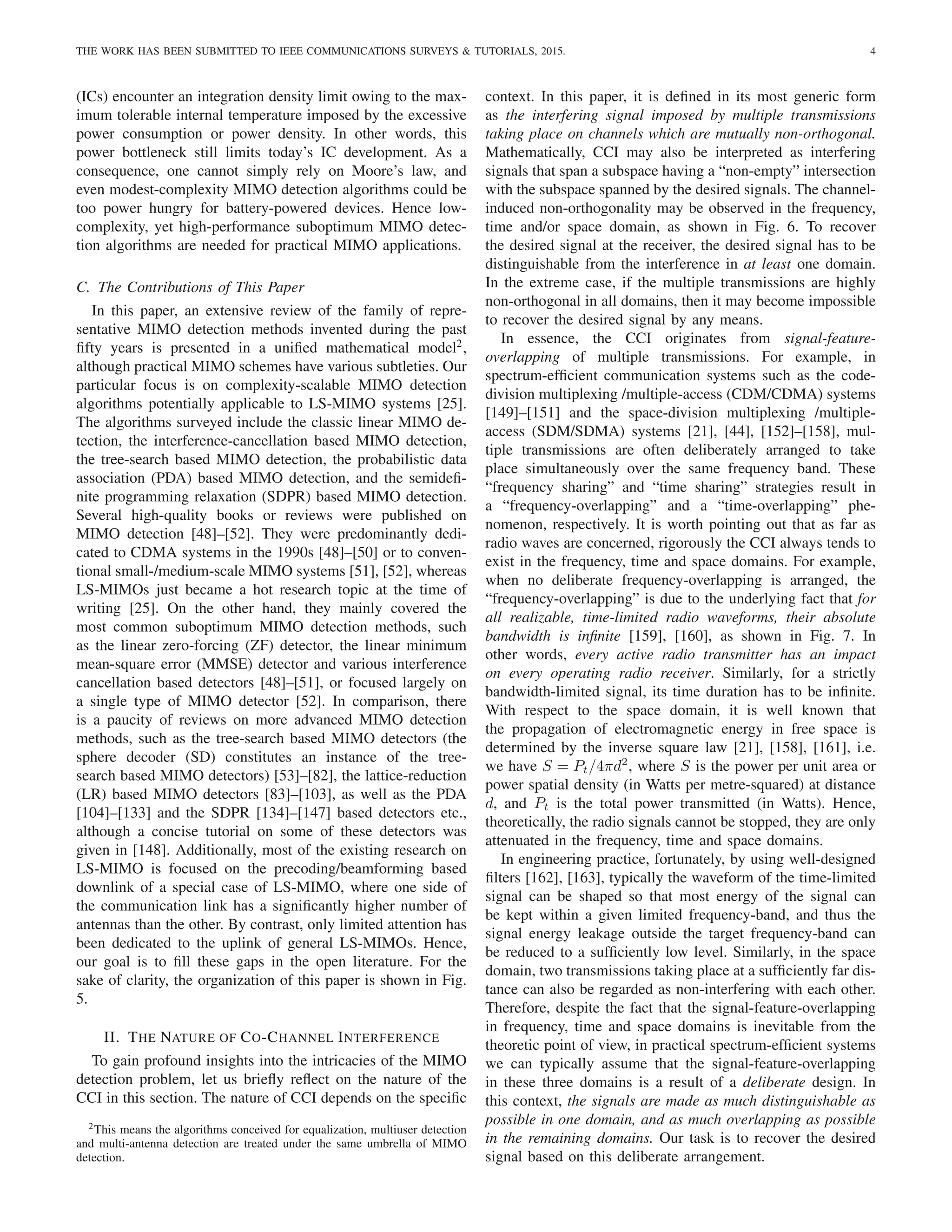 THE WORK HAS BEEN SUBMITTED TO IEEE COMMUNICATIONS SURVEYS & TUTORIALS, 2015. 4
(ICs) encounter an integration density limit owing to the max-
imum tolerable internal temperature imposed by the excessive
power consumption or power density. In other words, this
power bottleneck still limits today’s IC development. As a
consequence, one cannot simply rely on Moore’s law, and
even modest-complexity MIMO detection algorithms could be
too power hungry for battery-powered devices. Hence low-
complexity, yet high-performance suboptimum MIMO detec-
tion algorithms are needed for practical MIMO applications.
C. The Contributions of This Paper
In this paper, an extensive review of the family of repre-
sentative MIMO detection methods invented during the past
fifty years is presented in a unified mathematical model2
,
although practical MIMO schemes have various subtleties. Our
particular focus is on complexity-scalable MIMO detection
algorithms potentially applicable to LS-MIMO systems [25].
The algorithms surveyed include the classic linear MIMO de-
tection, the interference-cancellation based MIMO detection,
the tree-search based MIMO detection, the probabilistic data
association (PDA) based MIMO detection, and the semidefi-
nite programming relaxation (SDPR) based MIMO detection.
Several high-quality books or reviews were published on
MIMO detection [48]–[52]. They were predominantly dedi-
cated to CDMA systems in the 1990s [48]–[50] or to conven-
tional small-/medium-scale MIMO systems [51], [52], whereas
LS-MIMOs just became a hot research topic at the time of
writing [25]. On the other hand, they mainly covered the
most common suboptimum MIMO detection methods, such
as the linear zero-forcing (ZF) detector, the linear minimum
mean-square error (MMSE) detector and various interference
cancellation based detectors [48]–[51], or focused largely on
a single type of MIMO detector [52]. In comparison, there
is a paucity of reviews on more advanced MIMO detection
methods, such as the tree-search based MIMO detectors (the
sphere decoder (SD) constitutes an instance of the tree-
search based MIMO detectors) [53]–[82], the lattice-reduction
(LR) based MIMO detectors [83]–[103], as well as the PDA
[104]–[133] and the SDPR [134]–[147] based detectors etc.,
although a concise tutorial on some of these detectors was
given in [148]. Additionally, most of the existing research on
LS-MIMO is focused on the precoding/beamforming based
downlink of a special case of LS-MIMO, where one side of
the communication link has a significantly higher number of
antennas than the other. By contrast, only limited attention has
been dedicated to the uplink of general LS-MIMOs. Hence,
our goal is to fill these gaps in the open literature. For the
sake of clarity, the organization of this paper is shown in Fig.
5.
II. THE NATURE OF CO-CHANNEL INTERFERENCE
To gain profound insights into the intricacies of the MIMO
detection problem, let us briefly reflect on the nature of the
CCI in this section. The nature of CCI depends on the specific
2This means the algorithms conceived for equalization, multiuser detection
and multi-antenna detection are treated under the same umbrella of MIMO
detection.
context. In this paper, it is defined in its most generic form
as the interfering signal imposed by multiple transmissions
taking place on channels which are mutually non-orthogonal.
Mathematically, CCI may also be interpreted as interfering
signals that span a subspace having a “non-empty” intersection
with the subspace spanned by the desired signals. The channel-
induced non-orthogonality may be observed in the frequency,
time and/or space domain, as shown in Fig. 6. To recover
the desired signal at the receiver, the desired signal has to be
distinguishable from the interference in at least one domain.
In the extreme case, if the multiple transmissions are highly
non-orthogonal in all domains, then it may become impossible
to recover the desired signal by any means.
In essence, the CCI originates from signal-feature-
overlapping of multiple transmissions. For example, in
spectrum-efficient communication systems such as the code-
division multiplexing /multiple-access (CDM/CDMA) systems
[149]–[151] and the space-division multiplexing /multiple-
access (SDM/SDMA) systems [21], [44], [152]–[158], mul-
tiple transmissions are often deliberately arranged to take
place simultaneously over the same frequency band. These
“frequency sharing” and “time sharing” strategies result in
a “frequency-overlapping” and a “time-overlapping” phe-
nomenon, respectively. It is worth pointing out that as far as
radio waves are concerned, rigorously the CCI always tends to
exist in the frequency, time and space domains. For example,
when no deliberate frequency-overlapping is arranged, the
“frequency-overlapping” is due to the underlying fact that for
all realizable, time-limited radio waveforms, their absolute
bandwidth is infinite [159], [160], as shown in Fig. 7. In
other words, every active radio transmitter has an impact
on every operating radio receiver. Similarly, for a strictly
bandwidth-limited signal, its time duration has to be infinite.
With respect to the space domain, it is well known that
the propagation of electromagnetic energy in free space is
determined by the inverse square law [21], [158], [161], i.e.
we have S = Pt/4πd2
, where S is the power per unit area or
power spatial density (in Watts per metre-squared) at distance
d, and Pt is the total power transmitted (in Watts). Hence,
theoretically, the radio signals cannot be stopped, they are only
attenuated in the frequency, time and space domains.
In engineering practice, fortunately, by using well-designed
filters [162], [163], typically the waveform of the time-limited
signal can be shaped so that most energy of the signal can
be kept within a given limited frequency-band, and thus the
signal energy leakage outside the target frequency-band can
be reduced to a sufficiently low level. Similarly, in the space
domain, two transmissions taking place at a sufficiently far dis-
tance can also be regarded as non-interfering with each other.
Therefore, despite the fact that the signal-feature-overlapping
in frequency, time and space domains is inevitable from the
theoretic point of view, in practical spectrum-efficient systems
we can typically assume that the signal-feature-overlapping
in these three domains is a result of a deliberate design. In
this context, the signals are made as much distinguishable as
possible in one domain, and as much overlapping as possible
in the remaining domains. Our task is to recover the desired
signal based on this deliberate arrangement.
 