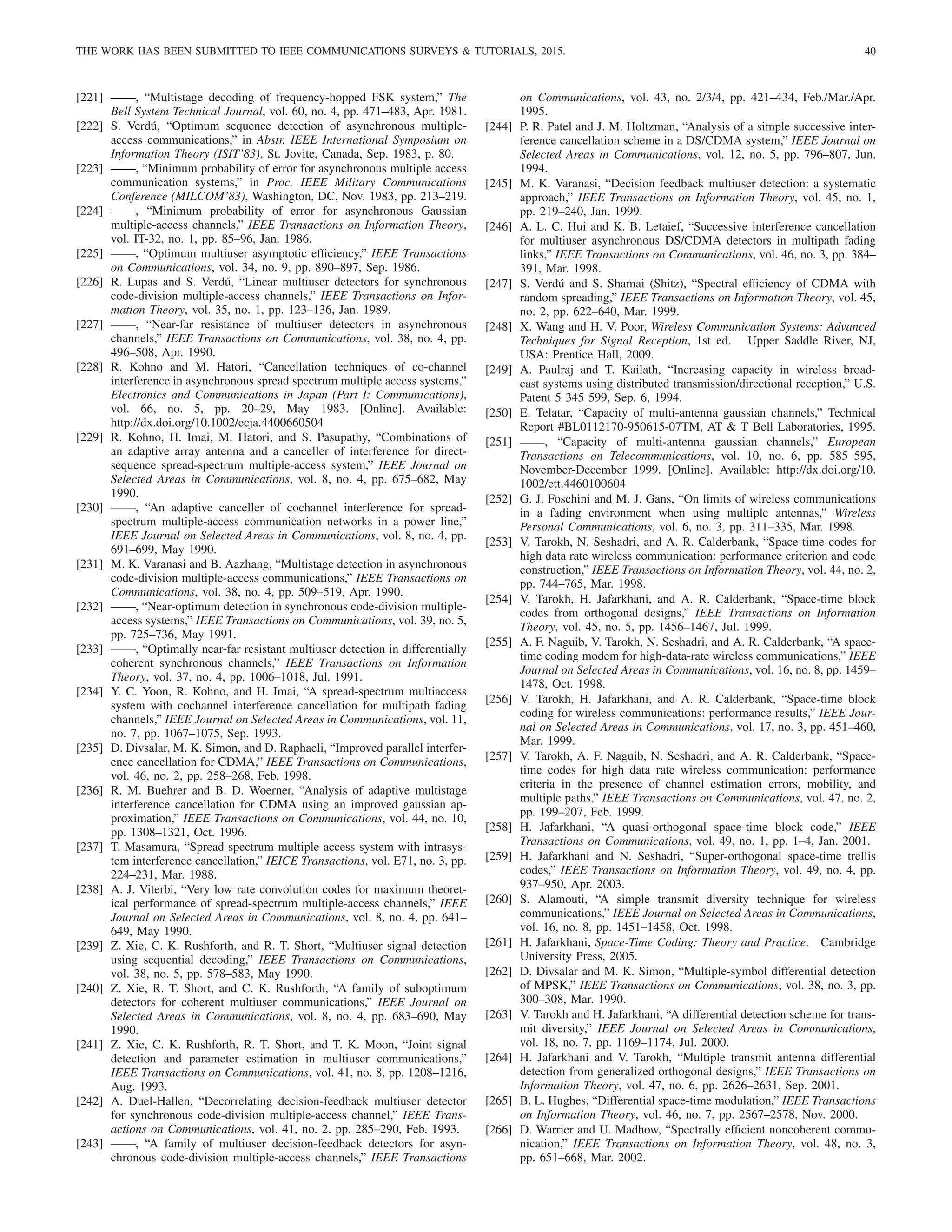 THE WORK HAS BEEN SUBMITTED TO IEEE COMMUNICATIONS SURVEYS  TUTORIALS, 2015. 40
[221] ——, “Multistage decoding of frequency-hopped FSK system,” The
Bell System Technical Journal, vol. 60, no. 4, pp. 471–483, Apr. 1981.
[222] S. Verdú, “Optimum sequence detection of asynchronous multiple-
access communications,” in Abstr. IEEE International Symposium on
Information Theory (ISIT’83), St. Jovite, Canada, Sep. 1983, p. 80.
[223] ——, “Minimum probability of error for asynchronous multiple access
communication systems,” in Proc. IEEE Military Communications
Conference (MILCOM’83), Washington, DC, Nov. 1983, pp. 213–219.
[224] ——, “Minimum probability of error for asynchronous Gaussian
multiple-access channels,” IEEE Transactions on Information Theory,
vol. IT-32, no. 1, pp. 85–96, Jan. 1986.
[225] ——, “Optimum multiuser asymptotic efficiency,” IEEE Transactions
on Communications, vol. 34, no. 9, pp. 890–897, Sep. 1986.
[226] R. Lupas and S. Verdú, “Linear multiuser detectors for synchronous
code-division multiple-access channels,” IEEE Transactions on Infor-
mation Theory, vol. 35, no. 1, pp. 123–136, Jan. 1989.
[227] ——, “Near-far resistance of multiuser detectors in asynchronous
channels,” IEEE Transactions on Communications, vol. 38, no. 4, pp.
496–508, Apr. 1990.
[228] R. Kohno and M. Hatori, “Cancellation techniques of co-channel
interference in asynchronous spread spectrum multiple access systems,”
Electronics and Communications in Japan (Part I: Communications),
vol. 66, no. 5, pp. 20–29, May 1983. [Online]. Available:
http://dx.doi.org/10.1002/ecja.4400660504
[229] R. Kohno, H. Imai, M. Hatori, and S. Pasupathy, “Combinations of
an adaptive array antenna and a canceller of interference for direct-
sequence spread-spectrum multiple-access system,” IEEE Journal on
Selected Areas in Communications, vol. 8, no. 4, pp. 675–682, May
1990.
[230] ——, “An adaptive canceller of cochannel interference for spread-
spectrum multiple-access communication networks in a power line,”
IEEE Journal on Selected Areas in Communications, vol. 8, no. 4, pp.
691–699, May 1990.
[231] M. K. Varanasi and B. Aazhang, “Multistage detection in asynchronous
code-division multiple-access communications,” IEEE Transactions on
Communications, vol. 38, no. 4, pp. 509–519, Apr. 1990.
[232] ——, “Near-optimum detection in synchronous code-division multiple-
access systems,” IEEE Transactions on Communications, vol. 39, no. 5,
pp. 725–736, May 1991.
[233] ——, “Optimally near-far resistant multiuser detection in differentially
coherent synchronous channels,” IEEE Transactions on Information
Theory, vol. 37, no. 4, pp. 1006–1018, Jul. 1991.
[234] Y. C. Yoon, R. Kohno, and H. Imai, “A spread-spectrum multiaccess
system with cochannel interference cancellation for multipath fading
channels,” IEEE Journal on Selected Areas in Communications, vol. 11,
no. 7, pp. 1067–1075, Sep. 1993.
[235] D. Divsalar, M. K. Simon, and D. Raphaeli, “Improved parallel interfer-
ence cancellation for CDMA,” IEEE Transactions on Communications,
vol. 46, no. 2, pp. 258–268, Feb. 1998.
[236] R. M. Buehrer and B. D. Woerner, “Analysis of adaptive multistage
interference cancellation for CDMA using an improved gaussian ap-
proximation,” IEEE Transactions on Communications, vol. 44, no. 10,
pp. 1308–1321, Oct. 1996.
[237] T. Masamura, “Spread spectrum multiple access system with intrasys-
tem interference cancellation,” IEICE Transactions, vol. E71, no. 3, pp.
224–231, Mar. 1988.
[238] A. J. Viterbi, “Very low rate convolution codes for maximum theoret-
ical performance of spread-spectrum multiple-access channels,” IEEE
Journal on Selected Areas in Communications, vol. 8, no. 4, pp. 641–
649, May 1990.
[239] Z. Xie, C. K. Rushforth, and R. T. Short, “Multiuser signal detection
using sequential decoding,” IEEE Transactions on Communications,
vol. 38, no. 5, pp. 578–583, May 1990.
[240] Z. Xie, R. T. Short, and C. K. Rushforth, “A family of suboptimum
detectors for coherent multiuser communications,” IEEE Journal on
Selected Areas in Communications, vol. 8, no. 4, pp. 683–690, May
1990.
[241] Z. Xie, C. K. Rushforth, R. T. Short, and T. K. Moon, “Joint signal
detection and parameter estimation in multiuser communications,”
IEEE Transactions on Communications, vol. 41, no. 8, pp. 1208–1216,
Aug. 1993.
[242] A. Duel-Hallen, “Decorrelating decision-feedback multiuser detector
for synchronous code-division multiple-access channel,” IEEE Trans-
actions on Communications, vol. 41, no. 2, pp. 285–290, Feb. 1993.
[243] ——, “A family of multiuser decision-feedback detectors for asyn-
chronous code-division multiple-access channels,” IEEE Transactions
on Communications, vol. 43, no. 2/3/4, pp. 421–434, Feb./Mar./Apr.
1995.
[244] P. R. Patel and J. M. Holtzman, “Analysis of a simple successive inter-
ference cancellation scheme in a DS/CDMA system,” IEEE Journal on
Selected Areas in Communications, vol. 12, no. 5, pp. 796–807, Jun.
1994.
[245] M. K. Varanasi, “Decision feedback multiuser detection: a systematic
approach,” IEEE Transactions on Information Theory, vol. 45, no. 1,
pp. 219–240, Jan. 1999.
[246] A. L. C. Hui and K. B. Letaief, “Successive interference cancellation
for multiuser asynchronous DS/CDMA detectors in multipath fading
links,” IEEE Transactions on Communications, vol. 46, no. 3, pp. 384–
391, Mar. 1998.
[247] S. Verdú and S. Shamai (Shitz), “Spectral efficiency of CDMA with
random spreading,” IEEE Transactions on Information Theory, vol. 45,
no. 2, pp. 622–640, Mar. 1999.
[248] X. Wang and H. V. Poor, Wireless Communication Systems: Advanced
Techniques for Signal Reception, 1st ed. Upper Saddle River, NJ,
USA: Prentice Hall, 2009.
[249] A. Paulraj and T. Kailath, “Increasing capacity in wireless broad-
cast systems using distributed transmission/directional reception,” U.S.
Patent 5 345 599, Sep. 6, 1994.
[250] E. Telatar, “Capacity of multi-antenna gaussian channels,” Technical
Report #BL0112170-950615-07TM, AT  T Bell Laboratories, 1995.
[251] ——, “Capacity of multi-antenna gaussian channels,” European
Transactions on Telecommunications, vol. 10, no. 6, pp. 585–595,
November-December 1999. [Online]. Available: http://dx.doi.org/10.
1002/ett.4460100604
[252] G. J. Foschini and M. J. Gans, “On limits of wireless communications
in a fading environment when using multiple antennas,” Wireless
Personal Communications, vol. 6, no. 3, pp. 311–335, Mar. 1998.
[253] V. Tarokh, N. Seshadri, and A. R. Calderbank, “Space-time codes for
high data rate wireless communication: performance criterion and code
construction,” IEEE Transactions on Information Theory, vol. 44, no. 2,
pp. 744–765, Mar. 1998.
[254] V. Tarokh, H. Jafarkhani, and A. R. Calderbank, “Space-time block
codes from orthogonal designs,” IEEE Transactions on Information
Theory, vol. 45, no. 5, pp. 1456–1467, Jul. 1999.
[255] A. F. Naguib, V. Tarokh, N. Seshadri, and A. R. Calderbank, “A space-
time coding modem for high-data-rate wireless communications,” IEEE
Journal on Selected Areas in Communications, vol. 16, no. 8, pp. 1459–
1478, Oct. 1998.
[256] V. Tarokh, H. Jafarkhani, and A. R. Calderbank, “Space-time block
coding for wireless communications: performance results,” IEEE Jour-
nal on Selected Areas in Communications, vol. 17, no. 3, pp. 451–460,
Mar. 1999.
[257] V. Tarokh, A. F. Naguib, N. Seshadri, and A. R. Calderbank, “Space-
time codes for high data rate wireless communication: performance
criteria in the presence of channel estimation errors, mobility, and
multiple paths,” IEEE Transactions on Communications, vol. 47, no. 2,
pp. 199–207, Feb. 1999.
[258] H. Jafarkhani, “A quasi-orthogonal space-time block code,” IEEE
Transactions on Communications, vol. 49, no. 1, pp. 1–4, Jan. 2001.
[259] H. Jafarkhani and N. Seshadri, “Super-orthogonal space-time trellis
codes,” IEEE Transactions on Information Theory, vol. 49, no. 4, pp.
937–950, Apr. 2003.
[260] S. Alamouti, “A simple transmit diversity technique for wireless
communications,” IEEE Journal on Selected Areas in Communications,
vol. 16, no. 8, pp. 1451–1458, Oct. 1998.
[261] H. Jafarkhani, Space-Time Coding: Theory and Practice. Cambridge
University Press, 2005.
[262] D. Divsalar and M. K. Simon, “Multiple-symbol differential detection
of MPSK,” IEEE Transactions on Communications, vol. 38, no. 3, pp.
300–308, Mar. 1990.
[263] V. Tarokh and H. Jafarkhani, “A differential detection scheme for trans-
mit diversity,” IEEE Journal on Selected Areas in Communications,
vol. 18, no. 7, pp. 1169–1174, Jul. 2000.
[264] H. Jafarkhani and V. Tarokh, “Multiple transmit antenna differential
detection from generalized orthogonal designs,” IEEE Transactions on
Information Theory, vol. 47, no. 6, pp. 2626–2631, Sep. 2001.
[265] B. L. Hughes, “Differential space-time modulation,” IEEE Transactions
on Information Theory, vol. 46, no. 7, pp. 2567–2578, Nov. 2000.
[266] D. Warrier and U. Madhow, “Spectrally efficient noncoherent commu-
nication,” IEEE Transactions on Information Theory, vol. 48, no. 3,
pp. 651–668, Mar. 2002.
 