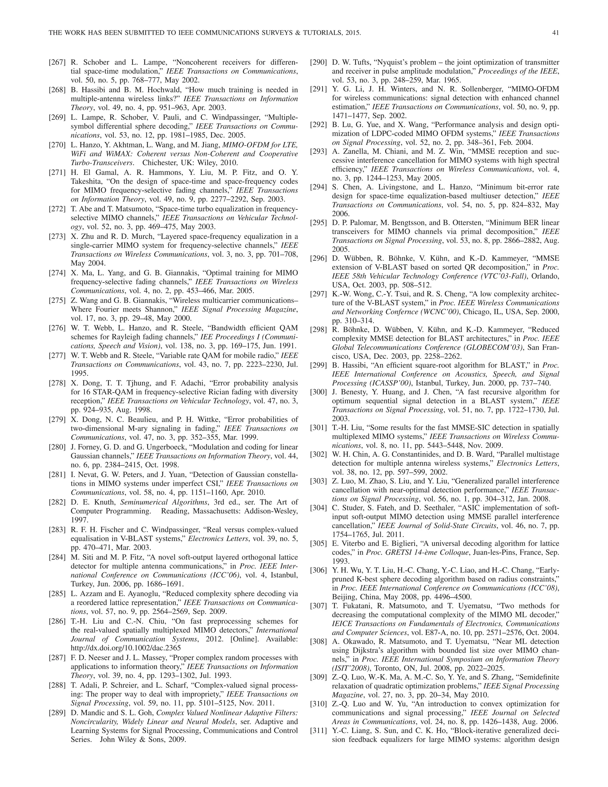 THE WORK HAS BEEN SUBMITTED TO IEEE COMMUNICATIONS SURVEYS  TUTORIALS, 2015. 41
[267] R. Schober and L. Lampe, “Noncoherent receivers for differen-
tial space-time modulation,” IEEE Transactions on Communications,
vol. 50, no. 5, pp. 768–777, May 2002.
[268] B. Hassibi and B. M. Hochwald, “How much training is needed in
multiple-antenna wireless links?” IEEE Transactions on Information
Theory, vol. 49, no. 4, pp. 951–963, Apr. 2003.
[269] L. Lampe, R. Schober, V. Pauli, and C. Windpassinger, “Multiple-
symbol differential sphere decoding,” IEEE Transactions on Commu-
nications, vol. 53, no. 12, pp. 1981–1985, Dec. 2005.
[270] L. Hanzo, Y. Akhtman, L. Wang, and M. Jiang, MIMO-OFDM for LTE,
WiFi and WiMAX: Coherent versus Non-Coherent and Cooperative
Turbo-Transceivers. Chichester, UK: Wiley, 2010.
[271] H. El Gamal, A. R. Hammons, Y. Liu, M. P. Fitz, and O. Y.
Takeshita, “On the design of space-time and space-frequency codes
for MIMO frequency-selective fading channels,” IEEE Transactions
on Information Theory, vol. 49, no. 9, pp. 2277–2292, Sep. 2003.
[272] T. Abe and T. Matsumoto, “Space-time turbo equalization in frequency-
selective MIMO channels,” IEEE Transactions on Vehicular Technol-
ogy, vol. 52, no. 3, pp. 469–475, May 2003.
[273] X. Zhu and R. D. Murch, “Layered space-frequency equalization in a
single-carrier MIMO system for frequency-selective channels,” IEEE
Transactions on Wireless Communications, vol. 3, no. 3, pp. 701–708,
May 2004.
[274] X. Ma, L. Yang, and G. B. Giannakis, “Optimal training for MIMO
frequency-selective fading channels,” IEEE Transactions on Wireless
Communications, vol. 4, no. 2, pp. 453–466, Mar. 2005.
[275] Z. Wang and G. B. Giannakis, “Wireless multicarrier communications–
Where Fourier meets Shannon,” IEEE Signal Processing Magazine,
vol. 17, no. 3, pp. 29–48, May 2000.
[276] W. T. Webb, L. Hanzo, and R. Steele, “Bandwidth efficient QAM
schemes for Rayleigh fading channels,” IEE Proceedings I (Communi-
cations, Speech and Vision), vol. 138, no. 3, pp. 169–175, Jun. 1991.
[277] W. T. Webb and R. Steele, “Variable rate QAM for mobile radio,” IEEE
Transactions on Communications, vol. 43, no. 7, pp. 2223–2230, Jul.
1995.
[278] X. Dong, T. T. Tjhung, and F. Adachi, “Error probability analysis
for 16 STAR-QAM in frequency-selective Rician fading with diversity
reception,” IEEE Transactions on Vehicular Technology, vol. 47, no. 3,
pp. 924–935, Aug. 1998.
[279] X. Dong, N. C. Beaulieu, and P. H. Wittke, “Error probabilities of
two-dimensional M-ary signaling in fading,” IEEE Transactions on
Communications, vol. 47, no. 3, pp. 352–355, Mar. 1999.
[280] J. Forney, G. D. and G. Ungerboeck, “Modulation and coding for linear
Gaussian channels,” IEEE Transactions on Information Theory, vol. 44,
no. 6, pp. 2384–2415, Oct. 1998.
[281] I. Nevat, G. W. Peters, and J. Yuan, “Detection of Gaussian constella-
tions in MIMO systems under imperfect CSI,” IEEE Transactions on
Communications, vol. 58, no. 4, pp. 1151–1160, Apr. 2010.
[282] D. E. Knuth, Seminumerical Algorithms, 3rd ed., ser. The Art of
Computer Programming. Reading, Massachusetts: Addison-Wesley,
1997.
[283] R. F. H. Fischer and C. Windpassinger, “Real versus complex-valued
equalisation in V-BLAST systems,” Electronics Letters, vol. 39, no. 5,
pp. 470–471, Mar. 2003.
[284] M. Siti and M. P. Fitz, “A novel soft-output layered orthogonal lattice
detector for multiple antenna communications,” in Proc. IEEE Inter-
national Conference on Communications (ICC’06), vol. 4, Istanbul,
Turkey, Jun. 2006, pp. 1686–1691.
[285] L. Azzam and E. Ayanoglu, “Reduced complexity sphere decoding via
a reordered lattice representation,” IEEE Transactions on Communica-
tions, vol. 57, no. 9, pp. 2564–2569, Sep. 2009.
[286] T.-H. Liu and C.-N. Chiu, “On fast preprocessing schemes for
the real-valued spatially multiplexed MIMO detectors,” International
Journal of Communication Systems, 2012. [Online]. Available:
http://dx.doi.org/10.1002/dac.2365
[287] F. D. Neeser and J. L. Massey, “Proper complex random processes with
applications to information theory,” IEEE Transactions on Information
Theory, vol. 39, no. 4, pp. 1293–1302, Jul. 1993.
[288] T. Adali, P. Schreier, and L. Scharf, “Complex-valued signal process-
ing: The proper way to deal with impropriety,” IEEE Transactions on
Signal Processing, vol. 59, no. 11, pp. 5101–5125, Nov. 2011.
[289] D. Mandic and S. L. Goh, Complex Valued Nonlinear Adaptive Filters:
Noncircularity, Widely Linear and Neural Models, ser. Adaptive and
Learning Systems for Signal Processing, Communications and Control
Series. John Wiley  Sons, 2009.
[290] D. W. Tufts, “Nyquist’s problem – the joint optimization of transmitter
and receiver in pulse amplitude modulation,” Proceedings of the IEEE,
vol. 53, no. 3, pp. 248–259, Mar. 1965.
[291] Y. G. Li, J. H. Winters, and N. R. Sollenberger, “MIMO-OFDM
for wireless communications: signal detection with enhanced channel
estimation,” IEEE Transactions on Communications, vol. 50, no. 9, pp.
1471–1477, Sep. 2002.
[292] B. Lu, G. Yue, and X. Wang, “Performance analysis and design opti-
mization of LDPC-coded MIMO OFDM systems,” IEEE Transactions
on Signal Processing, vol. 52, no. 2, pp. 348–361, Feb. 2004.
[293] A. Zanella, M. Chiani, and M. Z. Win, “MMSE reception and suc-
cessive interference cancellation for MIMO systems with high spectral
efficiency,” IEEE Transactions on Wireless Communications, vol. 4,
no. 3, pp. 1244–1253, May 2005.
[294] S. Chen, A. Livingstone, and L. Hanzo, “Minimum bit-error rate
design for space-time equalization-based multiuser detection,” IEEE
Transactions on Communications, vol. 54, no. 5, pp. 824–832, May
2006.
[295] D. P. Palomar, M. Bengtsson, and B. Ottersten, “Minimum BER linear
transceivers for MIMO channels via primal decomposition,” IEEE
Transactions on Signal Processing, vol. 53, no. 8, pp. 2866–2882, Aug.
2005.
[296] D. Wübben, R. Böhnke, V. Kühn, and K.-D. Kammeyer, “MMSE
extension of V-BLAST based on sorted QR decomposition,” in Proc.
IEEE 58th Vehicular Technology Conference (VTC’03-Fall), Orlando,
USA, Oct. 2003, pp. 508–512.
[297] K.-W. Wong, C.-Y. Tsui, and R. S. Cheng, “A low complexity architec-
ture of the V-BLAST system,” in Proc. IEEE Wireless Communications
and Networking Confernce (WCNC’00), Chicago, IL, USA, Sep. 2000,
pp. 310–314.
[298] R. Böhnke, D. Wübben, V. Kühn, and K.-D. Kammeyer, “Reduced
complexity MMSE detection for BLAST architectures,” in Proc. IEEE
Global Telecommunications Conference (GLOBECOM’03), San Fran-
cisco, USA, Dec. 2003, pp. 2258–2262.
[299] B. Hassibi, “An efficient square-root algorithm for BLAST,” in Proc.
IEEE International Conference on Acoustics, Speech, and Signal
Processing (ICASSP’00), Istanbul, Turkey, Jun. 2000, pp. 737–740.
[300] J. Benesty, Y. Huang, and J. Chen, “A fast recursive algorithm for
optimum sequential signal detection in a BLAST system,” IEEE
Transactions on Signal Processing, vol. 51, no. 7, pp. 1722–1730, Jul.
2003.
[301] T.-H. Liu, “Some results for the fast MMSE-SIC detection in spatially
multiplexed MIMO systems,” IEEE Transactions on Wireless Commu-
nications, vol. 8, no. 11, pp. 5443–5448, Nov. 2009.
[302] W. H. Chin, A. G. Constantinides, and D. B. Ward, “Parallel multistage
detection for multiple antenna wireless systems,” Electronics Letters,
vol. 38, no. 12, pp. 597–599, 2002.
[303] Z. Luo, M. Zhao, S. Liu, and Y. Liu, “Generalized parallel interference
cancellation with near-optimal detection performance,” IEEE Transac-
tions on Signal Processing, vol. 56, no. 1, pp. 304–312, Jan. 2008.
[304] C. Studer, S. Fateh, and D. Seethaler, “ASIC implementation of soft-
input soft-output MIMO detection using MMSE parallel interference
cancellation,” IEEE Journal of Solid-State Circuits, vol. 46, no. 7, pp.
1754–1765, Jul. 2011.
[305] E. Viterbo and E. Biglieri, “A universal decoding algorithm for lattice
codes,” in Proc. GRETSI 14-ème Colloque, Juan-les-Pins, France, Sep.
1993.
[306] Y. H. Wu, Y. T. Liu, H.-C. Chang, Y.-C. Liao, and H.-C. Chang, “Early-
pruned K-best sphere decoding algorithm based on radius constraints,”
in Proc. IEEE International Conference on Communications (ICC’08),
Beijing, China, May 2008, pp. 4496–4500.
[307] T. Fukatani, R. Matsumoto, and T. Uyematsu, “Two methods for
decreasing the computational complexity of the MIMO ML decoder,”
IEICE Transactions on Fundamentals of Electronics, Communications
and Computer Sciences, vol. E87-A, no. 10, pp. 2571–2576, Oct. 2004.
[308] A. Okawado, R. Matsumoto, and T. Uyematsu, “Near ML detection
using Dijkstra’s algorithm with bounded list size over MIMO chan-
nels,” in Proc. IEEE International Symposium on Information Theory
(ISIT’2008), Toronto, ON, Jul. 2008, pp. 2022–2025.
[309] Z.-Q. Luo, W.-K. Ma, A. M.-C. So, Y. Ye, and S. Zhang, “Semidefinite
relaxation of quadratic optimization problems,” IEEE Signal Processing
Magazine, vol. 27, no. 3, pp. 20–34, May 2010.
[310] Z.-Q. Luo and W. Yu, “An introduction to convex optimization for
communications and signal processing,” IEEE Journal on Selected
Areas in Communications, vol. 24, no. 8, pp. 1426–1438, Aug. 2006.
[311] Y.-C. Liang, S. Sun, and C. K. Ho, “Block-iterative generalized deci-
sion feedback equalizers for large MIMO systems: algorithm design
 