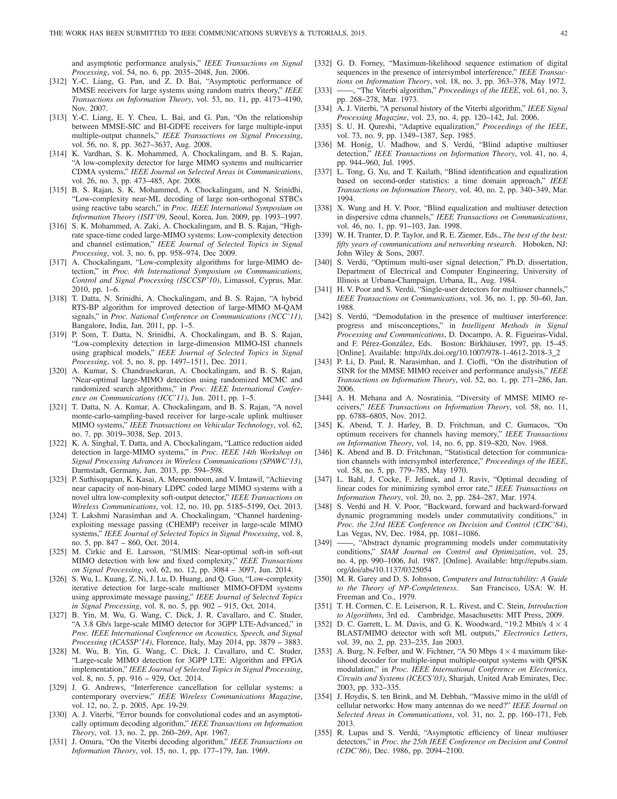 THE WORK HAS BEEN SUBMITTED TO IEEE COMMUNICATIONS SURVEYS  TUTORIALS, 2015. 42
and asymptotic performance analysis,” IEEE Transactions on Signal
Processing, vol. 54, no. 6, pp. 2035–2048, Jun. 2006.
[312] Y.-C. Liang, G. Pan, and Z. D. Bai, “Asymptotic performance of
MMSE receivers for large systems using random matrix theory,” IEEE
Transactions on Information Theory, vol. 53, no. 11, pp. 4173–4190,
Nov. 2007.
[313] Y.-C. Liang, E. Y. Cheu, L. Bai, and G. Pan, “On the relationship
between MMSE-SIC and BI-GDFE receivers for large multiple-input
multiple-output channels,” IEEE Transactions on Signal Processing,
vol. 56, no. 8, pp. 3627–3637, Aug. 2008.
[314] K. Vardhan, S. K. Mohammed, A. Chockalingam, and B. S. Rajan,
“A low-complexity detector for large MIMO systems and multicarrier
CDMA systems,” IEEE Journal on Selected Areas in Communications,
vol. 26, no. 3, pp. 473–485, Apr. 2008.
[315] B. S. Rajan, S. K. Mohammed, A. Chockalingam, and N. Srinidhi,
“Low-complexity near-ML decoding of large non-orthogonal STBCs
using reactive tabu search,” in Proc. IEEE International Symposium on
Information Theory (ISIT’09, Seoul, Korea, Jun. 2009, pp. 1993–1997.
[316] S. K. Mohammed, A. Zaki, A. Chockalingam, and B. S. Rajan, “High-
rate space-time coded large-MIMO systems: Low-complexity detection
and channel estimation,” IEEE Journal of Selected Topics in Signal
Processing, vol. 3, no. 6, pp. 958–974, Dec 2009.
[317] A. Chockalingam, “Low-complexity algorithms for large-MIMO de-
tection,” in Proc. 4th International Symposium on Communications,
Control and Signal Processing (ISCCSP’10), Limassol, Cyprus, Mar.
2010, pp. 1–6.
[318] T. Datta, N. Srinidhi, A. Chockalingam, and B. S. Rajan, “A hybrid
RTS-BP algorithm for improved detection of large-MIMO M-QAM
signals,” in Proc. National Conference on Communications (NCC’11),
Bangalore, India, Jan. 2011, pp. 1–5.
[319] P. Som, T. Datta, N. Srinidhi, A. Chockalingam, and B. S. Rajan,
“Low-complexity detection in large-dimension MIMO-ISI channels
using graphical models,” IEEE Journal of Selected Topics in Signal
Processing, vol. 5, no. 8, pp. 1497–1511, Dec. 2011.
[320] A. Kumar, S. Chandrasekaran, A. Chockalingam, and B. S. Rajan,
“Near-optimal large-MIMO detection using randomized MCMC and
randomized search algorithms,” in Proc. IEEE International Confer-
ence on Communications (ICC’11), Jun. 2011, pp. 1–5.
[321] T. Datta, N. A. Kumar, A. Chockalingam, and B. S. Rajan, “A novel
monte-carlo-sampling-based receiver for large-scale uplink multiuser
MIMO systems,” IEEE Transactions on Vehicular Technology, vol. 62,
no. 7, pp. 3019–3038, Sep. 2013.
[322] K. A. Singhal, T. Datta, and A. Chockalingam, “Lattice reduction aided
detection in large-MIMO systems,” in Proc. IEEE 14th Workshop on
Signal Processing Advances in Wireless Communications (SPAWC’13),
Darmstadt, Germany, Jun. 2013, pp. 594–598.
[323] P. Suthisopapan, K. Kasai, A. Meesomboon, and V. Imtawil, “Achieving
near capacity of non-binary LDPC coded large MIMO systems with a
novel ultra low-complexity soft-output detector,” IEEE Transactions on
Wireless Communications, vol. 12, no. 10, pp. 5185–5199, Oct. 2013.
[324] T. Lakshmi Narasimhan and A. Chockalingam, “Channel hardening-
exploiting message passing (CHEMP) receiver in large-scale MIMO
systems,” IEEE Journal of Selected Topics in Signal Processing, vol. 8,
no. 5, pp. 847 – 860, Oct. 2014.
[325] M. Cirkic and E. Larsson, “SUMIS: Near-optimal soft-in soft-out
MIMO detection with low and fixed complexity,” IEEE Transactions
on Signal Processing, vol. 62, no. 12, pp. 3084 – 3097, Jun. 2014.
[326] S. Wu, L. Kuang, Z. Ni, J. Lu, D. Huang, and Q. Guo, “Low-complexity
iterative detection for large-scale multiuser MIMO-OFDM systems
using approximate message passing,” IEEE Journal of Selected Topics
in Signal Processing, vol. 8, no. 5, pp. 902 – 915, Oct. 2014.
[327] B. Yin, M. Wu, G. Wang, C. Dick, J. R. Cavallaro, and C. Studer,
“A 3.8 Gb/s large-scale MIMO detector for 3GPP LTE-Advanced,” in
Proc. IEEE International Conference on Acoustics, Speech, and Signal
Processing (ICASSP’14), Florence, Italy, May 2014, pp. 3879 – 3883.
[328] M. Wu, B. Yin, G. Wang, C. Dick, J. Cavallaro, and C. Studer,
“Large-scale MIMO detection for 3GPP LTE: Algorithm and FPGA
implementation,” IEEE Journal of Selected Topics in Signal Processing,
vol. 8, no. 5, pp. 916 – 929, Oct. 2014.
[329] J. G. Andrews, “Interference cancellation for cellular systems: a
contemporary overview,” IEEE Wireless Communications Magazine,
vol. 12, no. 2, p. 2005, Apr. 19-29.
[330] A. J. Viterbi, “Error bounds for convolutional codes and an asymptoti-
cally optimum decoding algorithm,” IEEE Transactions on Information
Theory, vol. 13, no. 2, pp. 260–269, Apr. 1967.
[331] J. Omura, “On the Viterbi decoding algorithm,” IEEE Transactions on
Information Theory, vol. 15, no. 1, pp. 177–179, Jan. 1969.
[332] G. D. Forney, “Maximum-likelihood sequence estimation of digital
sequences in the presence of intersymbol interference,” IEEE Transac-
tions on Information Theory, vol. 18, no. 3, pp. 363–378, May 1972.
[333] ——, “The Viterbi algorithm,” Proceedings of the IEEE, vol. 61, no. 3,
pp. 268–278, Mar. 1973.
[334] A. J. Viterbi, “A personal history of the Viterbi algorithm,” IEEE Signal
Processing Magazine, vol. 23, no. 4, pp. 120–142, Jul. 2006.
[335] S. U. H. Qureshi, “Adaptive equalization,” Proceedings of the IEEE,
vol. 73, no. 9, pp. 1349–1387, Sep. 1985.
[336] M. Honig, U. Madhow, and S. Verdú, “Blind adaptive multiuser
detection,” IEEE Transactions on Information Theory, vol. 41, no. 4,
pp. 944–960, Jul. 1995.
[337] L. Tong, G. Xu, and T. Kailath, “Blind identification and equalization
based on second-order statistics: a time domain approach,” IEEE
Transactions on Information Theory, vol. 40, no. 2, pp. 340–349, Mar.
1994.
[338] X. Wang and H. V. Poor, “Blind equalization and multiuser detection
in dispersive cdma channels,” IEEE Transactions on Communications,
vol. 46, no. 1, pp. 91–103, Jan. 1998.
[339] W. H. Tranter, D. P. Taylor, and R. E. Ziemer, Eds., The best of the best:
fifty years of communications and networking research. Hoboken, NJ:
John Wiley  Sons, 2007.
[340] S. Verdú, “Optimum multi-user signal detection,” Ph.D. dissertation,
Department of Electrical and Computer Engineering, University of
Illinois at Urbana-Champaign, Urbana, IL, Aug. 1984.
[341] H. V. Poor and S. Verdú, “Single-user detectors for multiuser channels,”
IEEE Transactions on Communications, vol. 36, no. 1, pp. 50–60, Jan.
1988.
[342] S. Verdú, “Demodulation in the presence of multiuser interference:
progress and misconceptions,” in Intelligent Methods in Signal
Processing and Communications, D. Docampo, A. R. Figueiras-Vidal,
and F. Pérez-González, Eds. Boston: Birkhäuser, 1997, pp. 15–45.
[Online]. Available: http://dx.doi.org/10.1007/978-1-4612-2018-3 2
[343] P. Li, D. Paul, R. Narasimhan, and J. Cioffi, “On the distribution of
SINR for the MMSE MIMO receiver and performance analysis,” IEEE
Transactions on Information Theory, vol. 52, no. 1, pp. 271–286, Jan.
2006.
[344] A. H. Mehana and A. Nosratinia, “Diversity of MMSE MIMO re-
ceivers,” IEEE Transactions on Information Theory, vol. 58, no. 11,
pp. 6788–6805, Nov. 2012.
[345] K. Abend, T. J. Harley, B. D. Fritchman, and C. Gumacos, “On
optimum receivers for channels having memory,” IEEE Transactions
on Information Theory, vol. 14, no. 6, pp. 819–820, Nov. 1968.
[346] K. Abend and B. D. Fritchman, “Statistical detection for communica-
tion channels with intersymbol interference,” Proceedings of the IEEE,
vol. 58, no. 5, pp. 779–785, May 1970.
[347] L. Bahl, J. Cocke, F. Jelinek, and J. Raviv, “Optimal decoding of
linear codes for minimizing symbol error rate,” IEEE Transactions on
Information Theory, vol. 20, no. 2, pp. 284–287, Mar. 1974.
[348] S. Verdú and H. V. Poor, “Backward, forward and backward-forward
dynamic programming models under commutativity conditions,” in
Proc. the 23rd IEEE Conference on Decision and Control (CDC’84),
Las Vegas, NV, Dec. 1984, pp. 1081–1086.
[349] ——, “Abstract dynamic programming models under commutativity
conditions,” SIAM Journal on Control and Optimization, vol. 25,
no. 4, pp. 990–1006, Jul. 1987. [Online]. Available: http://epubs.siam.
org/doi/abs/10.1137/0325054
[350] M. R. Garey and D. S. Johnson, Computers and Intractability: A Guide
to the Theory of NP-Completeness. San Francisco, USA: W. H.
Freeman and Co., 1979.
[351] T. H. Cormen, C. E. Leiserson, R. L. Rivest, and C. Stein, Introduction
to Algorithms, 3rd ed. Cambridge, Masachusetts: MIT Press, 2009.
[352] D. C. Garrett, L. M. Davis, and G. K. Woodward, “19.2 Mbit/s 4 × 4
BLAST/MIMO detector with soft ML outputs,” Electronics Letters,
vol. 39, no. 2, pp. 233–235, Jan 2003.
[353] A. Burg, N. Felber, and W. Fichtner, “A 50 Mbps 4×4 maximum like-
lihood decoder for multiple-input multiple-output systems with QPSK
modulation,” in Proc. IEEE International Conference on Electronics,
Circuits and Systems (ICECS’03), Sharjah, United Arab Emirates, Dec.
2003, pp. 332–335.
[354] J. Hoydis, S. ten Brink, and M. Debbah, “Massive mimo in the ul/dl of
cellular networks: How many antennas do we need?” IEEE Journal on
Selected Areas in Communications, vol. 31, no. 2, pp. 160–171, Feb.
2013.
[355] R. Lupas and S. Verdú, “Asymptotic efficiency of linear multiuser
detectors,” in Proc. the 25th IEEE Conference on Decision and Control
(CDC’86), Dec. 1986, pp. 2094–2100.
 
