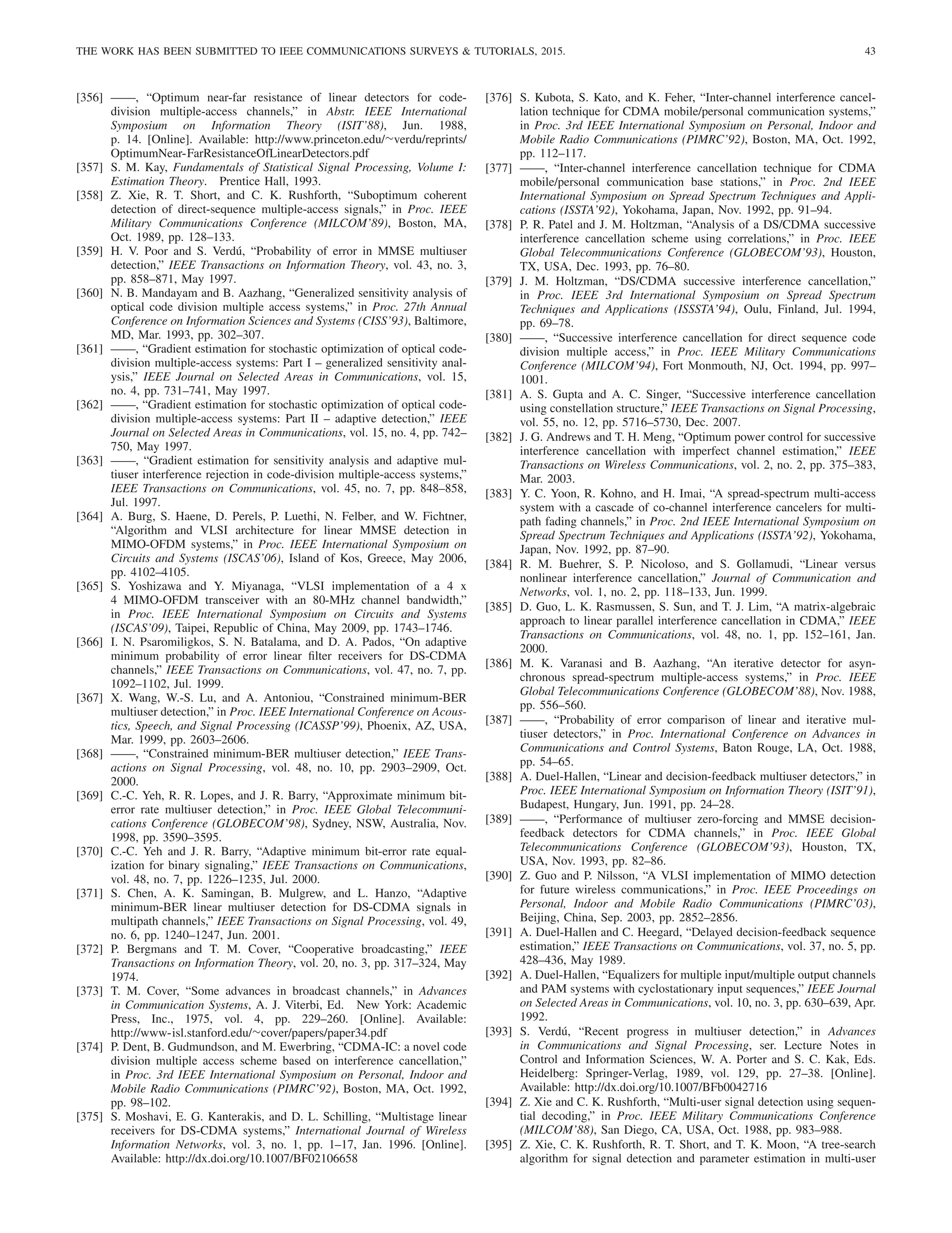 THE WORK HAS BEEN SUBMITTED TO IEEE COMMUNICATIONS SURVEYS  TUTORIALS, 2015. 43
[356] ——, “Optimum near-far resistance of linear detectors for code-
division multiple-access channels,” in Abstr. IEEE International
Symposium on Information Theory (ISIT’88), Jun. 1988,
p. 14. [Online]. Available: http://www.princeton.edu/∼verdu/reprints/
OptimumNear-FarResistanceOfLinearDetectors.pdf
[357] S. M. Kay, Fundamentals of Statistical Signal Processing, Volume I:
Estimation Theory. Prentice Hall, 1993.
[358] Z. Xie, R. T. Short, and C. K. Rushforth, “Suboptimum coherent
detection of direct-sequence multiple-access signals,” in Proc. IEEE
Military Communications Conference (MILCOM’89), Boston, MA,
Oct. 1989, pp. 128–133.
[359] H. V. Poor and S. Verdú, “Probability of error in MMSE multiuser
detection,” IEEE Transactions on Information Theory, vol. 43, no. 3,
pp. 858–871, May 1997.
[360] N. B. Mandayam and B. Aazhang, “Generalized sensitivity analysis of
optical code division multiple access systems,” in Proc. 27th Annual
Conference on Information Sciences and Systems (CISS’93), Baltimore,
MD, Mar. 1993, pp. 302–307.
[361] ——, “Gradient estimation for stochastic optimization of optical code-
division multiple-access systems: Part I – generalized sensitivity anal-
ysis,” IEEE Journal on Selected Areas in Communications, vol. 15,
no. 4, pp. 731–741, May 1997.
[362] ——, “Gradient estimation for stochastic optimization of optical code-
division multiple-access systems: Part II – adaptive detection,” IEEE
Journal on Selected Areas in Communications, vol. 15, no. 4, pp. 742–
750, May 1997.
[363] ——, “Gradient estimation for sensitivity analysis and adaptive mul-
tiuser interference rejection in code-division multiple-access systems,”
IEEE Transactions on Communications, vol. 45, no. 7, pp. 848–858,
Jul. 1997.
[364] A. Burg, S. Haene, D. Perels, P. Luethi, N. Felber, and W. Fichtner,
“Algorithm and VLSI architecture for linear MMSE detection in
MIMO-OFDM systems,” in Proc. IEEE International Symposium on
Circuits and Systems (ISCAS’06), Island of Kos, Greece, May 2006,
pp. 4102–4105.
[365] S. Yoshizawa and Y. Miyanaga, “VLSI implementation of a 4 x
4 MIMO-OFDM transceiver with an 80-MHz channel bandwidth,”
in Proc. IEEE International Symposium on Circuits and Systems
(ISCAS’09), Taipei, Republic of China, May 2009, pp. 1743–1746.
[366] I. N. Psaromiligkos, S. N. Batalama, and D. A. Pados, “On adaptive
minimum probability of error linear filter receivers for DS-CDMA
channels,” IEEE Transactions on Communications, vol. 47, no. 7, pp.
1092–1102, Jul. 1999.
[367] X. Wang, W.-S. Lu, and A. Antoniou, “Constrained minimum-BER
multiuser detection,” in Proc. IEEE International Conference on Acous-
tics, Speech, and Signal Processing (ICASSP’99), Phoenix, AZ, USA,
Mar. 1999, pp. 2603–2606.
[368] ——, “Constrained minimum-BER multiuser detection,” IEEE Trans-
actions on Signal Processing, vol. 48, no. 10, pp. 2903–2909, Oct.
2000.
[369] C.-C. Yeh, R. R. Lopes, and J. R. Barry, “Approximate minimum bit-
error rate multiuser detection,” in Proc. IEEE Global Telecommuni-
cations Conference (GLOBECOM’98), Sydney, NSW, Australia, Nov.
1998, pp. 3590–3595.
[370] C.-C. Yeh and J. R. Barry, “Adaptive minimum bit-error rate equal-
ization for binary signaling,” IEEE Transactions on Communications,
vol. 48, no. 7, pp. 1226–1235, Jul. 2000.
[371] S. Chen, A. K. Samingan, B. Mulgrew, and L. Hanzo, “Adaptive
minimum-BER linear multiuser detection for DS-CDMA signals in
multipath channels,” IEEE Transactions on Signal Processing, vol. 49,
no. 6, pp. 1240–1247, Jun. 2001.
[372] P. Bergmans and T. M. Cover, “Cooperative broadcasting,” IEEE
Transactions on Information Theory, vol. 20, no. 3, pp. 317–324, May
1974.
[373] T. M. Cover, “Some advances in broadcast channels,” in Advances
in Communication Systems, A. J. Viterbi, Ed. New York: Academic
Press, Inc., 1975, vol. 4, pp. 229–260. [Online]. Available:
http://www-isl.stanford.edu/∼cover/papers/paper34.pdf
[374] P. Dent, B. Gudmundson, and M. Ewerbring, “CDMA-IC: a novel code
division multiple access scheme based on interference cancellation,”
in Proc. 3rd IEEE International Symposium on Personal, Indoor and
Mobile Radio Communications (PIMRC’92), Boston, MA, Oct. 1992,
pp. 98–102.
[375] S. Moshavi, E. G. Kanterakis, and D. L. Schilling, “Multistage linear
receivers for DS-CDMA systems,” International Journal of Wireless
Information Networks, vol. 3, no. 1, pp. 1–17, Jan. 1996. [Online].
Available: http://dx.doi.org/10.1007/BF02106658
[376] S. Kubota, S. Kato, and K. Feher, “Inter-channel interference cancel-
lation technique for CDMA mobile/personal communication systems,”
in Proc. 3rd IEEE International Symposium on Personal, Indoor and
Mobile Radio Communications (PIMRC’92), Boston, MA, Oct. 1992,
pp. 112–117.
[377] ——, “Inter-channel interference cancellation technique for CDMA
mobile/personal communication base stations,” in Proc. 2nd IEEE
International Symposium on Spread Spectrum Techniques and Appli-
cations (ISSTA’92), Yokohama, Japan, Nov. 1992, pp. 91–94.
[378] P. R. Patel and J. M. Holtzman, “Analysis of a DS/CDMA successive
interference cancellation scheme using correlations,” in Proc. IEEE
Global Telecommunications Conference (GLOBECOM’93), Houston,
TX, USA, Dec. 1993, pp. 76–80.
[379] J. M. Holtzman, “DS/CDMA successive interference cancellation,”
in Proc. IEEE 3rd International Symposium on Spread Spectrum
Techniques and Applications (ISSSTA’94), Oulu, Finland, Jul. 1994,
pp. 69–78.
[380] ——, “Successive interference cancellation for direct sequence code
division multiple access,” in Proc. IEEE Military Communications
Conference (MILCOM’94), Fort Monmouth, NJ, Oct. 1994, pp. 997–
1001.
[381] A. S. Gupta and A. C. Singer, “Successive interference cancellation
using constellation structure,” IEEE Transactions on Signal Processing,
vol. 55, no. 12, pp. 5716–5730, Dec. 2007.
[382] J. G. Andrews and T. H. Meng, “Optimum power control for successive
interference cancellation with imperfect channel estimation,” IEEE
Transactions on Wireless Communications, vol. 2, no. 2, pp. 375–383,
Mar. 2003.
[383] Y. C. Yoon, R. Kohno, and H. Imai, “A spread-spectrum multi-access
system with a cascade of co-channel interference cancelers for multi-
path fading channels,” in Proc. 2nd IEEE International Symposium on
Spread Spectrum Techniques and Applications (ISSTA’92), Yokohama,
Japan, Nov. 1992, pp. 87–90.
[384] R. M. Buehrer, S. P. Nicoloso, and S. Gollamudi, “Linear versus
nonlinear interference cancellation,” Journal of Communication and
Networks, vol. 1, no. 2, pp. 118–133, Jun. 1999.
[385] D. Guo, L. K. Rasmussen, S. Sun, and T. J. Lim, “A matrix-algebraic
approach to linear parallel interference cancellation in CDMA,” IEEE
Transactions on Communications, vol. 48, no. 1, pp. 152–161, Jan.
2000.
[386] M. K. Varanasi and B. Aazhang, “An iterative detector for asyn-
chronous spread-spectrum multiple-access systems,” in Proc. IEEE
Global Telecommunications Conference (GLOBECOM’88), Nov. 1988,
pp. 556–560.
[387] ——, “Probability of error comparison of linear and iterative mul-
tiuser detectors,” in Proc. International Conference on Advances in
Communications and Control Systems, Baton Rouge, LA, Oct. 1988,
pp. 54–65.
[388] A. Duel-Hallen, “Linear and decision-feedback multiuser detectors,” in
Proc. IEEE International Symposium on Information Theory (ISIT’91),
Budapest, Hungary, Jun. 1991, pp. 24–28.
[389] ——, “Performance of multiuser zero-forcing and MMSE decision-
feedback detectors for CDMA channels,” in Proc. IEEE Global
Telecommunications Conference (GLOBECOM’93), Houston, TX,
USA, Nov. 1993, pp. 82–86.
[390] Z. Guo and P. Nilsson, “A VLSI implementation of MIMO detection
for future wireless communications,” in Proc. IEEE Proceedings on
Personal, Indoor and Mobile Radio Communications (PIMRC’03),
Beijing, China, Sep. 2003, pp. 2852–2856.
[391] A. Duel-Hallen and C. Heegard, “Delayed decision-feedback sequence
estimation,” IEEE Transactions on Communications, vol. 37, no. 5, pp.
428–436, May 1989.
[392] A. Duel-Hallen, “Equalizers for multiple input/multiple output channels
and PAM systems with cyclostationary input sequences,” IEEE Journal
on Selected Areas in Communications, vol. 10, no. 3, pp. 630–639, Apr.
1992.
[393] S. Verdú, “Recent progress in multiuser detection,” in Advances
in Communications and Signal Processing, ser. Lecture Notes in
Control and Information Sciences, W. A. Porter and S. C. Kak, Eds.
Heidelberg: Springer-Verlag, 1989, vol. 129, pp. 27–38. [Online].
Available: http://dx.doi.org/10.1007/BFb0042716
[394] Z. Xie and C. K. Rushforth, “Multi-user signal detection using sequen-
tial decoding,” in Proc. IEEE Military Communications Conference
(MILCOM’88), San Diego, CA, USA, Oct. 1988, pp. 983–988.
[395] Z. Xie, C. K. Rushforth, R. T. Short, and T. K. Moon, “A tree-search
algorithm for signal detection and parameter estimation in multi-user
 