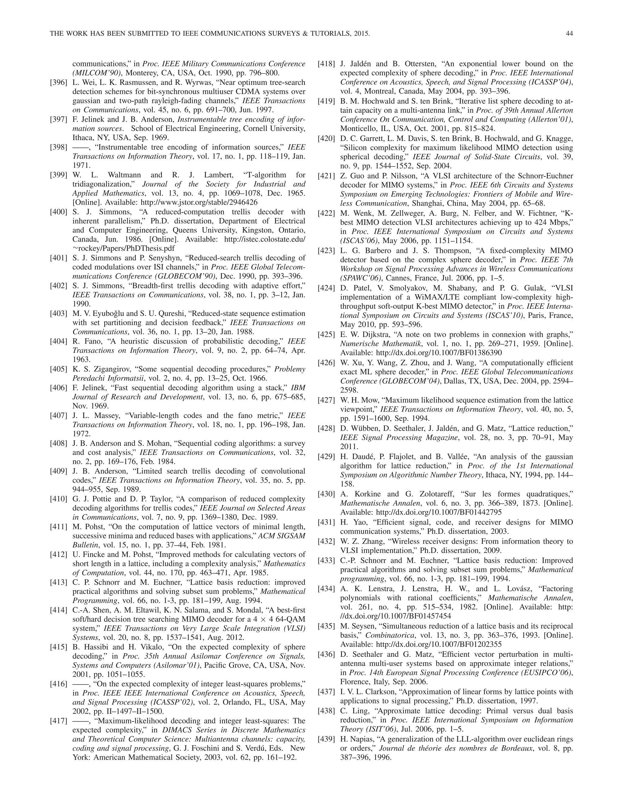 THE WORK HAS BEEN SUBMITTED TO IEEE COMMUNICATIONS SURVEYS  TUTORIALS, 2015. 44
communications,” in Proc. IEEE Military Communications Conference
(MILCOM’90), Monterey, CA, USA, Oct. 1990, pp. 796–800.
[396] L. Wei, L. K. Rasmussen, and R. Wyrwas, “Near optimum tree-search
detection schemes for bit-synchronous multiuser CDMA systems over
gaussian and two-path rayleigh-fading channels,” IEEE Transactions
on Communications, vol. 45, no. 6, pp. 691–700, Jun. 1997.
[397] F. Jelinek and J. B. Anderson, Instrumentable tree encoding of infor-
mation sources. School of Electrical Engineering, Cornell University,
Ithaca, NY, USA, Sep. 1969.
[398] ——, “Instrumentable tree encoding of information sources,” IEEE
Transactions on Information Theory, vol. 17, no. 1, pp. 118–119, Jan.
1971.
[399] W. L. Waltmann and R. J. Lambert, “T-algorithm for
tridiagonalization,” Journal of the Society for Industrial and
Applied Mathematics, vol. 13, no. 4, pp. 1069–1078, Dec. 1965.
[Online]. Available: http://www.jstor.org/stable/2946426
[400] S. J. Simmons, “A reduced-computation trellis decoder with
inherent parallelism,” Ph.D. dissertation, Department of Electrical
and Computer Engineering, Queens University, Kingston, Ontario,
Canada, Jun. 1986. [Online]. Available: http://istec.colostate.edu/
∼rockey/Papers/PhDThesis.pdf
[401] S. J. Simmons and P. Senyshyn, “Reduced-search trellis decoding of
coded modulations over ISI channels,” in Proc. IEEE Global Telecom-
munications Conference (GLOBECOM’90), Dec. 1990, pp. 393–396.
[402] S. J. Simmons, “Breadth-first trellis decoding with adaptive effort,”
IEEE Transactions on Communications, vol. 38, no. 1, pp. 3–12, Jan.
1990.
[403] M. V. Eyuboǧlu and S. U. Qureshi, “Reduced-state sequence estimation
with set partitioning and decision feedback,” IEEE Transactions on
Communications, vol. 36, no. 1, pp. 13–20, Jan. 1988.
[404] R. Fano, “A heuristic discussion of probabilistic decoding,” IEEE
Transactions on Information Theory, vol. 9, no. 2, pp. 64–74, Apr.
1963.
[405] K. S. Zigangirov, “Some sequential decoding procedures,” Problemy
Peredachi Informatsii, vol. 2, no. 4, pp. 13–25, Oct. 1966.
[406] F. Jelinek, “Fast sequential decoding algorithm using a stack,” IBM
Journal of Research and Development, vol. 13, no. 6, pp. 675–685,
Nov. 1969.
[407] J. L. Massey, “Variable-length codes and the fano metric,” IEEE
Transactions on Information Theory, vol. 18, no. 1, pp. 196–198, Jan.
1972.
[408] J. B. Anderson and S. Mohan, “Sequential coding algorithms: a survey
and cost analysis,” IEEE Transactions on Communications, vol. 32,
no. 2, pp. 169–176, Feb. 1984.
[409] J. B. Anderson, “Limited search trellis decoding of convolutional
codes,” IEEE Transactions on Information Theory, vol. 35, no. 5, pp.
944–955, Sep. 1989.
[410] G. J. Pottie and D. P. Taylor, “A comparison of reduced complexity
decoding algorithms for trellis codes,” IEEE Journal on Selected Areas
in Communications, vol. 7, no. 9, pp. 1369–1380, Dec. 1989.
[411] M. Pohst, “On the computation of lattice vectors of minimal length,
successive minima and reduced bases with applications,” ACM SIGSAM
Bulletin, vol. 15, no. 1, pp. 37–44, Feb. 1981.
[412] U. Fincke and M. Pohst, “Improved methods for calculating vectors of
short length in a lattice, including a complexity analysis,” Mathematics
of Computation, vol. 44, no. 170, pp. 463–471, Apr. 1985.
[413] C. P. Schnorr and M. Euchner, “Lattice basis reduction: improved
practical algorithms and solving subset sum problems,” Mathematical
Programming, vol. 66, no. 1-3, pp. 181–199, Aug. 1994.
[414] C.-A. Shen, A. M. Eltawil, K. N. Salama, and S. Mondal, “A best-first
soft/hard decision tree searching MIMO decoder for a 4 × 4 64-QAM
system,” IEEE Transactions on Very Large Scale Integration (VLSI)
Systems, vol. 20, no. 8, pp. 1537–1541, Aug. 2012.
[415] B. Hassibi and H. Vikalo, “On the expected complexity of sphere
decoding,” in Proc. 35th Annual Asilomar Conference on Signals,
Systems and Computers (Asilomar’01), Pacific Grove, CA, USA, Nov.
2001, pp. 1051–1055.
[416] ——, “On the expected complexity of integer least-squares problems,”
in Proc. IEEE IEEE International Conference on Acoustics, Speech,
and Signal Processing (ICASSP’02), vol. 2, Orlando, FL, USA, May
2002, pp. II–1497–II–1500.
[417] ——, “Maximum-likelihood decoding and integer least-squares: The
expected complexity,” in DIMACS Series in Discrete Mathematics
and Theoretical Computer Science: Multiantenna channels: capacity,
coding and signal processing, G. J. Foschini and S. Verdú, Eds. New
York: American Mathematical Society, 2003, vol. 62, pp. 161–192.
[418] J. Jaldén and B. Ottersten, “An exponential lower bound on the
expected complexity of sphere decoding,” in Proc. IEEE International
Conference on Acoustics, Speech, and Signal Processing (ICASSP’04),
vol. 4, Montreal, Canada, May 2004, pp. 393–396.
[419] B. M. Hochwald and S. ten Brink, “Iterative list sphere decoding to at-
tain capacity on a multi-antenna link,” in Proc. of 39th Annual Allerton
Conference On Communication, Control and Computing (Allerton’01),
Monticello, IL, USA, Oct. 2001, pp. 815–824.
[420] D. C. Garrett, L. M. Davis, S. ten Brink, B. Hochwald, and G. Knagge,
“Silicon complexity for maximum likelihood MIMO detection using
spherical decoding,” IEEE Journal of Solid-State Circuits, vol. 39,
no. 9, pp. 1544–1552, Sep. 2004.
[421] Z. Guo and P. Nilsson, “A VLSI architecture of the Schnorr-Euchner
decoder for MIMO systems,” in Proc. IEEE 6th Circuits and Systems
Symposium on Emerging Technologies: Frontiers of Mobile and Wire-
less Communication, Shanghai, China, May 2004, pp. 65–68.
[422] M. Wenk, M. Zellweger, A. Burg, N. Felber, and W. Fichtner, “K-
best MIMO detection VLSI architectures achieving up to 424 Mbps,”
in Proc. IEEE International Symposium on Circuits and Systems
(ISCAS’06), May 2006, pp. 1151–1154.
[423] L. G. Barbero and J. S. Thompson, “A fixed-complexity MIMO
detector based on the complex sphere decoder,” in Proc. IEEE 7th
Workshop on Signal Processing Advances in Wireless Communications
(SPAWC’06), Cannes, France, Jul. 2006, pp. 1–5.
[424] D. Patel, V. Smolyakov, M. Shabany, and P. G. Gulak, “VLSI
implementation of a WiMAX/LTE compliant low-complexity high-
throughput soft-output K-best MIMO detector,” in Proc. IEEE Interna-
tional Symposium on Circuits and Systems (ISCAS’10), Paris, France,
May 2010, pp. 593–596.
[425] E. W. Dijkstra, “A note on two problems in connexion with graphs,”
Numerische Mathematik, vol. 1, no. 1, pp. 269–271, 1959. [Online].
Available: http://dx.doi.org/10.1007/BF01386390
[426] W. Xu, Y. Wang, Z. Zhou, and J. Wang, “A computationally efficient
exact ML sphere decoder,” in Proc. IEEE Global Telecommunications
Conference (GLOBECOM’04), Dallas, TX, USA, Dec. 2004, pp. 2594–
2598.
[427] W. H. Mow, “Maximum likelihood sequence estimation from the lattice
viewpoint,” IEEE Transactions on Information Theory, vol. 40, no. 5,
pp. 1591–1600, Sep. 1994.
[428] D. Wübben, D. Seethaler, J. Jaldén, and G. Matz, “Lattice reduction,”
IEEE Signal Processing Magazine, vol. 28, no. 3, pp. 70–91, May
2011.
[429] H. Daudé, P. Flajolet, and B. Vallée, “An analysis of the gaussian
algorithm for lattice reduction,” in Proc. of the 1st International
Symposium on Algorithmic Number Theory, Ithaca, NY, 1994, pp. 144–
158.
[430] A. Korkine and G. Zolotareff, “Sur les formes quadratiques,”
Mathematische Annalen, vol. 6, no. 3, pp. 366–389, 1873. [Online].
Available: http://dx.doi.org/10.1007/BF01442795
[431] H. Yao, “Efficient signal, code, and receiver designs for MIMO
communication systems,” Ph.D. dissertation, 2003.
[432] W. Z. Zhang, “Wireless receiver designs: From information theory to
VLSI implementation,” Ph.D. dissertation, 2009.
[433] C.-P. Schnorr and M. Euchner, “Lattice basis reduction: Improved
practical algorithms and solving subset sum problems,” Mathematical
programming, vol. 66, no. 1-3, pp. 181–199, 1994.
[434] A. K. Lenstra, J. Lenstra, H. W., and L. Lovász, “Factoring
polynomials with rational coefficients,” Mathematische Annalen,
vol. 261, no. 4, pp. 515–534, 1982. [Online]. Available: http:
//dx.doi.org/10.1007/BF01457454
[435] M. Seysen, “Simultaneous reduction of a lattice basis and its reciprocal
basis,” Combinatorica, vol. 13, no. 3, pp. 363–376, 1993. [Online].
Available: http://dx.doi.org/10.1007/BF01202355
[436] D. Seethaler and G. Matz, “Efficient vector perturbation in multi-
antenna multi-user systems based on approximate integer relations,”
in Proc. 14th European Signal Processing Conference (EUSIPCO’06),
Florence, Italy, Sep. 2006.
[437] I. V. L. Clarkson, “Approximation of linear forms by lattice points with
applications to signal processing,” Ph.D. dissertation, 1997.
[438] C. Ling, “Approximate lattice decoding: Primal versus dual basis
reduction,” in Proc. IEEE International Symposium on Information
Theory (ISIT’06), Jul. 2006, pp. 1–5.
[439] H. Napias, “A generalization of the LLL-algorithm over euclidean rings
or orders,” Journal de théorie des nombres de Bordeaux, vol. 8, pp.
387–396, 1996.
 
