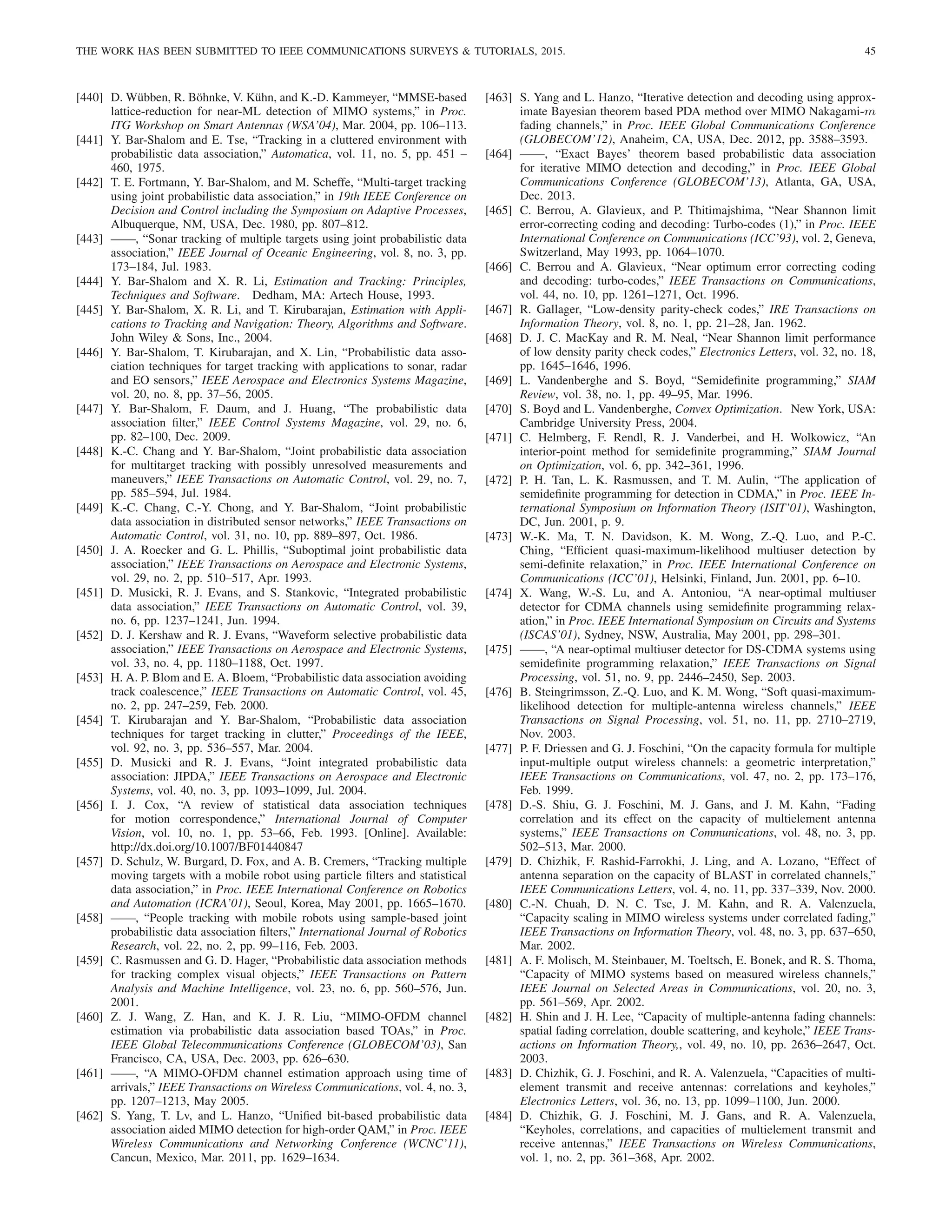 THE WORK HAS BEEN SUBMITTED TO IEEE COMMUNICATIONS SURVEYS  TUTORIALS, 2015. 45
[440] D. Wübben, R. Böhnke, V. Kühn, and K.-D. Kammeyer, “MMSE-based
lattice-reduction for near-ML detection of MIMO systems,” in Proc.
ITG Workshop on Smart Antennas (WSA’04), Mar. 2004, pp. 106–113.
[441] Y. Bar-Shalom and E. Tse, “Tracking in a cluttered environment with
probabilistic data association,” Automatica, vol. 11, no. 5, pp. 451 –
460, 1975.
[442] T. E. Fortmann, Y. Bar-Shalom, and M. Scheffe, “Multi-target tracking
using joint probabilistic data association,” in 19th IEEE Conference on
Decision and Control including the Symposium on Adaptive Processes,
Albuquerque, NM, USA, Dec. 1980, pp. 807–812.
[443] ——, “Sonar tracking of multiple targets using joint probabilistic data
association,” IEEE Journal of Oceanic Engineering, vol. 8, no. 3, pp.
173–184, Jul. 1983.
[444] Y. Bar-Shalom and X. R. Li, Estimation and Tracking: Principles,
Techniques and Software. Dedham, MA: Artech House, 1993.
[445] Y. Bar-Shalom, X. R. Li, and T. Kirubarajan, Estimation with Appli-
cations to Tracking and Navigation: Theory, Algorithms and Software.
John Wiley  Sons, Inc., 2004.
[446] Y. Bar-Shalom, T. Kirubarajan, and X. Lin, “Probabilistic data asso-
ciation techniques for target tracking with applications to sonar, radar
and EO sensors,” IEEE Aerospace and Electronics Systems Magazine,
vol. 20, no. 8, pp. 37–56, 2005.
[447] Y. Bar-Shalom, F. Daum, and J. Huang, “The probabilistic data
association filter,” IEEE Control Systems Magazine, vol. 29, no. 6,
pp. 82–100, Dec. 2009.
[448] K.-C. Chang and Y. Bar-Shalom, “Joint probabilistic data association
for multitarget tracking with possibly unresolved measurements and
maneuvers,” IEEE Transactions on Automatic Control, vol. 29, no. 7,
pp. 585–594, Jul. 1984.
[449] K.-C. Chang, C.-Y. Chong, and Y. Bar-Shalom, “Joint probabilistic
data association in distributed sensor networks,” IEEE Transactions on
Automatic Control, vol. 31, no. 10, pp. 889–897, Oct. 1986.
[450] J. A. Roecker and G. L. Phillis, “Suboptimal joint probabilistic data
association,” IEEE Transactions on Aerospace and Electronic Systems,
vol. 29, no. 2, pp. 510–517, Apr. 1993.
[451] D. Musicki, R. J. Evans, and S. Stankovic, “Integrated probabilistic
data association,” IEEE Transactions on Automatic Control, vol. 39,
no. 6, pp. 1237–1241, Jun. 1994.
[452] D. J. Kershaw and R. J. Evans, “Waveform selective probabilistic data
association,” IEEE Transactions on Aerospace and Electronic Systems,
vol. 33, no. 4, pp. 1180–1188, Oct. 1997.
[453] H. A. P. Blom and E. A. Bloem, “Probabilistic data association avoiding
track coalescence,” IEEE Transactions on Automatic Control, vol. 45,
no. 2, pp. 247–259, Feb. 2000.
[454] T. Kirubarajan and Y. Bar-Shalom, “Probabilistic data association
techniques for target tracking in clutter,” Proceedings of the IEEE,
vol. 92, no. 3, pp. 536–557, Mar. 2004.
[455] D. Musicki and R. J. Evans, “Joint integrated probabilistic data
association: JIPDA,” IEEE Transactions on Aerospace and Electronic
Systems, vol. 40, no. 3, pp. 1093–1099, Jul. 2004.
[456] I. J. Cox, “A review of statistical data association techniques
for motion correspondence,” International Journal of Computer
Vision, vol. 10, no. 1, pp. 53–66, Feb. 1993. [Online]. Available:
http://dx.doi.org/10.1007/BF01440847
[457] D. Schulz, W. Burgard, D. Fox, and A. B. Cremers, “Tracking multiple
moving targets with a mobile robot using particle filters and statistical
data association,” in Proc. IEEE International Conference on Robotics
and Automation (ICRA’01), Seoul, Korea, May 2001, pp. 1665–1670.
[458] ——, “People tracking with mobile robots using sample-based joint
probabilistic data association filters,” International Journal of Robotics
Research, vol. 22, no. 2, pp. 99–116, Feb. 2003.
[459] C. Rasmussen and G. D. Hager, “Probabilistic data association methods
for tracking complex visual objects,” IEEE Transactions on Pattern
Analysis and Machine Intelligence, vol. 23, no. 6, pp. 560–576, Jun.
2001.
[460] Z. J. Wang, Z. Han, and K. J. R. Liu, “MIMO-OFDM channel
estimation via probabilistic data association based TOAs,” in Proc.
IEEE Global Telecommunications Conference (GLOBECOM’03), San
Francisco, CA, USA, Dec. 2003, pp. 626–630.
[461] ——, “A MIMO-OFDM channel estimation approach using time of
arrivals,” IEEE Transactions on Wireless Communications, vol. 4, no. 3,
pp. 1207–1213, May 2005.
[462] S. Yang, T. Lv, and L. Hanzo, “Unified bit-based probabilistic data
association aided MIMO detection for high-order QAM,” in Proc. IEEE
Wireless Communications and Networking Conference (WCNC’11),
Cancun, Mexico, Mar. 2011, pp. 1629–1634.
[463] S. Yang and L. Hanzo, “Iterative detection and decoding using approx-
imate Bayesian theorem based PDA method over MIMO Nakagami-m
fading channels,” in Proc. IEEE Global Communications Conference
(GLOBECOM’12), Anaheim, CA, USA, Dec. 2012, pp. 3588–3593.
[464] ——, “Exact Bayes’ theorem based probabilistic data association
for iterative MIMO detection and decoding,” in Proc. IEEE Global
Communications Conference (GLOBECOM’13), Atlanta, GA, USA,
Dec. 2013.
[465] C. Berrou, A. Glavieux, and P. Thitimajshima, “Near Shannon limit
error-correcting coding and decoding: Turbo-codes (1),” in Proc. IEEE
International Conference on Communications (ICC’93), vol. 2, Geneva,
Switzerland, May 1993, pp. 1064–1070.
[466] C. Berrou and A. Glavieux, “Near optimum error correcting coding
and decoding: turbo-codes,” IEEE Transactions on Communications,
vol. 44, no. 10, pp. 1261–1271, Oct. 1996.
[467] R. Gallager, “Low-density parity-check codes,” IRE Transactions on
Information Theory, vol. 8, no. 1, pp. 21–28, Jan. 1962.
[468] D. J. C. MacKay and R. M. Neal, “Near Shannon limit performance
of low density parity check codes,” Electronics Letters, vol. 32, no. 18,
pp. 1645–1646, 1996.
[469] L. Vandenberghe and S. Boyd, “Semidefinite programming,” SIAM
Review, vol. 38, no. 1, pp. 49–95, Mar. 1996.
[470] S. Boyd and L. Vandenberghe, Convex Optimization. New York, USA:
Cambridge University Press, 2004.
[471] C. Helmberg, F. Rendl, R. J. Vanderbei, and H. Wolkowicz, “An
interior-point method for semidefinite programming,” SIAM Journal
on Optimization, vol. 6, pp. 342–361, 1996.
[472] P. H. Tan, L. K. Rasmussen, and T. M. Aulin, “The application of
semidefinite programming for detection in CDMA,” in Proc. IEEE In-
ternational Symposium on Information Theory (ISIT’01), Washington,
DC, Jun. 2001, p. 9.
[473] W.-K. Ma, T. N. Davidson, K. M. Wong, Z.-Q. Luo, and P.-C.
Ching, “Efficient quasi-maximum-likelihood multiuser detection by
semi-definite relaxation,” in Proc. IEEE International Conference on
Communications (ICC’01), Helsinki, Finland, Jun. 2001, pp. 6–10.
[474] X. Wang, W.-S. Lu, and A. Antoniou, “A near-optimal multiuser
detector for CDMA channels using semidefinite programming relax-
ation,” in Proc. IEEE International Symposium on Circuits and Systems
(ISCAS’01), Sydney, NSW, Australia, May 2001, pp. 298–301.
[475] ——, “A near-optimal multiuser detector for DS-CDMA systems using
semidefinite programming relaxation,” IEEE Transactions on Signal
Processing, vol. 51, no. 9, pp. 2446–2450, Sep. 2003.
[476] B. Steingrimsson, Z.-Q. Luo, and K. M. Wong, “Soft quasi-maximum-
likelihood detection for multiple-antenna wireless channels,” IEEE
Transactions on Signal Processing, vol. 51, no. 11, pp. 2710–2719,
Nov. 2003.
[477] P. F. Driessen and G. J. Foschini, “On the capacity formula for multiple
input-multiple output wireless channels: a geometric interpretation,”
IEEE Transactions on Communications, vol. 47, no. 2, pp. 173–176,
Feb. 1999.
[478] D.-S. Shiu, G. J. Foschini, M. J. Gans, and J. M. Kahn, “Fading
correlation and its effect on the capacity of multielement antenna
systems,” IEEE Transactions on Communications, vol. 48, no. 3, pp.
502–513, Mar. 2000.
[479] D. Chizhik, F. Rashid-Farrokhi, J. Ling, and A. Lozano, “Effect of
antenna separation on the capacity of BLAST in correlated channels,”
IEEE Communications Letters, vol. 4, no. 11, pp. 337–339, Nov. 2000.
[480] C.-N. Chuah, D. N. C. Tse, J. M. Kahn, and R. A. Valenzuela,
“Capacity scaling in MIMO wireless systems under correlated fading,”
IEEE Transactions on Information Theory, vol. 48, no. 3, pp. 637–650,
Mar. 2002.
[481] A. F. Molisch, M. Steinbauer, M. Toeltsch, E. Bonek, and R. S. Thoma,
“Capacity of MIMO systems based on measured wireless channels,”
IEEE Journal on Selected Areas in Communications, vol. 20, no. 3,
pp. 561–569, Apr. 2002.
[482] H. Shin and J. H. Lee, “Capacity of multiple-antenna fading channels:
spatial fading correlation, double scattering, and keyhole,” IEEE Trans-
actions on Information Theory,, vol. 49, no. 10, pp. 2636–2647, Oct.
2003.
[483] D. Chizhik, G. J. Foschini, and R. A. Valenzuela, “Capacities of multi-
element transmit and receive antennas: correlations and keyholes,”
Electronics Letters, vol. 36, no. 13, pp. 1099–1100, Jun. 2000.
[484] D. Chizhik, G. J. Foschini, M. J. Gans, and R. A. Valenzuela,
“Keyholes, correlations, and capacities of multielement transmit and
receive antennas,” IEEE Transactions on Wireless Communications,
vol. 1, no. 2, pp. 361–368, Apr. 2002.
 