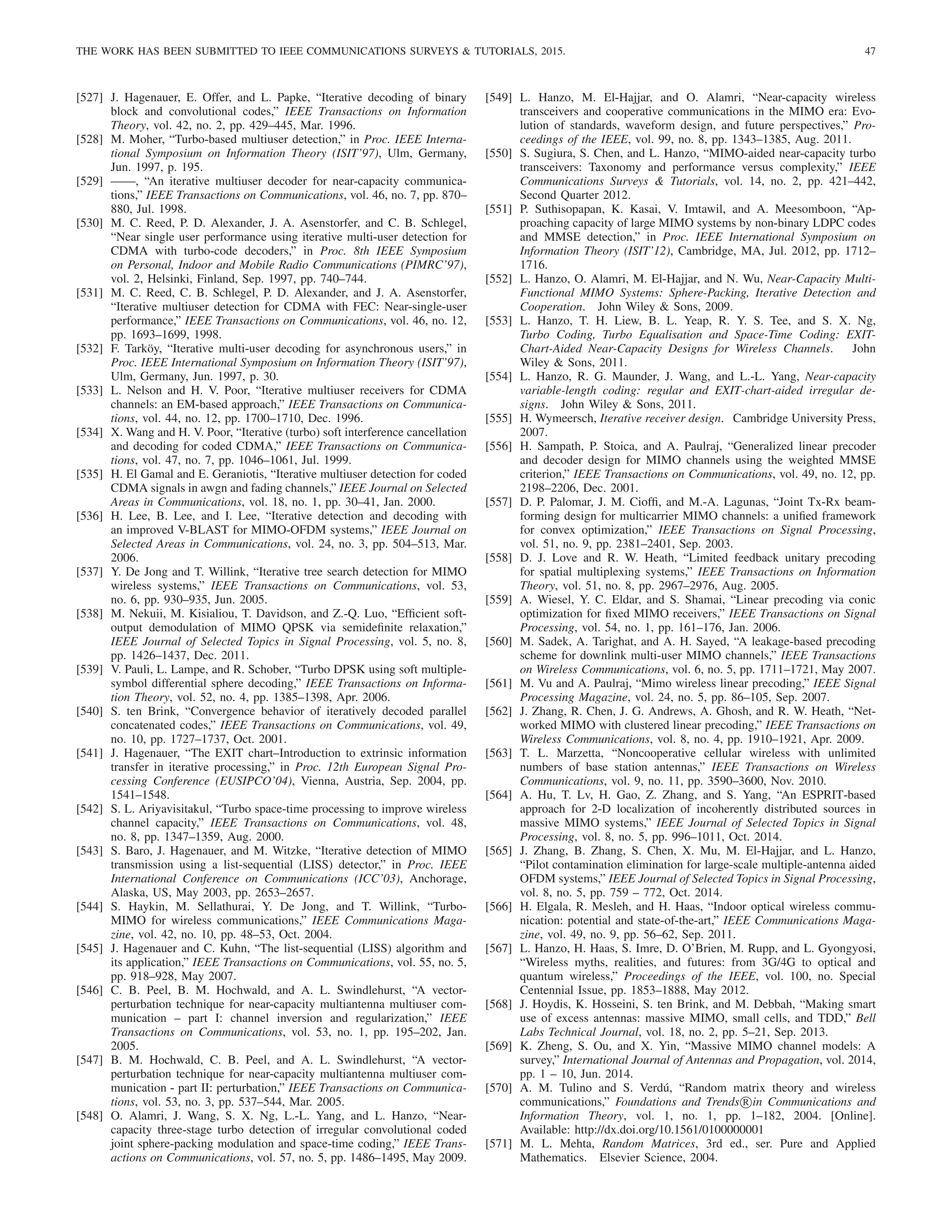 THE WORK HAS BEEN SUBMITTED TO IEEE COMMUNICATIONS SURVEYS  TUTORIALS, 2015. 47
[527] J. Hagenauer, E. Offer, and L. Papke, “Iterative decoding of binary
block and convolutional codes,” IEEE Transactions on Information
Theory, vol. 42, no. 2, pp. 429–445, Mar. 1996.
[528] M. Moher, “Turbo-based multiuser detection,” in Proc. IEEE Interna-
tional Symposium on Information Theory (ISIT’97), Ulm, Germany,
Jun. 1997, p. 195.
[529] ——, “An iterative multiuser decoder for near-capacity communica-
tions,” IEEE Transactions on Communications, vol. 46, no. 7, pp. 870–
880, Jul. 1998.
[530] M. C. Reed, P. D. Alexander, J. A. Asenstorfer, and C. B. Schlegel,
“Near single user performance using iterative multi-user detection for
CDMA with turbo-code decoders,” in Proc. 8th IEEE Symposium
on Personal, Indoor and Mobile Radio Communications (PIMRC’97),
vol. 2, Helsinki, Finland, Sep. 1997, pp. 740–744.
[531] M. C. Reed, C. B. Schlegel, P. D. Alexander, and J. A. Asenstorfer,
“Iterative multiuser detection for CDMA with FEC: Near-single-user
performance,” IEEE Transactions on Communications, vol. 46, no. 12,
pp. 1693–1699, 1998.
[532] F. Tarköy, “Iterative multi-user decoding for asynchronous users,” in
Proc. IEEE International Symposium on Information Theory (ISIT’97),
Ulm, Germany, Jun. 1997, p. 30.
[533] L. Nelson and H. V. Poor, “Iterative multiuser receivers for CDMA
channels: an EM-based approach,” IEEE Transactions on Communica-
tions, vol. 44, no. 12, pp. 1700–1710, Dec. 1996.
[534] X. Wang and H. V. Poor, “Iterative (turbo) soft interference cancellation
and decoding for coded CDMA,” IEEE Transactions on Communica-
tions, vol. 47, no. 7, pp. 1046–1061, Jul. 1999.
[535] H. El Gamal and E. Geraniotis, “Iterative multiuser detection for coded
CDMA signals in awgn and fading channels,” IEEE Journal on Selected
Areas in Communications, vol. 18, no. 1, pp. 30–41, Jan. 2000.
[536] H. Lee, B. Lee, and I. Lee, “Iterative detection and decoding with
an improved V-BLAST for MIMO-OFDM systems,” IEEE Journal on
Selected Areas in Communications, vol. 24, no. 3, pp. 504–513, Mar.
2006.
[537] Y. De Jong and T. Willink, “Iterative tree search detection for MIMO
wireless systems,” IEEE Transactions on Communications, vol. 53,
no. 6, pp. 930–935, Jun. 2005.
[538] M. Nekuii, M. Kisialiou, T. Davidson, and Z.-Q. Luo, “Efficient soft-
output demodulation of MIMO QPSK via semidefinite relaxation,”
IEEE Journal of Selected Topics in Signal Processing, vol. 5, no. 8,
pp. 1426–1437, Dec. 2011.
[539] V. Pauli, L. Lampe, and R. Schober, “Turbo DPSK using soft multiple-
symbol differential sphere decoding,” IEEE Transactions on Informa-
tion Theory, vol. 52, no. 4, pp. 1385–1398, Apr. 2006.
[540] S. ten Brink, “Convergence behavior of iteratively decoded parallel
concatenated codes,” IEEE Transactions on Communications, vol. 49,
no. 10, pp. 1727–1737, Oct. 2001.
[541] J. Hagenauer, “The EXIT chart–Introduction to extrinsic information
transfer in iterative processing,” in Proc. 12th European Signal Pro-
cessing Conference (EUSIPCO’04), Vienna, Austria, Sep. 2004, pp.
1541–1548.
[542] S. L. Ariyavisitakul, “Turbo space-time processing to improve wireless
channel capacity,” IEEE Transactions on Communications, vol. 48,
no. 8, pp. 1347–1359, Aug. 2000.
[543] S. Baro, J. Hagenauer, and M. Witzke, “Iterative detection of MIMO
transmission using a list-sequential (LISS) detector,” in Proc. IEEE
International Conference on Communications (ICC’03), Anchorage,
Alaska, US, May 2003, pp. 2653–2657.
[544] S. Haykin, M. Sellathurai, Y. De Jong, and T. Willink, “Turbo-
MIMO for wireless communications,” IEEE Communications Maga-
zine, vol. 42, no. 10, pp. 48–53, Oct. 2004.
[545] J. Hagenauer and C. Kuhn, “The list-sequential (LISS) algorithm and
its application,” IEEE Transactions on Communications, vol. 55, no. 5,
pp. 918–928, May 2007.
[546] C. B. Peel, B. M. Hochwald, and A. L. Swindlehurst, “A vector-
perturbation technique for near-capacity multiantenna multiuser com-
munication – part I: channel inversion and regularization,” IEEE
Transactions on Communications, vol. 53, no. 1, pp. 195–202, Jan.
2005.
[547] B. M. Hochwald, C. B. Peel, and A. L. Swindlehurst, “A vector-
perturbation technique for near-capacity multiantenna multiuser com-
munication - part II: perturbation,” IEEE Transactions on Communica-
tions, vol. 53, no. 3, pp. 537–544, Mar. 2005.
[548] O. Alamri, J. Wang, S. X. Ng, L.-L. Yang, and L. Hanzo, “Near-
capacity three-stage turbo detection of irregular convolutional coded
joint sphere-packing modulation and space-time coding,” IEEE Trans-
actions on Communications, vol. 57, no. 5, pp. 1486–1495, May 2009.
[549] L. Hanzo, M. El-Hajjar, and O. Alamri, “Near-capacity wireless
transceivers and cooperative communications in the MIMO era: Evo-
lution of standards, waveform design, and future perspectives,” Pro-
ceedings of the IEEE, vol. 99, no. 8, pp. 1343–1385, Aug. 2011.
[550] S. Sugiura, S. Chen, and L. Hanzo, “MIMO-aided near-capacity turbo
transceivers: Taxonomy and performance versus complexity,” IEEE
Communications Surveys  Tutorials, vol. 14, no. 2, pp. 421–442,
Second Quarter 2012.
[551] P. Suthisopapan, K. Kasai, V. Imtawil, and A. Meesomboon, “Ap-
proaching capacity of large MIMO systems by non-binary LDPC codes
and MMSE detection,” in Proc. IEEE International Symposium on
Information Theory (ISIT’12), Cambridge, MA, Jul. 2012, pp. 1712–
1716.
[552] L. Hanzo, O. Alamri, M. El-Hajjar, and N. Wu, Near-Capacity Multi-
Functional MIMO Systems: Sphere-Packing, Iterative Detection and
Cooperation. John Wiley  Sons, 2009.
[553] L. Hanzo, T. H. Liew, B. L. Yeap, R. Y. S. Tee, and S. X. Ng,
Turbo Coding, Turbo Equalisation and Space-Time Coding: EXIT-
Chart-Aided Near-Capacity Designs for Wireless Channels. John
Wiley  Sons, 2011.
[554] L. Hanzo, R. G. Maunder, J. Wang, and L.-L. Yang, Near-capacity
variable-length coding: regular and EXIT-chart-aided irregular de-
signs. John Wiley  Sons, 2011.
[555] H. Wymeersch, Iterative receiver design. Cambridge University Press,
2007.
[556] H. Sampath, P. Stoica, and A. Paulraj, “Generalized linear precoder
and decoder design for MIMO channels using the weighted MMSE
criterion,” IEEE Transactions on Communications, vol. 49, no. 12, pp.
2198–2206, Dec. 2001.
[557] D. P. Palomar, J. M. Cioffi, and M.-A. Lagunas, “Joint Tx-Rx beam-
forming design for multicarrier MIMO channels: a unified framework
for convex optimization,” IEEE Transactions on Signal Processing,
vol. 51, no. 9, pp. 2381–2401, Sep. 2003.
[558] D. J. Love and R. W. Heath, “Limited feedback unitary precoding
for spatial multiplexing systems,” IEEE Transactions on Information
Theory, vol. 51, no. 8, pp. 2967–2976, Aug. 2005.
[559] A. Wiesel, Y. C. Eldar, and S. Shamai, “Linear precoding via conic
optimization for fixed MIMO receivers,” IEEE Transactions on Signal
Processing, vol. 54, no. 1, pp. 161–176, Jan. 2006.
[560] M. Sadek, A. Tarighat, and A. H. Sayed, “A leakage-based precoding
scheme for downlink multi-user MIMO channels,” IEEE Transactions
on Wireless Communications, vol. 6, no. 5, pp. 1711–1721, May 2007.
[561] M. Vu and A. Paulraj, “Mimo wireless linear precoding,” IEEE Signal
Processing Magazine, vol. 24, no. 5, pp. 86–105, Sep. 2007.
[562] J. Zhang, R. Chen, J. G. Andrews, A. Ghosh, and R. W. Heath, “Net-
worked MIMO with clustered linear precoding,” IEEE Transactions on
Wireless Communications, vol. 8, no. 4, pp. 1910–1921, Apr. 2009.
[563] T. L. Marzetta, “Noncooperative cellular wireless with unlimited
numbers of base station antennas,” IEEE Transactions on Wireless
Communications, vol. 9, no. 11, pp. 3590–3600, Nov. 2010.
[564] A. Hu, T. Lv, H. Gao, Z. Zhang, and S. Yang, “An ESPRIT-based
approach for 2-D localization of incoherently distributed sources in
massive MIMO systems,” IEEE Journal of Selected Topics in Signal
Processing, vol. 8, no. 5, pp. 996–1011, Oct. 2014.
[565] J. Zhang, B. Zhang, S. Chen, X. Mu, M. El-Hajjar, and L. Hanzo,
“Pilot contamination elimination for large-scale multiple-antenna aided
OFDM systems,” IEEE Journal of Selected Topics in Signal Processing,
vol. 8, no. 5, pp. 759 – 772, Oct. 2014.
[566] H. Elgala, R. Mesleh, and H. Haas, “Indoor optical wireless commu-
nication: potential and state-of-the-art,” IEEE Communications Maga-
zine, vol. 49, no. 9, pp. 56–62, Sep. 2011.
[567] L. Hanzo, H. Haas, S. Imre, D. O’Brien, M. Rupp, and L. Gyongyosi,
“Wireless myths, realities, and futures: from 3G/4G to optical and
quantum wireless,” Proceedings of the IEEE, vol. 100, no. Special
Centennial Issue, pp. 1853–1888, May 2012.
[568] J. Hoydis, K. Hosseini, S. ten Brink, and M. Debbah, “Making smart
use of excess antennas: massive MIMO, small cells, and TDD,” Bell
Labs Technical Journal, vol. 18, no. 2, pp. 5–21, Sep. 2013.
[569] K. Zheng, S. Ou, and X. Yin, “Massive MIMO channel models: A
survey,” International Journal of Antennas and Propagation, vol. 2014,
pp. 1 – 10, Jun. 2014.
[570] A. M. Tulino and S. Verdú, “Random matrix theory and wireless
communications,” Foundations and Trends R

in Communications and
Information Theory, vol. 1, no. 1, pp. 1–182, 2004. [Online].
Available: http://dx.doi.org/10.1561/0100000001
[571] M. L. Mehta, Random Matrices, 3rd ed., ser. Pure and Applied
Mathematics. Elsevier Science, 2004.
 