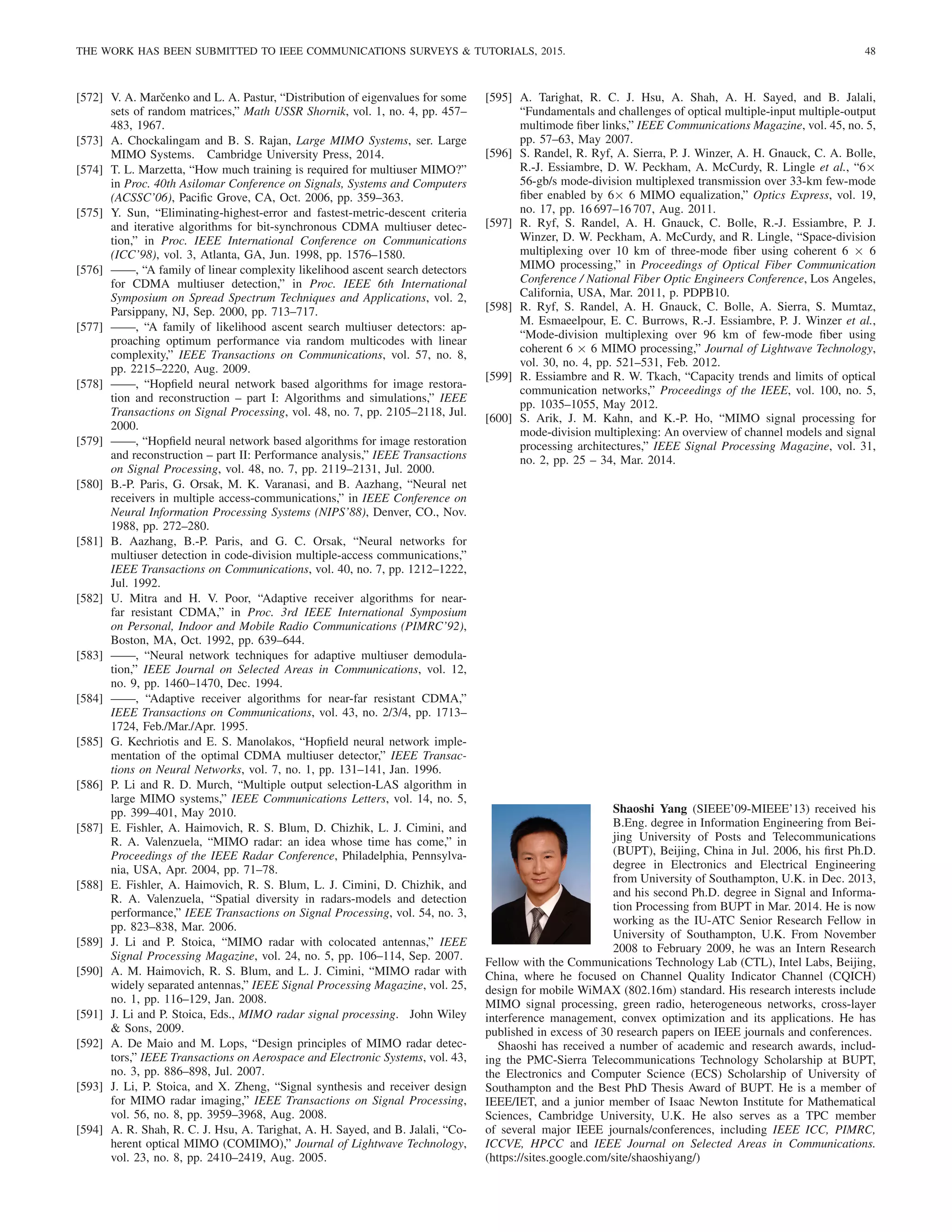 THE WORK HAS BEEN SUBMITTED TO IEEE COMMUNICATIONS SURVEYS  TUTORIALS, 2015. 48
[572] V. A. Marčenko and L. A. Pastur, “Distribution of eigenvalues for some
sets of random matrices,” Math USSR Shornik, vol. 1, no. 4, pp. 457–
483, 1967.
[573] A. Chockalingam and B. S. Rajan, Large MIMO Systems, ser. Large
MIMO Systems. Cambridge University Press, 2014.
[574] T. L. Marzetta, “How much training is required for multiuser MIMO?”
in Proc. 40th Asilomar Conference on Signals, Systems and Computers
(ACSSC’06), Pacific Grove, CA, Oct. 2006, pp. 359–363.
[575] Y. Sun, “Eliminating-highest-error and fastest-metric-descent criteria
and iterative algorithms for bit-synchronous CDMA multiuser detec-
tion,” in Proc. IEEE International Conference on Communications
(ICC’98), vol. 3, Atlanta, GA, Jun. 1998, pp. 1576–1580.
[576] ——, “A family of linear complexity likelihood ascent search detectors
for CDMA multiuser detection,” in Proc. IEEE 6th International
Symposium on Spread Spectrum Techniques and Applications, vol. 2,
Parsippany, NJ, Sep. 2000, pp. 713–717.
[577] ——, “A family of likelihood ascent search multiuser detectors: ap-
proaching optimum performance via random multicodes with linear
complexity,” IEEE Transactions on Communications, vol. 57, no. 8,
pp. 2215–2220, Aug. 2009.
[578] ——, “Hopfield neural network based algorithms for image restora-
tion and reconstruction – part I: Algorithms and simulations,” IEEE
Transactions on Signal Processing, vol. 48, no. 7, pp. 2105–2118, Jul.
2000.
[579] ——, “Hopfield neural network based algorithms for image restoration
and reconstruction – part II: Performance analysis,” IEEE Transactions
on Signal Processing, vol. 48, no. 7, pp. 2119–2131, Jul. 2000.
[580] B.-P. Paris, G. Orsak, M. K. Varanasi, and B. Aazhang, “Neural net
receivers in multiple access-communications,” in IEEE Conference on
Neural Information Processing Systems (NIPS’88), Denver, CO., Nov.
1988, pp. 272–280.
[581] B. Aazhang, B.-P. Paris, and G. C. Orsak, “Neural networks for
multiuser detection in code-division multiple-access communications,”
IEEE Transactions on Communications, vol. 40, no. 7, pp. 1212–1222,
Jul. 1992.
[582] U. Mitra and H. V. Poor, “Adaptive receiver algorithms for near-
far resistant CDMA,” in Proc. 3rd IEEE International Symposium
on Personal, Indoor and Mobile Radio Communications (PIMRC’92),
Boston, MA, Oct. 1992, pp. 639–644.
[583] ——, “Neural network techniques for adaptive multiuser demodula-
tion,” IEEE Journal on Selected Areas in Communications, vol. 12,
no. 9, pp. 1460–1470, Dec. 1994.
[584] ——, “Adaptive receiver algorithms for near-far resistant CDMA,”
IEEE Transactions on Communications, vol. 43, no. 2/3/4, pp. 1713–
1724, Feb./Mar./Apr. 1995.
[585] G. Kechriotis and E. S. Manolakos, “Hopfield neural network imple-
mentation of the optimal CDMA multiuser detector,” IEEE Transac-
tions on Neural Networks, vol. 7, no. 1, pp. 131–141, Jan. 1996.
[586] P. Li and R. D. Murch, “Multiple output selection-LAS algorithm in
large MIMO systems,” IEEE Communications Letters, vol. 14, no. 5,
pp. 399–401, May 2010.
[587] E. Fishler, A. Haimovich, R. S. Blum, D. Chizhik, L. J. Cimini, and
R. A. Valenzuela, “MIMO radar: an idea whose time has come,” in
Proceedings of the IEEE Radar Conference, Philadelphia, Pennsylva-
nia, USA, Apr. 2004, pp. 71–78.
[588] E. Fishler, A. Haimovich, R. S. Blum, L. J. Cimini, D. Chizhik, and
R. A. Valenzuela, “Spatial diversity in radars-models and detection
performance,” IEEE Transactions on Signal Processing, vol. 54, no. 3,
pp. 823–838, Mar. 2006.
[589] J. Li and P. Stoica, “MIMO radar with colocated antennas,” IEEE
Signal Processing Magazine, vol. 24, no. 5, pp. 106–114, Sep. 2007.
[590] A. M. Haimovich, R. S. Blum, and L. J. Cimini, “MIMO radar with
widely separated antennas,” IEEE Signal Processing Magazine, vol. 25,
no. 1, pp. 116–129, Jan. 2008.
[591] J. Li and P. Stoica, Eds., MIMO radar signal processing. John Wiley
 Sons, 2009.
[592] A. De Maio and M. Lops, “Design principles of MIMO radar detec-
tors,” IEEE Transactions on Aerospace and Electronic Systems, vol. 43,
no. 3, pp. 886–898, Jul. 2007.
[593] J. Li, P. Stoica, and X. Zheng, “Signal synthesis and receiver design
for MIMO radar imaging,” IEEE Transactions on Signal Processing,
vol. 56, no. 8, pp. 3959–3968, Aug. 2008.
[594] A. R. Shah, R. C. J. Hsu, A. Tarighat, A. H. Sayed, and B. Jalali, “Co-
herent optical MIMO (COMIMO),” Journal of Lightwave Technology,
vol. 23, no. 8, pp. 2410–2419, Aug. 2005.
[595] A. Tarighat, R. C. J. Hsu, A. Shah, A. H. Sayed, and B. Jalali,
“Fundamentals and challenges of optical multiple-input multiple-output
multimode fiber links,” IEEE Communications Magazine, vol. 45, no. 5,
pp. 57–63, May 2007.
[596] S. Randel, R. Ryf, A. Sierra, P. J. Winzer, A. H. Gnauck, C. A. Bolle,
R.-J. Essiambre, D. W. Peckham, A. McCurdy, R. Lingle et al., “6×
56-gb/s mode-division multiplexed transmission over 33-km few-mode
fiber enabled by 6× 6 MIMO equalization,” Optics Express, vol. 19,
no. 17, pp. 16 697–16 707, Aug. 2011.
[597] R. Ryf, S. Randel, A. H. Gnauck, C. Bolle, R.-J. Essiambre, P. J.
Winzer, D. W. Peckham, A. McCurdy, and R. Lingle, “Space-division
multiplexing over 10 km of three-mode fiber using coherent 6 × 6
MIMO processing,” in Proceedings of Optical Fiber Communication
Conference / National Fiber Optic Engineers Conference, Los Angeles,
California, USA, Mar. 2011, p. PDPB10.
[598] R. Ryf, S. Randel, A. H. Gnauck, C. Bolle, A. Sierra, S. Mumtaz,
M. Esmaeelpour, E. C. Burrows, R.-J. Essiambre, P. J. Winzer et al.,
“Mode-division multiplexing over 96 km of few-mode fiber using
coherent 6 × 6 MIMO processing,” Journal of Lightwave Technology,
vol. 30, no. 4, pp. 521–531, Feb. 2012.
[599] R. Essiambre and R. W. Tkach, “Capacity trends and limits of optical
communication networks,” Proceedings of the IEEE, vol. 100, no. 5,
pp. 1035–1055, May 2012.
[600] S. Arik, J. M. Kahn, and K.-P. Ho, “MIMO signal processing for
mode-division multiplexing: An overview of channel models and signal
processing architectures,” IEEE Signal Processing Magazine, vol. 31,
no. 2, pp. 25 – 34, Mar. 2014.
Shaoshi Yang (SIEEE’09-MIEEE’13) received his
B.Eng. degree in Information Engineering from Bei-
jing University of Posts and Telecommunications
(BUPT), Beijing, China in Jul. 2006, his first Ph.D.
degree in Electronics and Electrical Engineering
from University of Southampton, U.K. in Dec. 2013,
and his second Ph.D. degree in Signal and Informa-
tion Processing from BUPT in Mar. 2014. He is now
working as the IU-ATC Senior Research Fellow in
University of Southampton, U.K. From November
2008 to February 2009, he was an Intern Research
Fellow with the Communications Technology Lab (CTL), Intel Labs, Beijing,
China, where he focused on Channel Quality Indicator Channel (CQICH)
design for mobile WiMAX (802.16m) standard. His research interests include
MIMO signal processing, green radio, heterogeneous networks, cross-layer
interference management, convex optimization and its applications. He has
published in excess of 30 research papers on IEEE journals and conferences.
Shaoshi has received a number of academic and research awards, includ-
ing the PMC-Sierra Telecommunications Technology Scholarship at BUPT,
the Electronics and Computer Science (ECS) Scholarship of University of
Southampton and the Best PhD Thesis Award of BUPT. He is a member of
IEEE/IET, and a junior member of Isaac Newton Institute for Mathematical
Sciences, Cambridge University, U.K. He also serves as a TPC member
of several major IEEE journals/conferences, including IEEE ICC, PIMRC,
ICCVE, HPCC and IEEE Journal on Selected Areas in Communications.
(https://sites.google.com/site/shaoshiyang/)
 
