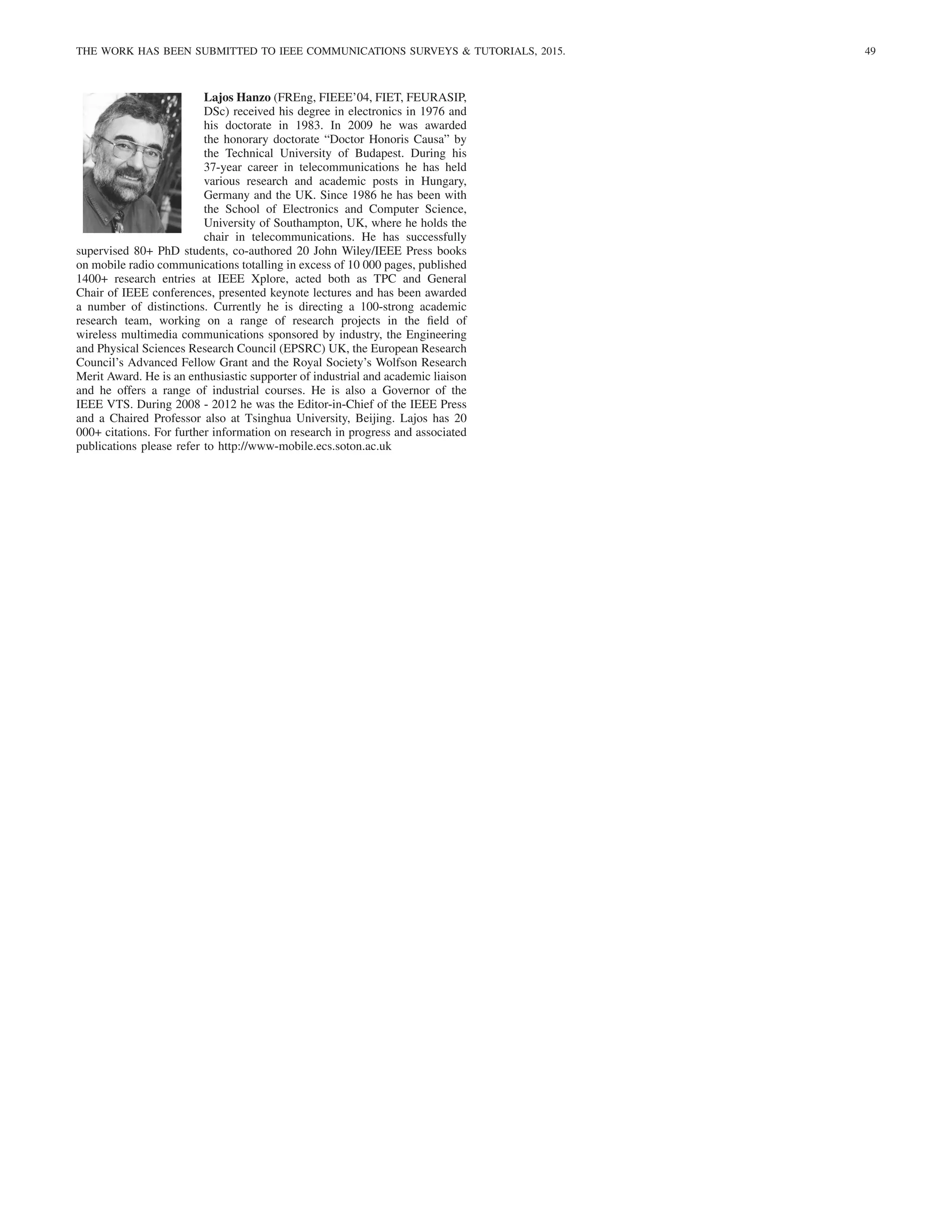 THE WORK HAS BEEN SUBMITTED TO IEEE COMMUNICATIONS SURVEYS  TUTORIALS, 2015. 49
Lajos Hanzo (FREng, FIEEE’04, FIET, FEURASIP,
DSc) received his degree in electronics in 1976 and
his doctorate in 1983. In 2009 he was awarded
the honorary doctorate “Doctor Honoris Causa” by
the Technical University of Budapest. During his
37-year career in telecommunications he has held
various research and academic posts in Hungary,
Germany and the UK. Since 1986 he has been with
the School of Electronics and Computer Science,
University of Southampton, UK, where he holds the
chair in telecommunications. He has successfully
supervised 80+ PhD students, co-authored 20 John Wiley/IEEE Press books
on mobile radio communications totalling in excess of 10 000 pages, published
1400+ research entries at IEEE Xplore, acted both as TPC and General
Chair of IEEE conferences, presented keynote lectures and has been awarded
a number of distinctions. Currently he is directing a 100-strong academic
research team, working on a range of research projects in the field of
wireless multimedia communications sponsored by industry, the Engineering
and Physical Sciences Research Council (EPSRC) UK, the European Research
Council’s Advanced Fellow Grant and the Royal Society’s Wolfson Research
Merit Award. He is an enthusiastic supporter of industrial and academic liaison
and he offers a range of industrial courses. He is also a Governor of the
IEEE VTS. During 2008 - 2012 he was the Editor-in-Chief of the IEEE Press
and a Chaired Professor also at Tsinghua University, Beijing. Lajos has 20
000+ citations. For further information on research in progress and associated
publications please refer to http://www-mobile.ecs.soton.ac.uk
 