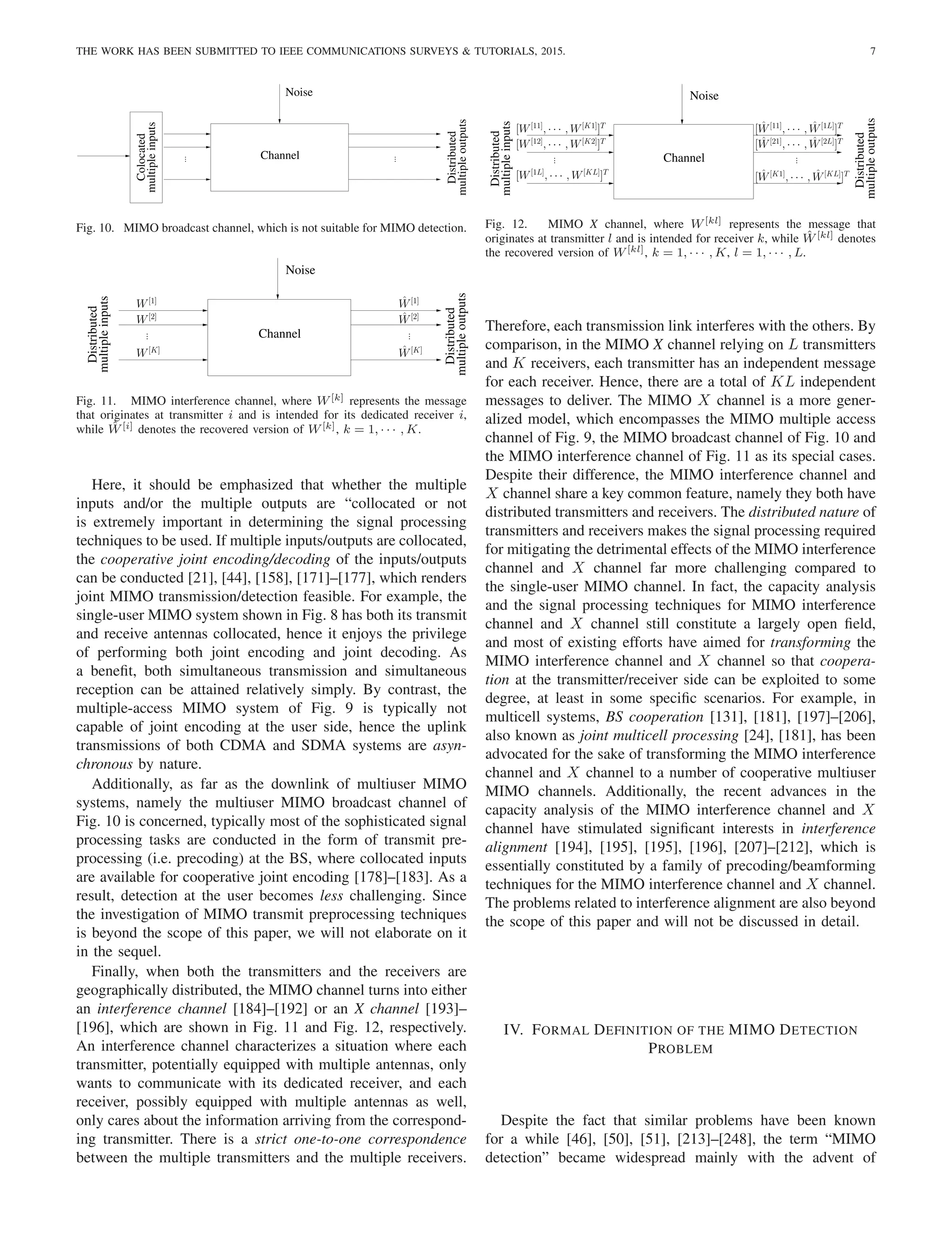 THE WORK HAS BEEN SUBMITTED TO IEEE COMMUNICATIONS SURVEYS & TUTORIALS, 2015. 7
Channel
Noise
multiple
outputs
multiple
inputs
Distributed
Colocated
.
.
.
.
.
.
Fig. 10. MIMO broadcast channel, which is not suitable for MIMO detection.
Noise
Distributed
multiple
outputs
Distributed
multiple
inputs
Channel
.
.
.
W[1]
W[2]
Ŵ[1]
Ŵ[K]
Ŵ[2]
.
.
.
W[K]
Fig. 11. MIMO interference channel, where W[k] represents the message
that originates at transmitter i and is intended for its dedicated receiver i,
while Ŵ[i] denotes the recovered version of W[k], k = 1, · · · , K.
Here, it should be emphasized that whether the multiple
inputs and/or the multiple outputs are “collocated or not
is extremely important in determining the signal processing
techniques to be used. If multiple inputs/outputs are collocated,
the cooperative joint encoding/decoding of the inputs/outputs
can be conducted [21], [44], [158], [171]–[177], which renders
joint MIMO transmission/detection feasible. For example, the
single-user MIMO system shown in Fig. 8 has both its transmit
and receive antennas collocated, hence it enjoys the privilege
of performing both joint encoding and joint decoding. As
a benefit, both simultaneous transmission and simultaneous
reception can be attained relatively simply. By contrast, the
multiple-access MIMO system of Fig. 9 is typically not
capable of joint encoding at the user side, hence the uplink
transmissions of both CDMA and SDMA systems are asyn-
chronous by nature.
Additionally, as far as the downlink of multiuser MIMO
systems, namely the multiuser MIMO broadcast channel of
Fig. 10 is concerned, typically most of the sophisticated signal
processing tasks are conducted in the form of transmit pre-
processing (i.e. precoding) at the BS, where collocated inputs
are available for cooperative joint encoding [178]–[183]. As a
result, detection at the user becomes less challenging. Since
the investigation of MIMO transmit preprocessing techniques
is beyond the scope of this paper, we will not elaborate on it
in the sequel.
Finally, when both the transmitters and the receivers are
geographically distributed, the MIMO channel turns into either
an interference channel [184]–[192] or an X channel [193]–
[196], which are shown in Fig. 11 and Fig. 12, respectively.
An interference channel characterizes a situation where each
transmitter, potentially equipped with multiple antennas, only
wants to communicate with its dedicated receiver, and each
receiver, possibly equipped with multiple antennas as well,
only cares about the information arriving from the correspond-
ing transmitter. There is a strict one-to-one correspondence
between the multiple transmitters and the multiple receivers.
Noise
multiple
outputs
Channel
Distributed
multiple
inputs
Distributed
.
.
. .
.
.
[W[1L]
, · · · , W[KL]
]T
[W[12]
, · · · , W[K2]
]T
[Ŵ[21]
, · · · , Ŵ[2L]
]T
[Ŵ[K1]
, · · · , Ŵ[KL]
]T
[Ŵ[11]
, · · · , Ŵ[1L]
]T
[W[11]
, · · · , W[K1]
]T
Fig. 12. MIMO X channel, where W[kl] represents the message that
originates at transmitter l and is intended for receiver k, while Ŵ[kl] denotes
the recovered version of W[kl], k = 1, · · · , K, l = 1, · · · , L.
Therefore, each transmission link interferes with the others. By
comparison, in the MIMO X channel relying on L transmitters
and K receivers, each transmitter has an independent message
for each receiver. Hence, there are a total of KL independent
messages to deliver. The MIMO X channel is a more gener-
alized model, which encompasses the MIMO multiple access
channel of Fig. 9, the MIMO broadcast channel of Fig. 10 and
the MIMO interference channel of Fig. 11 as its special cases.
Despite their difference, the MIMO interference channel and
X channel share a key common feature, namely they both have
distributed transmitters and receivers. The distributed nature of
transmitters and receivers makes the signal processing required
for mitigating the detrimental effects of the MIMO interference
channel and X channel far more challenging compared to
the single-user MIMO channel. In fact, the capacity analysis
and the signal processing techniques for MIMO interference
channel and X channel still constitute a largely open field,
and most of existing efforts have aimed for transforming the
MIMO interference channel and X channel so that coopera-
tion at the transmitter/receiver side can be exploited to some
degree, at least in some specific scenarios. For example, in
multicell systems, BS cooperation [131], [181], [197]–[206],
also known as joint multicell processing [24], [181], has been
advocated for the sake of transforming the MIMO interference
channel and X channel to a number of cooperative multiuser
MIMO channels. Additionally, the recent advances in the
capacity analysis of the MIMO interference channel and X
channel have stimulated significant interests in interference
alignment [194], [195], [195], [196], [207]–[212], which is
essentially constituted by a family of precoding/beamforming
techniques for the MIMO interference channel and X channel.
The problems related to interference alignment are also beyond
the scope of this paper and will not be discussed in detail.
IV. FORMAL DEFINITION OF THE MIMO DETECTION
PROBLEM
Despite the fact that similar problems have been known
for a while [46], [50], [51], [213]–[248], the term “MIMO
detection” became widespread mainly with the advent of
 