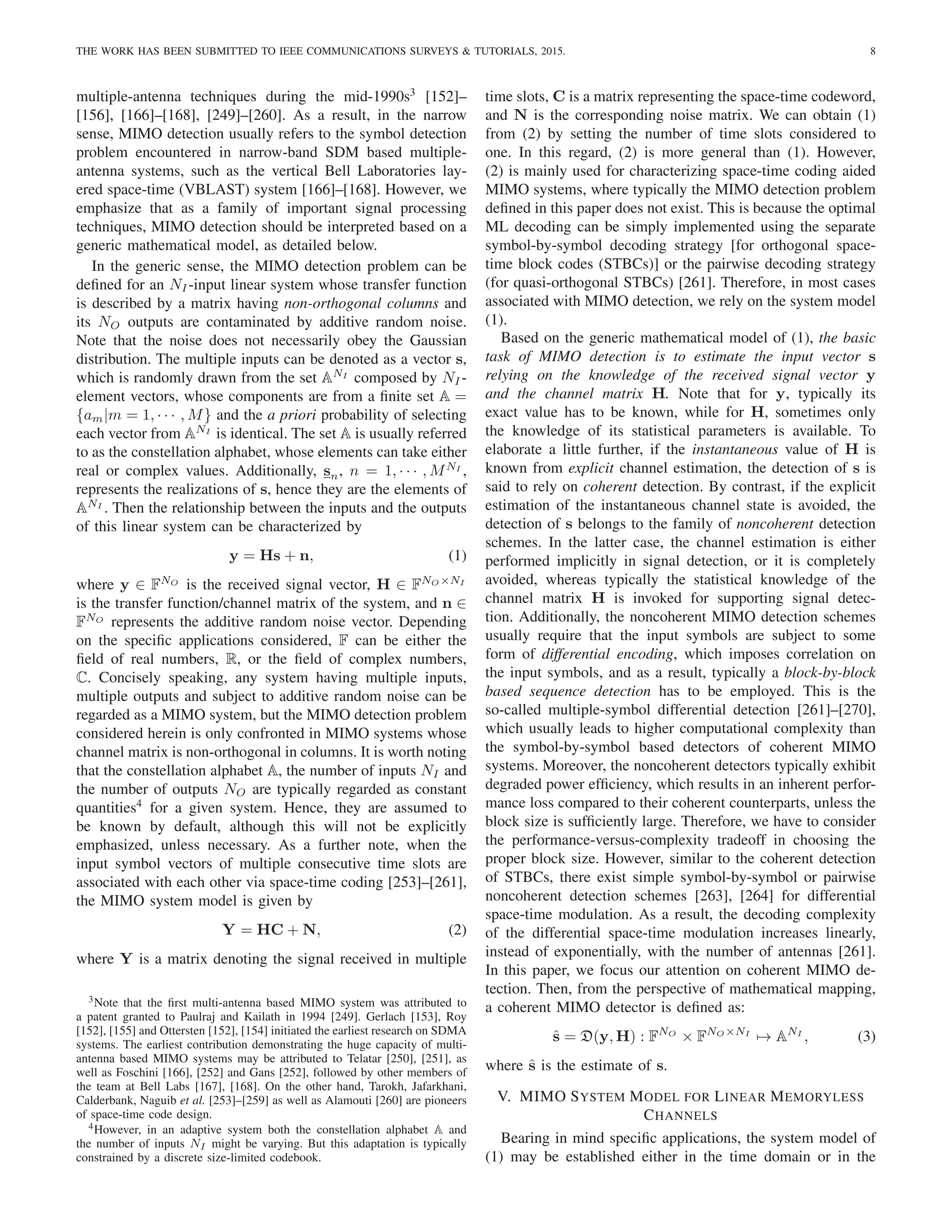 THE WORK HAS BEEN SUBMITTED TO IEEE COMMUNICATIONS SURVEYS & TUTORIALS, 2015. 8
multiple-antenna techniques during the mid-1990s3
[152]–
[156], [166]–[168], [249]–[260]. As a result, in the narrow
sense, MIMO detection usually refers to the symbol detection
problem encountered in narrow-band SDM based multiple-
antenna systems, such as the vertical Bell Laboratories lay-
ered space-time (VBLAST) system [166]–[168]. However, we
emphasize that as a family of important signal processing
techniques, MIMO detection should be interpreted based on a
generic mathematical model, as detailed below.
In the generic sense, the MIMO detection problem can be
defined for an NI -input linear system whose transfer function
is described by a matrix having non-orthogonal columns and
its NO outputs are contaminated by additive random noise.
Note that the noise does not necessarily obey the Gaussian
distribution. The multiple inputs can be denoted as a vector s,
which is randomly drawn from the set ANI
composed by NI -
element vectors, whose components are from a finite set A =
{am|m = 1, · · · , M} and the a priori probability of selecting
each vector from ANI
is identical. The set A is usually referred
to as the constellation alphabet, whose elements can take either
real or complex values. Additionally, sn, n = 1, · · · , MNI
,
represents the realizations of s, hence they are the elements of
ANI
. Then the relationship between the inputs and the outputs
of this linear system can be characterized by
y = Hs + n, (1)
where y ∈ FNO
is the received signal vector, H ∈ FNO×NI
is the transfer function/channel matrix of the system, and n ∈
FNO
represents the additive random noise vector. Depending
on the specific applications considered, F can be either the
field of real numbers, R, or the field of complex numbers,
C. Concisely speaking, any system having multiple inputs,
multiple outputs and subject to additive random noise can be
regarded as a MIMO system, but the MIMO detection problem
considered herein is only confronted in MIMO systems whose
channel matrix is non-orthogonal in columns. It is worth noting
that the constellation alphabet A, the number of inputs NI and
the number of outputs NO are typically regarded as constant
quantities4
for a given system. Hence, they are assumed to
be known by default, although this will not be explicitly
emphasized, unless necessary. As a further note, when the
input symbol vectors of multiple consecutive time slots are
associated with each other via space-time coding [253]–[261],
the MIMO system model is given by
Y = HC + N, (2)
where Y is a matrix denoting the signal received in multiple
3Note that the first multi-antenna based MIMO system was attributed to
a patent granted to Paulraj and Kailath in 1994 [249]. Gerlach [153], Roy
[152], [155] and Ottersten [152], [154] initiated the earliest research on SDMA
systems. The earliest contribution demonstrating the huge capacity of multi-
antenna based MIMO systems may be attributed to Telatar [250], [251], as
well as Foschini [166], [252] and Gans [252], followed by other members of
the team at Bell Labs [167], [168]. On the other hand, Tarokh, Jafarkhani,
Calderbank, Naguib et al. [253]–[259] as well as Alamouti [260] are pioneers
of space-time code design.
4However, in an adaptive system both the constellation alphabet A and
the number of inputs NI might be varying. But this adaptation is typically
constrained by a discrete size-limited codebook.
time slots, C is a matrix representing the space-time codeword,
and N is the corresponding noise matrix. We can obtain (1)
from (2) by setting the number of time slots considered to
one. In this regard, (2) is more general than (1). However,
(2) is mainly used for characterizing space-time coding aided
MIMO systems, where typically the MIMO detection problem
defined in this paper does not exist. This is because the optimal
ML decoding can be simply implemented using the separate
symbol-by-symbol decoding strategy [for orthogonal space-
time block codes (STBCs)] or the pairwise decoding strategy
(for quasi-orthogonal STBCs) [261]. Therefore, in most cases
associated with MIMO detection, we rely on the system model
(1).
Based on the generic mathematical model of (1), the basic
task of MIMO detection is to estimate the input vector s
relying on the knowledge of the received signal vector y
and the channel matrix H. Note that for y, typically its
exact value has to be known, while for H, sometimes only
the knowledge of its statistical parameters is available. To
elaborate a little further, if the instantaneous value of H is
known from explicit channel estimation, the detection of s is
said to rely on coherent detection. By contrast, if the explicit
estimation of the instantaneous channel state is avoided, the
detection of s belongs to the family of noncoherent detection
schemes. In the latter case, the channel estimation is either
performed implicitly in signal detection, or it is completely
avoided, whereas typically the statistical knowledge of the
channel matrix H is invoked for supporting signal detec-
tion. Additionally, the noncoherent MIMO detection schemes
usually require that the input symbols are subject to some
form of differential encoding, which imposes correlation on
the input symbols, and as a result, typically a block-by-block
based sequence detection has to be employed. This is the
so-called multiple-symbol differential detection [261]–[270],
which usually leads to higher computational complexity than
the symbol-by-symbol based detectors of coherent MIMO
systems. Moreover, the noncoherent detectors typically exhibit
degraded power efficiency, which results in an inherent perfor-
mance loss compared to their coherent counterparts, unless the
block size is sufficiently large. Therefore, we have to consider
the performance-versus-complexity tradeoff in choosing the
proper block size. However, similar to the coherent detection
of STBCs, there exist simple symbol-by-symbol or pairwise
noncoherent detection schemes [263], [264] for differential
space-time modulation. As a result, the decoding complexity
of the differential space-time modulation increases linearly,
instead of exponentially, with the number of antennas [261].
In this paper, we focus our attention on coherent MIMO de-
tection. Then, from the perspective of mathematical mapping,
a coherent MIMO detector is defined as:
ŝ = D(y, H) : FNO
× FNO×NI
7→ ANI
, (3)
where ŝ is the estimate of s.
V. MIMO SYSTEM MODEL FOR LINEAR MEMORYLESS
CHANNELS
Bearing in mind specific applications, the system model of
(1) may be established either in the time domain or in the
 