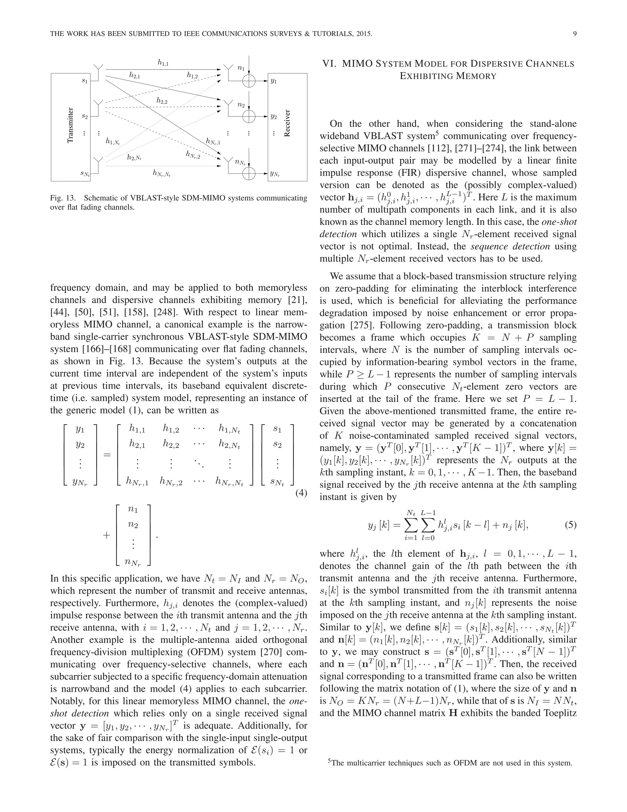 THE WORK HAS BEEN SUBMITTED TO IEEE COMMUNICATIONS SURVEYS & TUTORIALS, 2015. 9
Receiver
Transmitter
yNr
.
.
.
y2
y1
sNt
.
.
.
s1
s2
.
.
.
h2,1 h1,2
h1,Nt
hNr,1
hNr,Nt
hNr,2
h2,Nt
h2,2
h1,1
n1
n2
nNr
.
.
. .
.
.
Fig. 13. Schematic of VBLAST-style SDM-MIMO systems communicating
over flat fading channels.
frequency domain, and may be applied to both memoryless
channels and dispersive channels exhibiting memory [21],
[44], [50], [51], [158], [248]. With respect to linear mem-
oryless MIMO channel, a canonical example is the narrow-
band single-carrier synchronous VBLAST-style SDM-MIMO
system [166]–[168] communicating over flat fading channels,
as shown in Fig. 13. Because the system’s outputs at the
current time interval are independent of the system’s inputs
at previous time intervals, its baseband equivalent discrete-
time (i.e. sampled) system model, representing an instance of
the generic model (1), can be written as






y1
y2
.
.
.
yNr






=






h1,1 h1,2 · · · h1,Nt
h2,1 h2,2 · · · h2,Nt
.
.
.
.
.
.
...
.
.
.
hNr,1 hNr,2 · · · hNr,Nt












s1
s2
.
.
.
sNt






(4)
+






n1
n2
.
.
.
nNr






.
In this specific application, we have Nt = NI and Nr = NO,
which represent the number of transmit and receive antennas,
respectively. Furthermore, hj,i denotes the (complex-valued)
impulse response between the ith transmit antenna and the jth
receive antenna, with i = 1, 2, · · · , Nt and j = 1, 2, · · · , Nr.
Another example is the multiple-antenna aided orthogonal
frequency-division multiplexing (OFDM) system [270] com-
municating over frequency-selective channels, where each
subcarrier subjected to a specific frequency-domain attenuation
is narrowband and the model (4) applies to each subcarrier.
Notably, for this linear memoryless MIMO channel, the one-
shot detection which relies only on a single received signal
vector y = [y1, y2, · · · , yNr
]T
is adequate. Additionally, for
the sake of fair comparison with the single-input single-output
systems, typically the energy normalization of E(si) = 1 or
E(s) = 1 is imposed on the transmitted symbols.
VI. MIMO SYSTEM MODEL FOR DISPERSIVE CHANNELS
EXHIBITING MEMORY
On the other hand, when considering the stand-alone
wideband VBLAST system5
communicating over frequency-
selective MIMO channels [112], [271]–[274], the link between
each input-output pair may be modelled by a linear finite
impulse response (FIR) dispersive channel, whose sampled
version can be denoted as the (possibly complex-valued)
vector hj,i = (h0
j,i, h1
j,i, · · · , hL−1
j,i )T
. Here L is the maximum
number of multipath components in each link, and it is also
known as the channel memory length. In this case, the one-shot
detection which utilizes a single Nr-element received signal
vector is not optimal. Instead, the sequence detection using
multiple Nr-element received vectors has to be used.
We assume that a block-based transmission structure relying
on zero-padding for eliminating the interblock interference
is used, which is beneficial for alleviating the performance
degradation imposed by noise enhancement or error propa-
gation [275]. Following zero-padding, a transmission block
becomes a frame which occupies K = N + P sampling
intervals, where N is the number of sampling intervals oc-
cupied by information-bearing symbol vectors in the frame,
while P ≥ L − 1 represents the number of sampling intervals
during which P consecutive Nt-element zero vectors are
inserted at the tail of the frame. Here we set P = L − 1.
Given the above-mentioned transmitted frame, the entire re-
ceived signal vector may be generated by a concatenation
of K noise-contaminated sampled received signal vectors,
namely, y = (yT
[0], yT
[1], · · · , yT
[K − 1])T
, where y[k] =
(y1[k], y2[k], · · · , yNr
[k])T
represents the Nr outputs at the
kth sampling instant, k = 0, 1, · · · , K −1. Then, the baseband
signal received by the jth receive antenna at the kth sampling
instant is given by
yj [k] =
Nt
X
i=1
L−1
X
l=0
hl
j,isi [k − l] + nj [k], (5)
where hl
j,i, the lth element of hj,i, l = 0, 1, · · · , L − 1,
denotes the channel gain of the lth path between the ith
transmit antenna and the jth receive antenna. Furthermore,
si[k] is the symbol transmitted from the ith transmit antenna
at the kth sampling instant, and nj[k] represents the noise
imposed on the jth receive antenna at the kth sampling instant.
Similar to y[k], we define s[k] = (s1[k], s2[k], · · · , sNt
[k])T
and n[k] = (n1[k], n2[k], · · · , nNr
[k])T
. Additionally, similar
to y, we may construct s = (sT
[0], sT
[1], · · · , sT
[N − 1])T
and n = (nT
[0], nT
[1], · · · , nT
[K − 1])T
. Then, the received
signal corresponding to a transmitted frame can also be written
following the matrix notation of (1), where the size of y and n
is NO = KNr = (N+L−1)Nr, while that of s is NI = NNt,
and the MIMO channel matrix H exhibits the banded Toeplitz
5The multicarrier techniques such as OFDM are not used in this system.
 