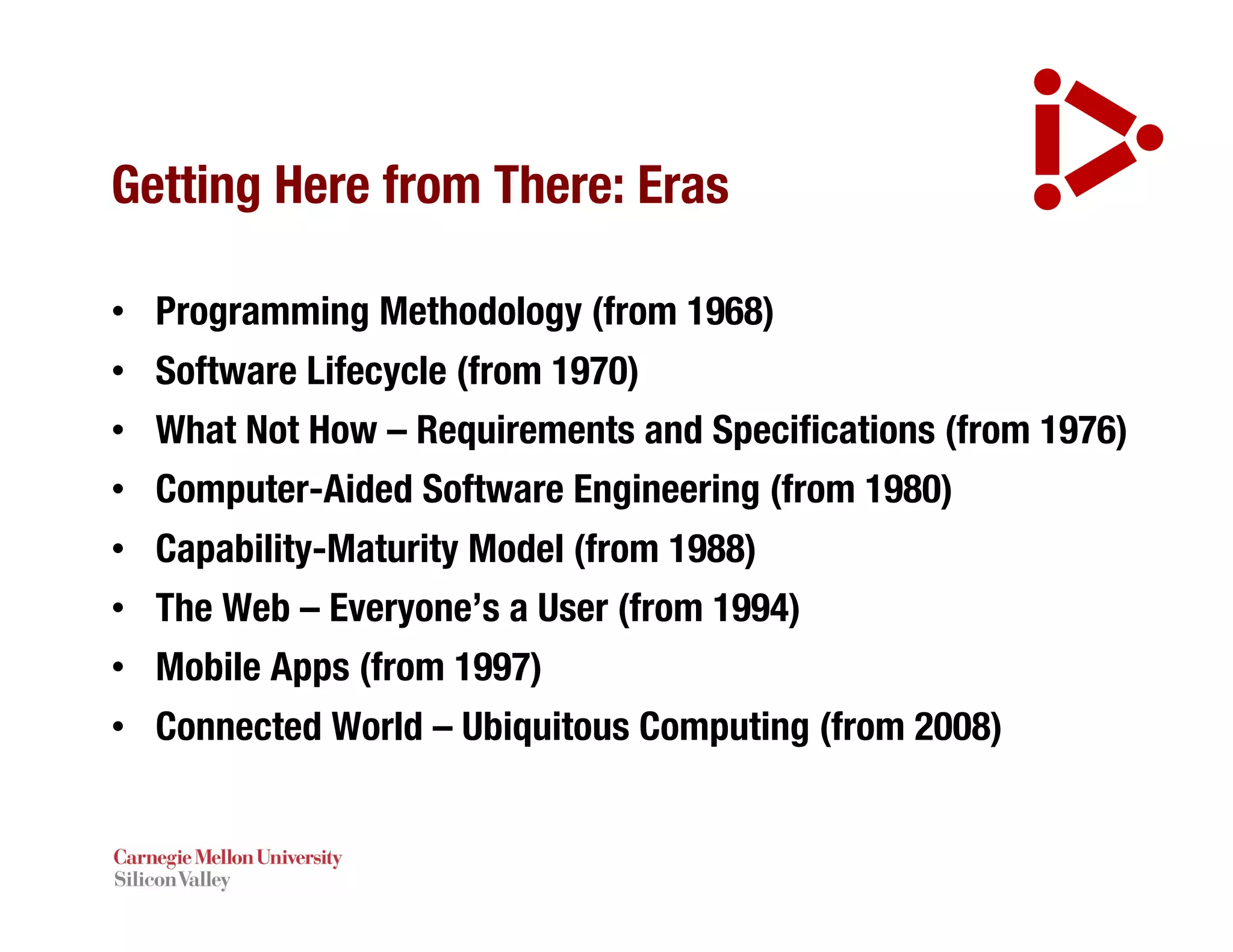 Getting Here from There: Eras
• Programming Methodology (from 1968)
• Software Lifecycle (from 1970)
• What Not How – Requirements and Specifications (from 1976)
• Computer-Aided Software Engineering (from 1980)
• Capability-Maturity Model (from 1988)
• The Web – Everyone’s a User (from 1994)
• Mobile Apps (from 1997)
• Connected World – Ubiquitous Computing (from 2008)
 