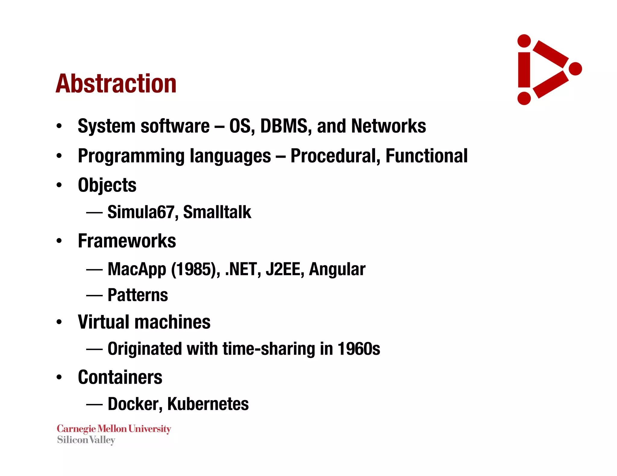Abstraction
• System software – OS, DBMS, and Networks
• Programming languages – Procedural, Functional
• Objects
— Simula67, Smalltalk
• Frameworks
— MacApp (1985), .NET, J2EE, Angular
— Patterns
• Virtual machines
— Originated with time-sharing in 1960s
• Containers
— Docker, Kubernetes
 