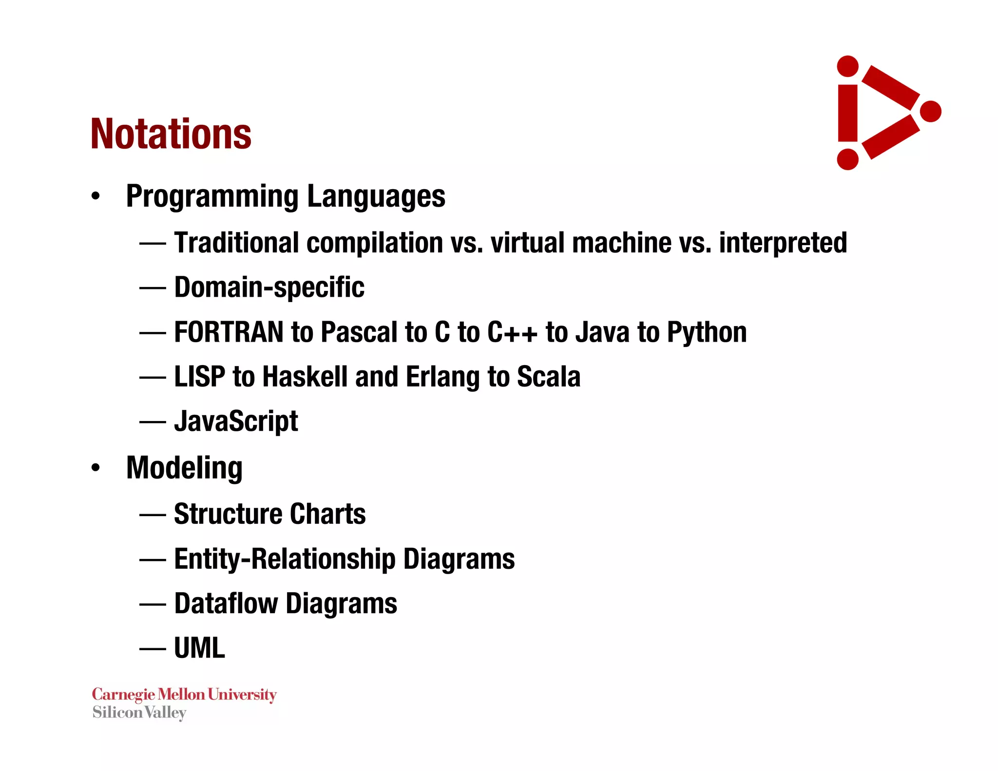 Notations
• Programming Languages
— Traditional compilation vs. virtual machine vs. interpreted
— Domain-specific
— FORTRAN to Pascal to C to C++ to Java to Python
— LISP to Haskell and Erlang to Scala
— JavaScript
• Modeling
— Structure Charts
— Entity-Relationship Diagrams
— Dataflow Diagrams
— UML
 
