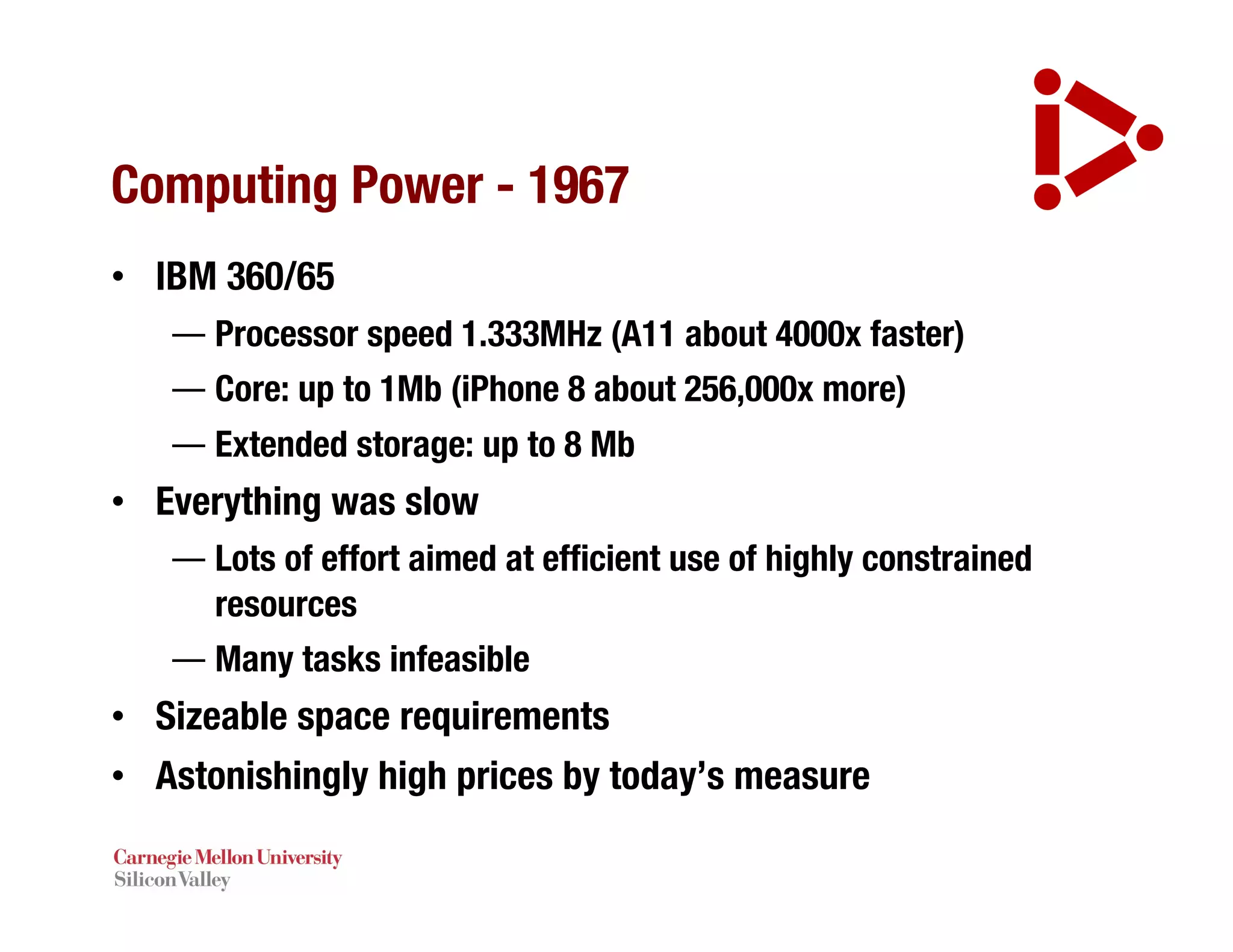 Computing Power - 1967
• IBM 360/65
— Processor speed 1.333MHz (A11 about 4000x faster)
— Core: up to 1Mb (iPhone 8 about 256,000x more)
— Extended storage: up to 8 Mb
• Everything was slow
— Lots of effort aimed at efficient use of highly constrained
resources
— Many tasks infeasible
• Sizeable space requirements
• Astonishingly high prices by today’s measure
 