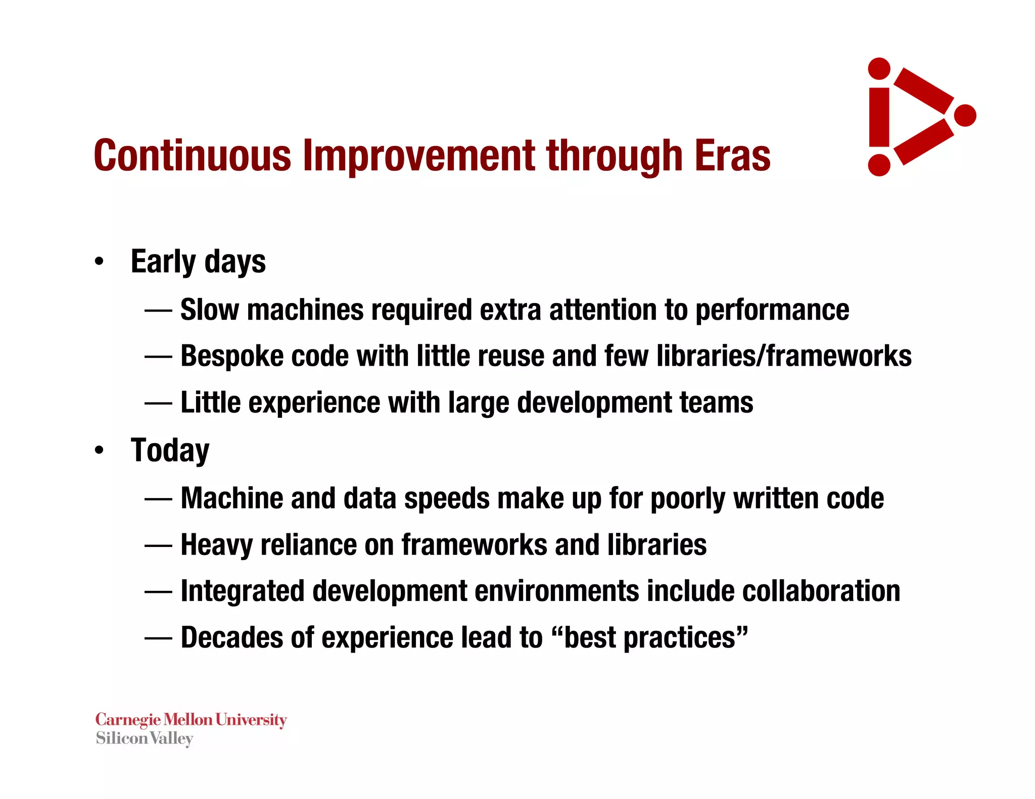 Continuous Improvement through Eras
• Early days
— Slow machines required extra attention to performance
— Bespoke code with little reuse and few libraries/frameworks
— Little experience with large development teams
• Today
— Machine and data speeds make up for poorly written code
— Heavy reliance on frameworks and libraries
— Integrated development environments include collaboration
— Decades of experience lead to “best practices”
 