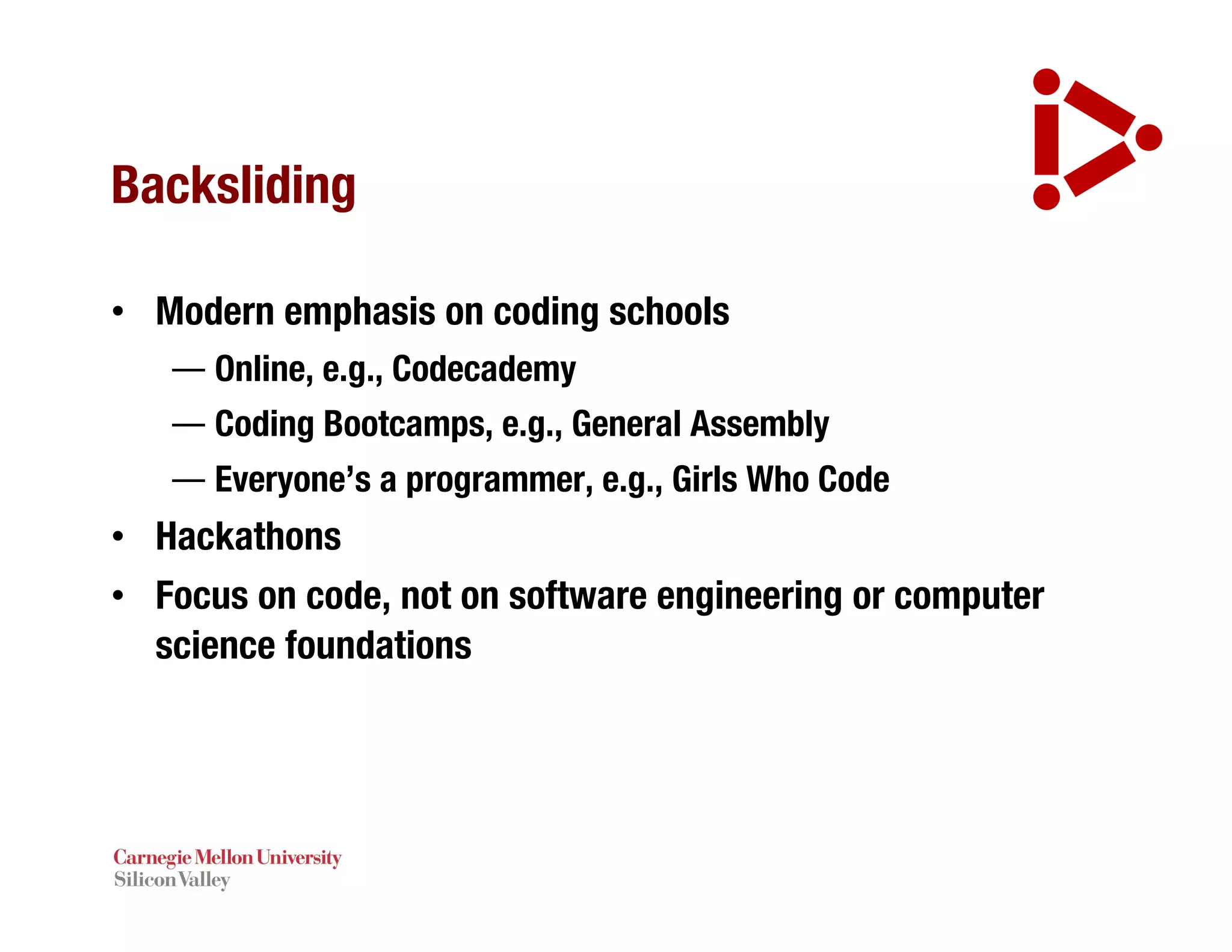 Backsliding
• Modern emphasis on coding schools
— Online, e.g., Codecademy
— Coding Bootcamps, e.g., General Assembly
— Everyone’s a programmer, e.g., Girls Who Code
• Hackathons
• Focus on code, not on software engineering or computer
science foundations
 