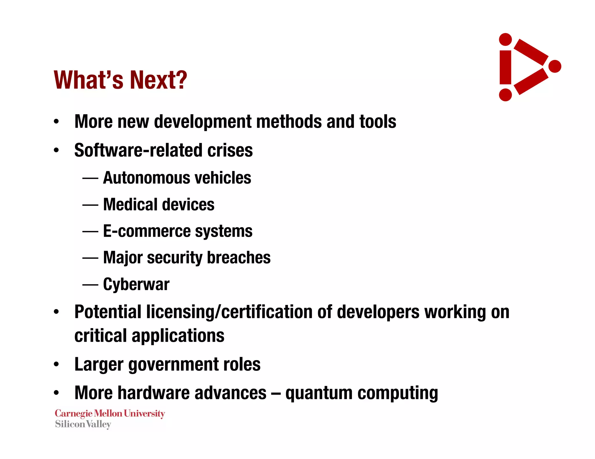 What’s Next?
• More new development methods and tools
• Software-related crises
— Autonomous vehicles
— Medical devices
— E-commerce systems
— Major security breaches
— Cyberwar
• Potential licensing/certification of developers working on
critical applications
• Larger government roles
• More hardware advances – quantum computing
 