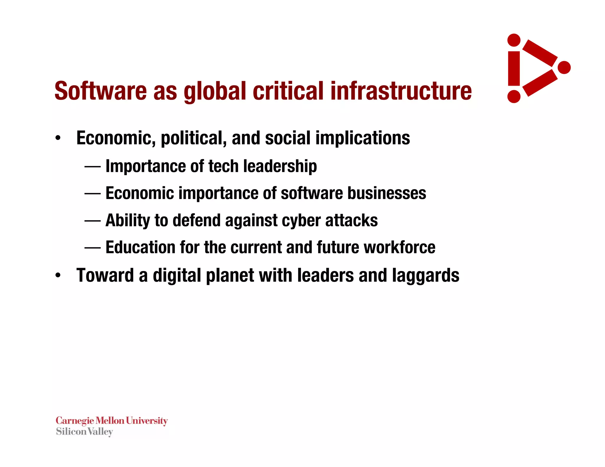 Software as global critical infrastructure
• Economic, political, and social implications
— Importance of tech leadership
— Economic importance of software businesses
— Ability to defend against cyber attacks
— Education for the current and future workforce
• Toward a digital planet with leaders and laggards
 