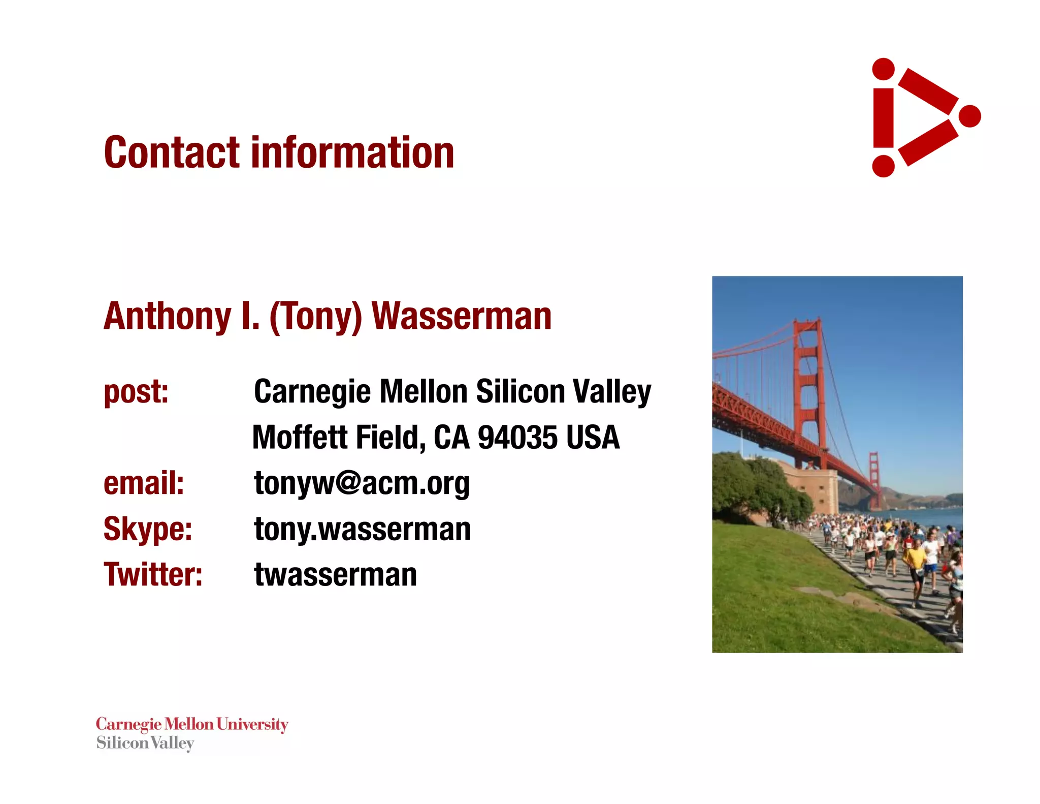 Contact information
Anthony I. (Tony) Wasserman
post: Carnegie Mellon Silicon Valley
Moffett Field, CA 94035 USA
email: tonyw@acm.org
Skype: tony.wasserman
Twitter: twasserman
 