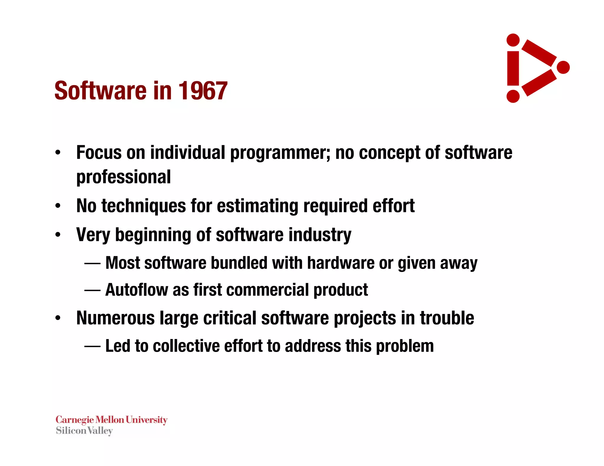 Software in 1967
• Focus on individual programmer; no concept of software
professional
• No techniques for estimating required effort
• Very beginning of software industry
— Most software bundled with hardware or given away
— Autoflow as first commercial product
• Numerous large critical software projects in trouble
— Led to collective effort to address this problem
 