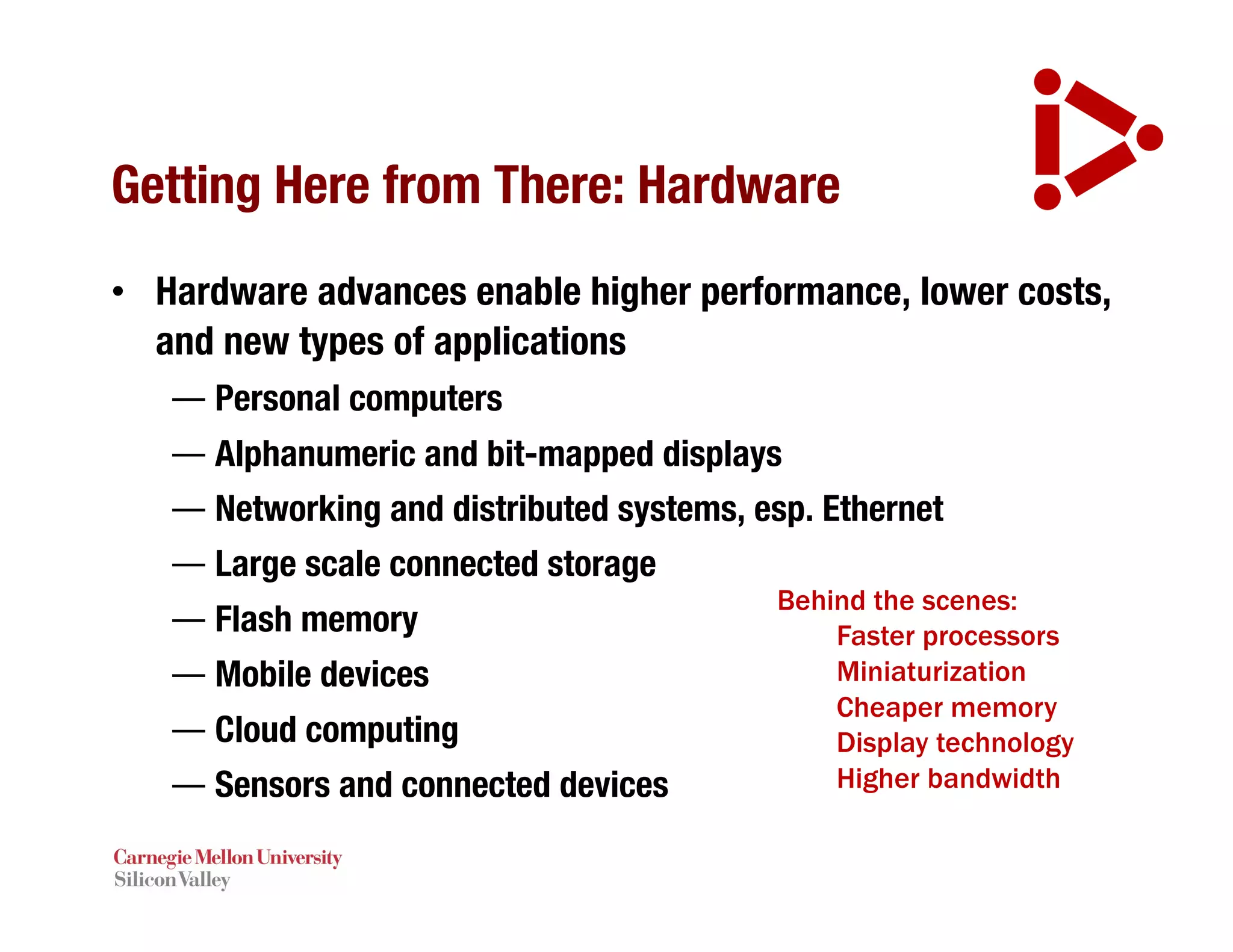 Getting Here from There: Hardware
• Hardware advances enable higher performance, lower costs,
and new types of applications
— Personal computers
— Alphanumeric and bit-mapped displays
— Networking and distributed systems, esp. Ethernet
— Large scale connected storage
— Flash memory
— Mobile devices
— Cloud computing
— Sensors and connected devices
Behind the scenes:
Faster processors
Miniaturization
Cheaper memory
Display technology
Higher bandwidth
 
